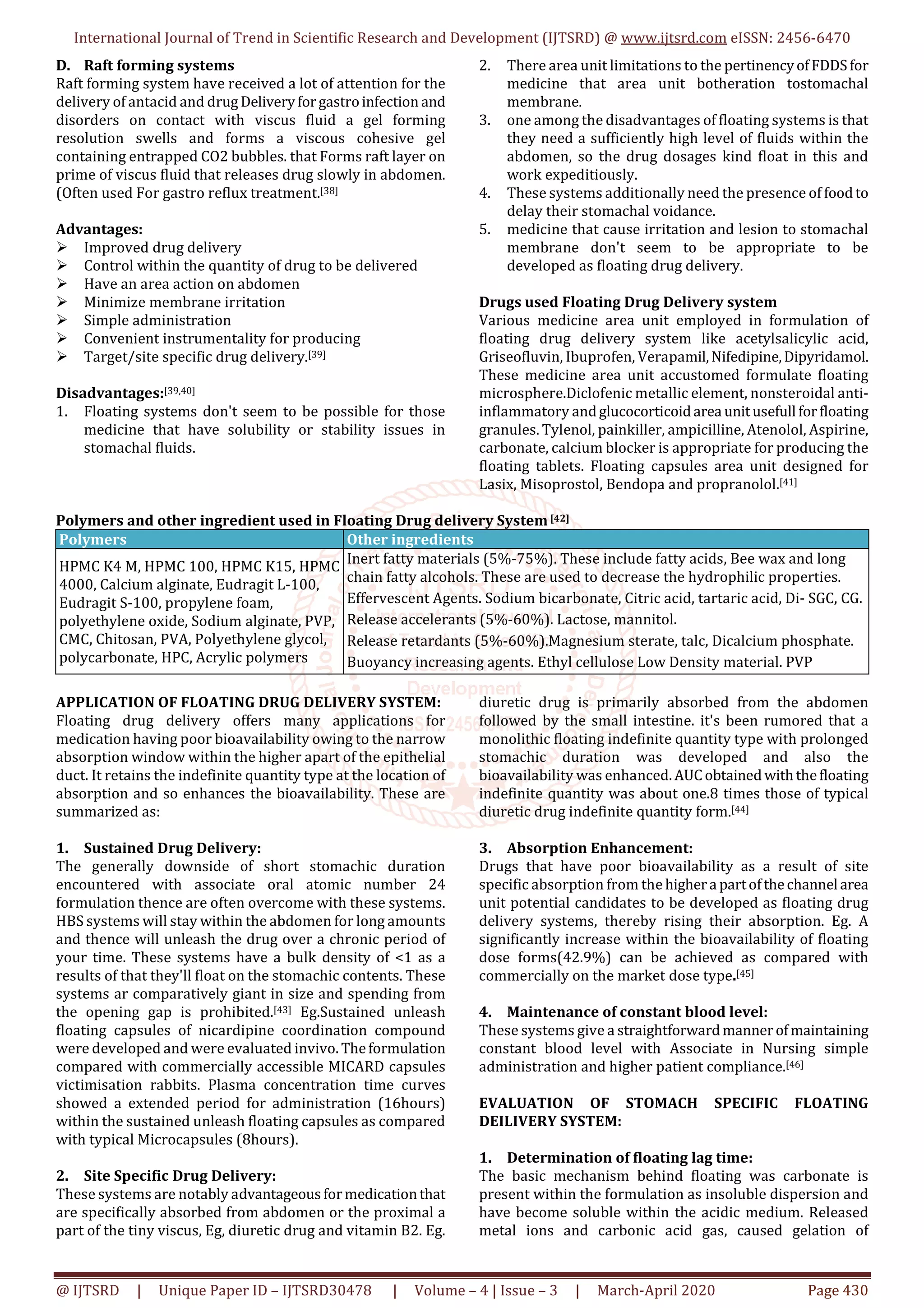 International Journal of Trend in Scientific Research and Development (IJTSRD) @ www.ijtsrd.com eISSN: 2456-6470
@ IJTSRD | Unique Paper ID – IJTSRD30478 | Volume – 4 | Issue – 3 | March-April 2020 Page 430
D. Raft forming systems
Raft forming system have received a lot of attention for the
delivery of antacid and drug Deliveryforgastroinfection and
disorders on contact with viscus fluid a gel forming
resolution swells and forms a viscous cohesive gel
containing entrapped CO2 bubbles. that Forms raft layer on
prime of viscus fluid that releases drug slowly in abdomen.
(Often used For gastro reflux treatment.[38]
Advantages:
Improved drug delivery
Control within the quantity of drug to be delivered
Have an area action on abdomen
Minimize membrane irritation
Simple administration
Convenient instrumentality for producing
Target/site specific drug delivery.[39]
Disadvantages:[39,40]
1. Floating systems don't seem to be possible for those
medicine that have solubility or stability issues in
stomachal fluids.
2. There area unit limitations to the pertinencyofFDDSfor
medicine that area unit botheration tostomachal
membrane.
3. one among the disadvantages of floating systems is that
they need a sufficiently high level of fluids within the
abdomen, so the drug dosages kind float in this and
work expeditiously.
4. These systems additionally need the presence of foodto
delay their stomachal voidance.
5. medicine that cause irritation and lesion to stomachal
membrane don't seem to be appropriate to be
developed as floating drug delivery.
Drugs used Floating Drug Delivery system
Various medicine area unit employed in formulation of
floating drug delivery system like acetylsalicylic acid,
Griseofluvin, Ibuprofen, Verapamil,Nifedipine,Dipyridamol.
These medicine area unit accustomed formulate floating
microsphere.Diclofenic metallic element, nonsteroidal anti-
inflammatory andglucocorticoidarea unitusefull forfloating
granules. Tylenol, painkiller, ampicilline, Atenolol, Aspirine,
carbonate, calcium blocker is appropriate for producing the
floating tablets. Floating capsules area unit designed for
Lasix, Misoprostol, Bendopa and propranolol.[41]
Polymers and other ingredient used in Floating Drug delivery System[42]
Polymers Other ingredients
HPMC K4 M, HPMC 100, HPMC K15, HPMC
4000, Calcium alginate, Eudragit L-100,
Eudragit S-100, propylene foam,
polyethylene oxide, Sodium alginate, PVP,
CMC, Chitosan, PVA, Polyethylene glycol,
polycarbonate, HPC, Acrylic polymers
Inert fatty materials (5%-75%). These include fatty acids, Bee wax and long
chain fatty alcohols. These are used to decrease the hydrophilic properties.
Effervescent Agents. Sodium bicarbonate, Citric acid, tartaric acid, Di- SGC, CG.
Release accelerants (5%-60%). Lactose, mannitol.
Release retardants (5%-60%).Magnesium sterate, talc, Dicalcium phosphate.
Buoyancy increasing agents. Ethyl cellulose Low Density material. PVP
APPLICATION OF FLOATING DRUG DELIVERY SYSTEM:
Floating drug delivery offers many applications for
medication having poor bioavailability owing to the narrow
absorption window within the higher apart of the epithelial
duct. It retains the indefinite quantity type at the location of
absorption and so enhances the bioavailability. These are
summarized as:
1. Sustained Drug Delivery:
The generally downside of short stomachic duration
encountered with associate oral atomic number 24
formulation thence are often overcome with these systems.
HBS systems will stay within the abdomen for long amounts
and thence will unleash the drug over a chronic period of
your time. These systems have a bulk density of <1 as a
results of that they'll float on the stomachic contents. These
systems ar comparatively giant in size and spending from
the opening gap is prohibited.[43] Eg.Sustained unleash
floating capsules of nicardipine coordination compound
were developed and were evaluated invivo. Theformulation
compared with commercially accessible MICARD capsules
victimisation rabbits. Plasma concentration time curves
showed a extended period for administration (16hours)
within the sustained unleash floating capsules as compared
with typical Microcapsules (8hours).
2. Site Specific Drug Delivery:
These systems are notably advantageousformedicationthat
are specifically absorbed from abdomen or the proximal a
part of the tiny viscus, Eg, diuretic drug and vitamin B2. Eg.
diuretic drug is primarily absorbed from the abdomen
followed by the small intestine. it's been rumored that a
monolithic floating indefinite quantity type with prolonged
stomachic duration was developed and also the
bioavailability was enhanced.AUCobtainedwiththefloating
indefinite quantity was about one.8 times those of typical
diuretic drug indefinite quantity form.[44]
3. Absorption Enhancement:
Drugs that have poor bioavailability as a result of site
specific absorption from the highera partofthechannel area
unit potential candidates to be developed as floating drug
delivery systems, thereby rising their absorption. Eg. A
significantly increase within the bioavailability of floating
dose forms(42.9%) can be achieved as compared with
commercially on the market dose type.[45]
4. Maintenance of constant blood level:
These systems give a straightforwardmannerofmaintaining
constant blood level with Associate in Nursing simple
administration and higher patient compliance.[46]
EVALUATION OF STOMACH SPECIFIC FLOATING
DEILIVERY SYSTEM:
1. Determination of floating lag time:
The basic mechanism behind floating was carbonate is
present within the formulation as insoluble dispersion and
have become soluble within the acidic medium. Released
metal ions and carbonic acid gas, caused gelation of
 