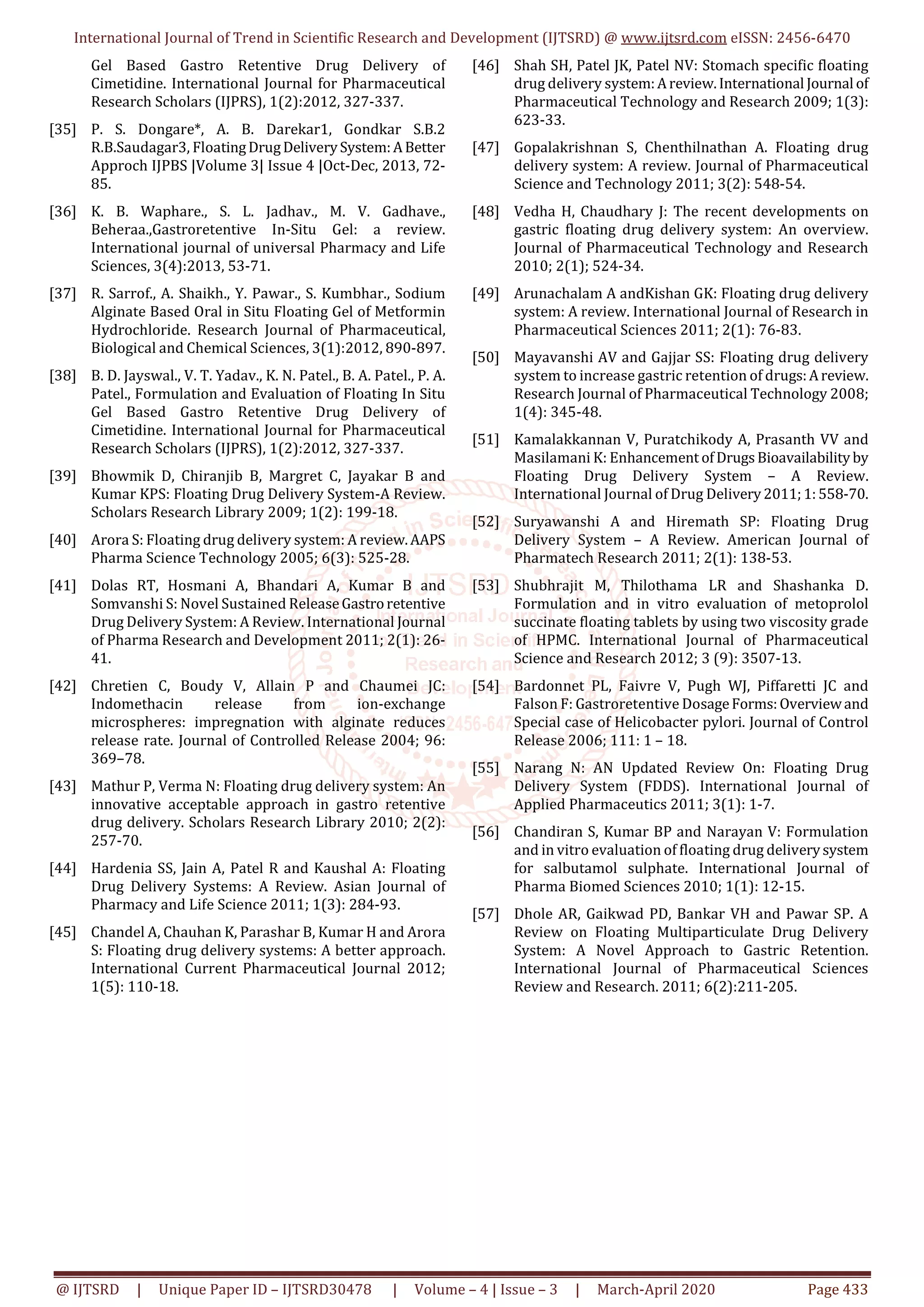 International Journal of Trend in Scientific Research and Development (IJTSRD) @ www.ijtsrd.com eISSN: 2456-6470
@ IJTSRD | Unique Paper ID – IJTSRD30478 | Volume – 4 | Issue – 3 | March-April 2020 Page 433
Gel Based Gastro Retentive Drug Delivery of
Cimetidine. International Journal for Pharmaceutical
Research Scholars (IJPRS), 1(2):2012, 327-337.
[35] P. S. Dongare*, A. B. Darekar1, Gondkar S.B.2
R.B.Saudagar3, FloatingDrugDeliverySystem:ABetter
Approch IJPBS |Volume 3| Issue 4 |Oct-Dec, 2013, 72-
85.
[36] K. B. Waphare., S. L. Jadhav., M. V. Gadhave.,
Beheraa.,Gastroretentive In-Situ Gel: a review.
International journal of universal Pharmacy and Life
Sciences, 3(4):2013, 53-71.
[37] R. Sarrof., A. Shaikh., Y. Pawar., S. Kumbhar., Sodium
Alginate Based Oral in Situ Floating Gel of Metformin
Hydrochloride. Research Journal of Pharmaceutical,
Biological and Chemical Sciences, 3(1):2012, 890-897.
[38] B. D. Jayswal., V. T. Yadav., K. N. Patel., B. A. Patel., P. A.
Patel., Formulation and Evaluation of Floating In Situ
Gel Based Gastro Retentive Drug Delivery of
Cimetidine. International Journal for Pharmaceutical
Research Scholars (IJPRS), 1(2):2012, 327-337.
[39] Bhowmik D, Chiranjib B, Margret C, Jayakar B and
Kumar KPS: Floating Drug Delivery System-A Review.
Scholars Research Library 2009; 1(2): 199-18.
[40] Arora S: Floating drug delivery system: A review.AAPS
Pharma Science Technology 2005; 6(3): 525-28.
[41] Dolas RT, Hosmani A, Bhandari A, Kumar B and
Somvanshi S: Novel Sustained ReleaseGastroretentive
Drug Delivery System: A Review. International Journal
of Pharma Research and Development 2011; 2(1): 26-
41.
[42] Chretien C, Boudy V, Allain P and Chaumei JC:
Indomethacin release from ion-exchange
microspheres: impregnation with alginate reduces
release rate. Journal of Controlled Release 2004; 96:
369–78.
[43] Mathur P, Verma N: Floating drug delivery system: An
innovative acceptable approach in gastro retentive
drug delivery. Scholars Research Library 2010; 2(2):
257-70.
[44] Hardenia SS, Jain A, Patel R and Kaushal A: Floating
Drug Delivery Systems: A Review. Asian Journal of
Pharmacy and Life Science 2011; 1(3): 284-93.
[45] Chandel A, Chauhan K, Parashar B, Kumar H and Arora
S: Floating drug delivery systems: A better approach.
International Current Pharmaceutical Journal 2012;
1(5): 110-18.
[46] Shah SH, Patel JK, Patel NV: Stomach specific floating
drug delivery system:Areview.International Journal of
Pharmaceutical Technology and Research 2009; 1(3):
623-33.
[47] Gopalakrishnan S, Chenthilnathan A. Floating drug
delivery system: A review. Journal of Pharmaceutical
Science and Technology 2011; 3(2): 548-54.
[48] Vedha H, Chaudhary J: The recent developments on
gastric floating drug delivery system: An overview.
Journal of Pharmaceutical Technology and Research
2010; 2(1); 524-34.
[49] Arunachalam A andKishan GK: Floating drug delivery
system: A review. International Journal of Research in
Pharmaceutical Sciences 2011; 2(1): 76-83.
[50] Mayavanshi AV and Gajjar SS: Floating drug delivery
system to increase gastric retention of drugs:Areview.
Research Journal of Pharmaceutical Technology 2008;
1(4): 345-48.
[51] Kamalakkannan V, Puratchikody A, Prasanth VV and
Masilamani K: Enhancement ofDrugsBioavailability by
Floating Drug Delivery System – A Review.
International Journal of Drug Delivery2011;1:558-70.
[52] Suryawanshi A and Hiremath SP: Floating Drug
Delivery System – A Review. American Journal of
Pharmatech Research 2011; 2(1): 138-53.
[53] Shubhrajit M, Thilothama LR and Shashanka D.
Formulation and in vitro evaluation of metoprolol
succinate floating tablets by using two viscosity grade
of HPMC. International Journal of Pharmaceutical
Science and Research 2012; 3 (9): 3507-13.
[54] Bardonnet PL, Faivre V, Pugh WJ, Piffaretti JC and
Falson F: Gastroretentive DosageForms:Overviewand
Special case of Helicobacter pylori. Journal of Control
Release 2006; 111: 1 – 18.
[55] Narang N: AN Updated Review On: Floating Drug
Delivery System (FDDS). International Journal of
Applied Pharmaceutics 2011; 3(1): 1-7.
[56] Chandiran S, Kumar BP and Narayan V: Formulation
and in vitro evaluation of floating drug deliverysystem
for salbutamol sulphate. International Journal of
Pharma Biomed Sciences 2010; 1(1): 12-15.
[57] Dhole AR, Gaikwad PD, Bankar VH and Pawar SP. A
Review on Floating Multiparticulate Drug Delivery
System: A Novel Approach to Gastric Retention.
International Journal of Pharmaceutical Sciences
Review and Research. 2011; 6(2):211-205.
 