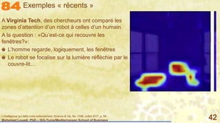 Mohamed Louadi, PhD – ISG-Tunis/Mediterranean School of Business 42
A Virginia Tech, des chercheurs ont comparé les
zones d’attention d’un robot à celles d’un humain.
A la question : «Qu’est-ce qui recouvre les
fenêtres?»:
L’homme regarde, logiquement, les fenêtres
Le robot se focalise sur la lumière réfléchie par le
couvre-lit…
Exemples « récents »
L'intelligence qui défie notre entendement, Science & Vie, No. 1198, Juillet 2017, p. 54.
 
