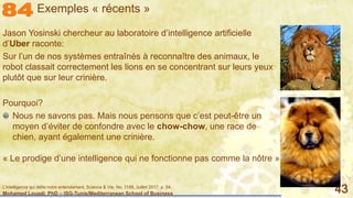 Mohamed Louadi, PhD – ISG-Tunis/Mediterranean School of Business 43
Jason Yosinski chercheur au laboratoire d’intelligence artificielle
d’Uber raconte:
Sur l’un de nos systèmes entraînés à reconnaître des animaux, le
robot classait correctement les lions en se concentrant sur leurs yeux
plutôt que sur leur crinière.
Jason Yosinski chercheur au laboratoire d’intelligence artificielle
d’Uber raconte:
Sur l’un de nos systèmes entraînés à reconnaître des animaux, le
robot classait correctement les lions en se concentrant sur leurs yeux
plutôt que sur leur crinière.
Pourquoi?
Nous ne savons pas. Mais nous pensons que c’est peut-être un
moyen d’éviter de confondre avec le chow-chow, une race de
chien, ayant également une crinière.
Exemples « récents »
« Le prodige d’une intelligence qui ne fonctionne pas comme la nôtre »
L'intelligence qui défie notre entendement, Science & Vie, No. 1198, Juillet 2017, p. 54.
 
