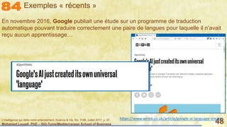 Mohamed Louadi, PhD – ISG-Tunis/Mediterranean School of Business 48
En novembre 2016, Google publiait une étude sur un programme de traduction
automatique pouvant traduire correctement une paire de langues pour laquelle il n’avait
reçu aucun apprentissage…
L'intelligence qui défie notre entendement, Science & Vie, No. 1198, Juillet 2017, p. 57. https://www.wired.co.uk/article/google-ai-language-create
Exemples « récents »
 