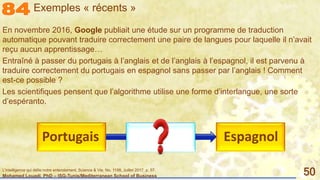 Mohamed Louadi, PhD – ISG-Tunis/Mediterranean School of Business 50
En novembre 2016, Google publiait une étude sur un programme de traduction
automatique pouvant traduire correctement une paire de langues pour laquelle il n’avait
reçu aucun apprentissage…
Entraîné à passer du portugais à l’anglais et de l’anglais à l’espagnol, il est parvenu à
traduire correctement du portugais en espagnol sans passer par l’anglais ! Comment
est-ce possible ?
Les scientifiques pensent que l’algorithme utilise une forme d’interlangue, une sorte
d’espéranto.
EspagnolPortugais
Exemples « récents »
L'intelligence qui défie notre entendement, Science & Vie, No. 1198, Juillet 2017, p. 57.
 