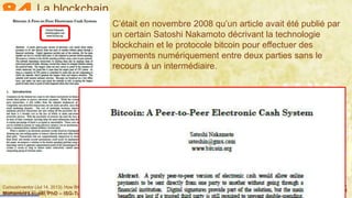 Mohamed Louadi, PhD – ISG-Tunis/Mediterranean School of Business 6
C’était en novembre 2008 qu’un article avait été publié par
un certain Satoshi Nakamoto décrivant la technologie
blockchain et le protocole bitcoin pour effectuer des
payements numériquement entre deux parties sans le
recours à un intermédiaire.
La blockchain
CuriousInventor (Jul 14, 2013). How Bitcoin Works Under the Hood, https://www.youtube.com/watch?v=Lx9zgZCMqXE, last
accessed Aug 21, 2017.
 