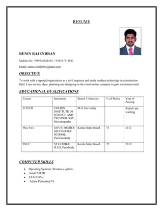 RESUME
RENIN RAJENDRAN
Mobile No: +919746821583, +918547713583
Email: renin.civil2016@gmail.com
OBJECTIVE
To work with a reputed organization as a civil engineer and study modern technology in construction
field. I can use my ideas, planning and designing in the construction company to gain maximum result
EDUCATIONAL QUALIFICATIONS
Course Institution Board /University % of Marks Year of
Passing
B.TECH COCHIN
INSTITUTE OF
SCIENCE AND
TECHNOLOGY,
Muvattupuzha
M.G University Result are
waiting
Plus Two GOVT: HIGHER
SECONDORY
SCHOOL,
Panickankudy
Kerala State Board 73 2012
SSLC ST.GEORGE
H.S.S, Parathodu
Kerala State Board 75 2010
COMPUTER SKILLS
 Operating Systems: Windows system
 AutoCAD 2D
 STADD Pro
 Adobe Photoshop7.0
 