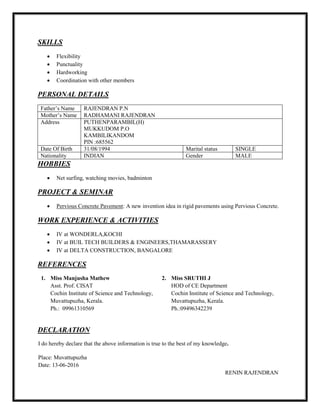 SKILLS
 Flexibility
 Punctuality
 Hardworking
 Coordination with other members
PERSONAL DETAILS
Father’s Name RAJENDRAN P.N
Mother’s Name RADHAMANI RAJENDRAN
Address PUTHENPARAMBIL(H)
MUKKUDOM P.O
KAMBILIKANDOM
PIN :685562
Date Of Birth 31/08/1994 Marital status SINGLE
Nationality INDIAN Gender MALE
HOBBIES
 Net surfing, watching movies, badminton
PROJECT & SEMINAR
 Pervious Concrete Pavement: A new invention idea in rigid pavements using Pervious Concrete.
WORK EXPERIENCE & ACTIVITIES
 IV at WONDERLA,KOCHI
 IV at BUIL TECH BUILDERS & ENGINEERS,THAMARASSERY
 IV at DELTA CONSTRUCTION, BANGALORE
REFERENCES
1. Miss Manjusha Mathew
Asst. Prof. CISAT
Cochin Institute of Science and Technology,
Muvattupuzha, Kerala.
Ph.: 09961310569
2. Miss SRUTHI J
HOD of CE Department
Cochin Institute of Science and Technology,
Muvattupuzha, Kerala.
Ph.:09496342239
DECLARATION
I do hereby declare that the above information is true to the best of my knowledge.
Place: Muvattupuzha
Date: 13-06-2016
RENIN RAJENDRAN
 