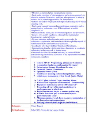 Training courses:-
Achievements :-
• Monitors operation of plant equipment and systems.
• Reviews the operation of plant equipment and systems constantly, to
minimize unplanned downtime, anticipate solve problems in a timely
manner, and to identify opportunities for Improvement.
• Initiates and carries out projects that improve efficiency and/or reduce
operating costs.
• Tracks, analyzes and improves key maintenance parameters such as
asset utilization, maintenance cost, PM compliance, schedule
compliance, etc.
• Maintains safety, health, and environmental policies and procedures.
• Ensures city, country regulations relating to the maintenance
department are met at all times.
• Directs, maintains, and enforces the safety program for the
maintenance department; reviews safety records to uphold standards of
maximum safety for all maintenance technicians.
• Coordinates activities with Plant Operations Departments.
• Communicates directly with the operations department to coordinate
maintenance and repair work in process areas.
• Communicates directly with QA laboratory to ensure effective
participation by maintenance technicians in the implementation of QA
policies and procedures
1- Siemens PLC S7 Programming (Brueckner Germany )
2- Automation /Scada system (Brueckner Germany )
3- Drives control System (Brueckner Germany )
4- Pneumatic Control (Festo Dubai )
5- Hydraulic control system
6- Maintenance planning and scheduling (Saudi Arabia )
7- Maintenance management system (Saudi Arabia /Dubai)
1- 3 BOPP plant in Dubai Project handling till end
2- Reifenhauser Polyestene line installation / commissioning
3- Implement maintenance system SAP/Oracle/GP
4- Upgrading software of the machines to improve
performance and productivity .
5- Improving machine output to increase productivity
6- Create a new added part to machine to improve
performance and safety.
7- Minimize machines break down by correct implantation of
the Preventive maintenance tasks.
8- Set long term solutions adjacent to short term.
References Up on Request
Driving License Dubai /KSA /Egypt driving License holder
 