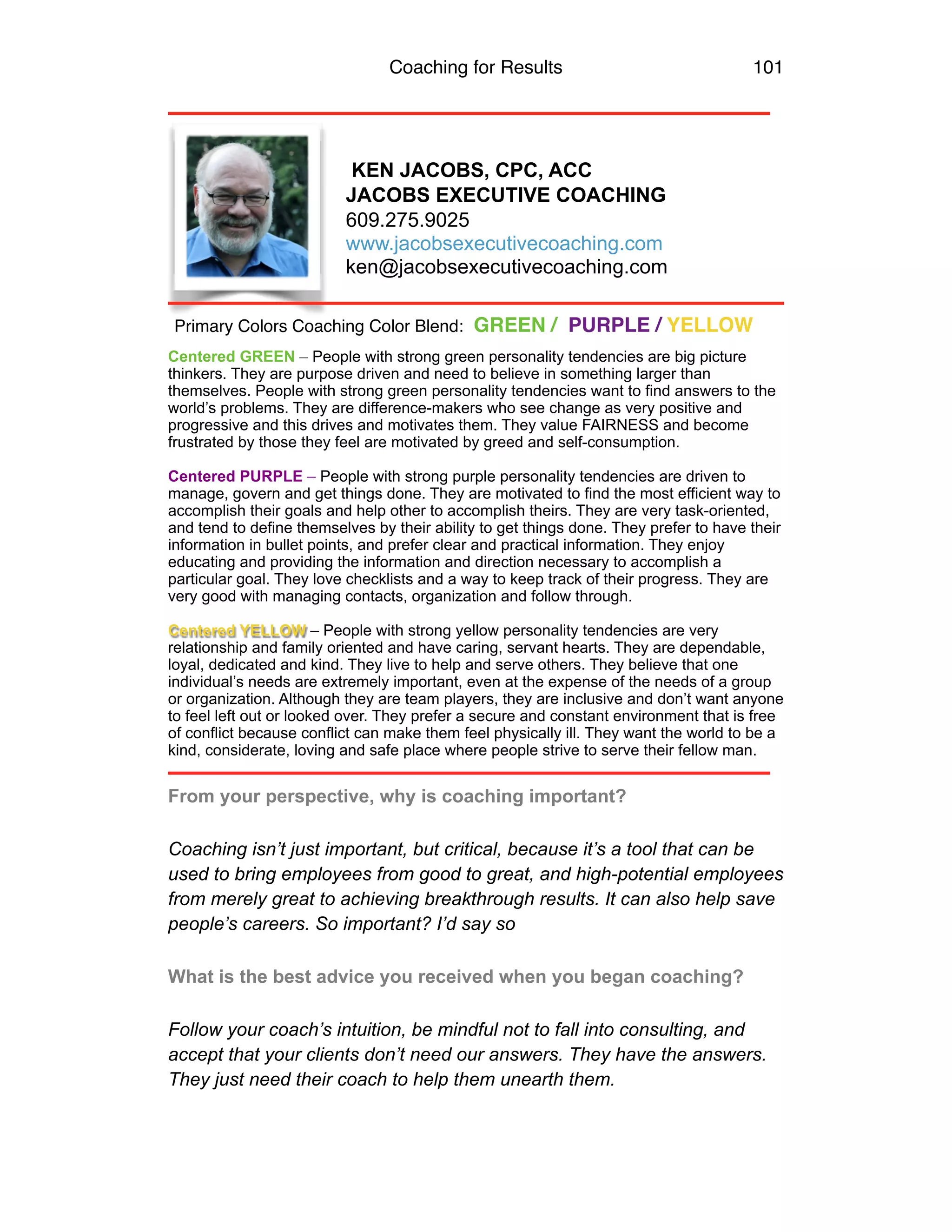 Coaching for Results 101
KEN JACOBS, CPC, ACC
JACOBS EXECUTIVE COACHING
609.275.9025
www.jacobsexecutivecoaching.com
ken@jacobsexecutivecoaching.com
Centered GREEN – People with strong green personality tendencies are big picture
thinkers. They are purpose driven and need to believe in something larger than
themselves. People with strong green personality tendencies want to find answers to the
world’s problems. They are difference-makers who see change as very positive and
progressive and this drives and motivates them. They value FAIRNESS and become
frustrated by those they feel are motivated by greed and self-consumption.
Centered PURPLE – People with strong purple personality tendencies are driven to
manage, govern and get things done. They are motivated to find the most efficient way to
accomplish their goals and help other to accomplish theirs. They are very task-oriented,
and tend to define themselves by their ability to get things done. They prefer to have their
information in bullet points, and prefer clear and practical information. They enjoy
educating and providing the information and direction necessary to accomplish a
particular goal. They love checklists and a way to keep track of their progress. They are
very good with managing contacts, organization and follow through.
Centered YELLOW – People with strong yellow personality tendencies are very
relationship and family oriented and have caring, servant hearts. They are dependable,
loyal, dedicated and kind. They live to help and serve others. They believe that one
individual’s needs are extremely important, even at the expense of the needs of a group
or organization. Although they are team players, they are inclusive and don’t want anyone
to feel left out or looked over. They prefer a secure and constant environment that is free
of conflict because conflict can make them feel physically ill. They want the world to be a
kind, considerate, loving and safe place where people strive to serve their fellow man.
From your perspective, why is coaching important?
Coaching isn’t just important, but critical, because it’s a tool that can be
used to bring employees from good to great, and high-potential employees
from merely great to achieving breakthrough results. It can also help save
people’s careers. So important? I’d say so
What is the best advice you received when you began coaching?
Follow your coach’s intuition, be mindful not to fall into consulting, and
accept that your clients don’t need our answers. They have the answers.
They just need their coach to help them unearth them.
Primary Colors Coaching Color Blend: GREEN / PURPLE / YELLOW
 