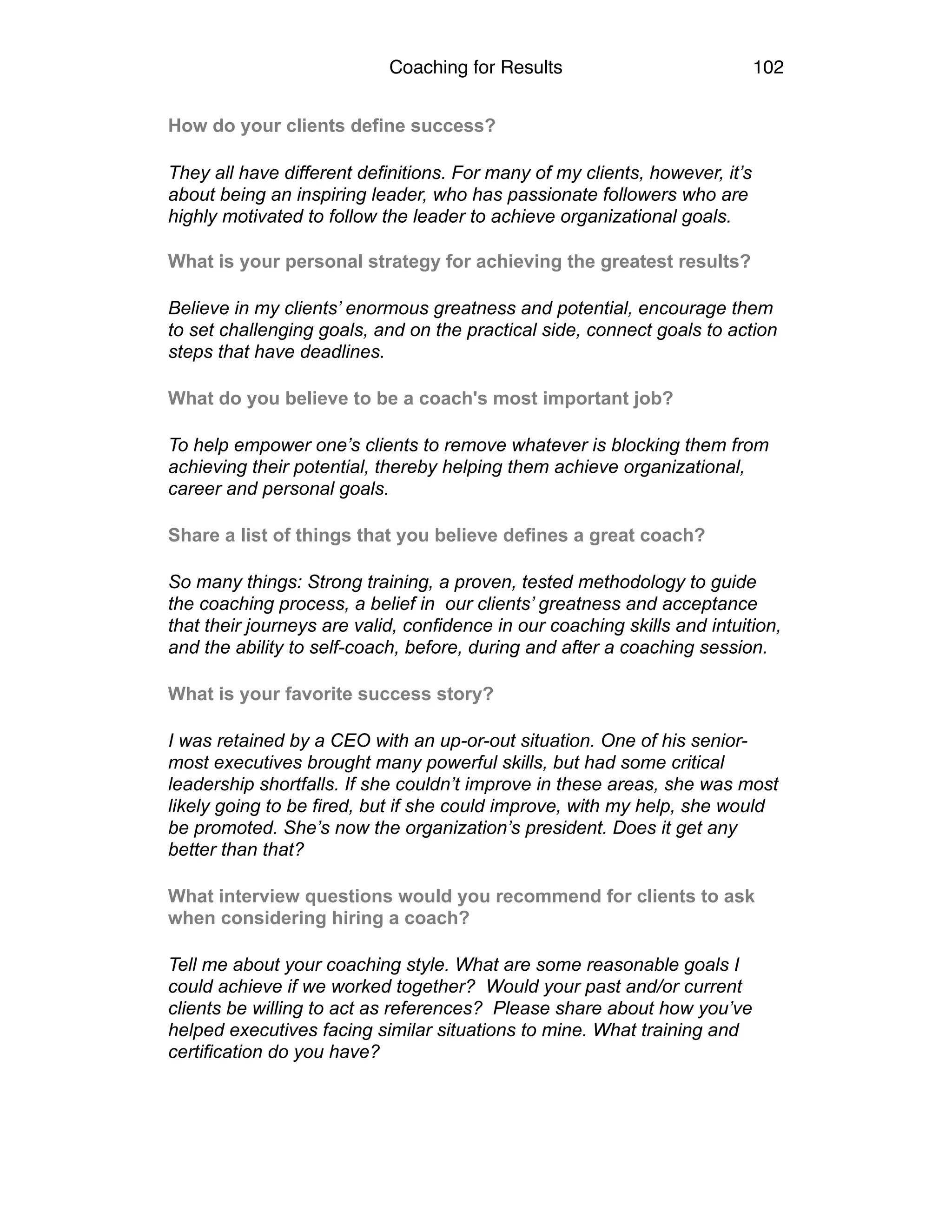 Coaching for Results 102
How do your clients define success?
They all have different definitions. For many of my clients, however, it’s
about being an inspiring leader, who has passionate followers who are
highly motivated to follow the leader to achieve organizational goals. 
What is your personal strategy for achieving the greatest results?
Believe in my clients’ enormous greatness and potential, encourage them
to set challenging goals, and on the practical side, connect goals to action
steps that have deadlines.
What do you believe to be a coach's most important job?
To help empower one’s clients to remove whatever is blocking them from
achieving their potential, thereby helping them achieve organizational,
career and personal goals.
Share a list of things that you believe defines a great coach?
So many things: Strong training, a proven, tested methodology to guide
the coaching process, a belief in our clients’ greatness and acceptance
that their journeys are valid, confidence in our coaching skills and intuition,
and the ability to self-coach, before, during and after a coaching session.
What is your favorite success story?
I was retained by a CEO with an up-or-out situation. One of his senior-
most executives brought many powerful skills, but had some critical
leadership shortfalls. If she couldn’t improve in these areas, she was most
likely going to be fired, but if she could improve, with my help, she would
be promoted. She’s now the organization’s president. Does it get any
better than that?
What interview questions would you recommend for clients to ask
when considering hiring a coach?
Tell me about your coaching style. What are some reasonable goals I
could achieve if we worked together? Would your past and/or current
clients be willing to act as references? Please share about how you’ve
helped executives facing similar situations to mine. What training and
certification do you have?
 