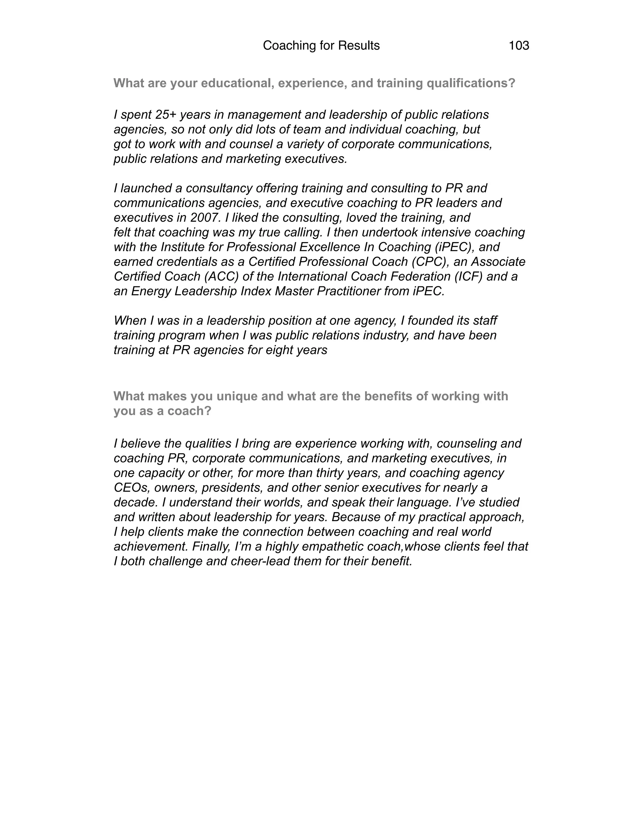 Coaching for Results 103
What are your educational, experience, and training qualifications?
I spent 25+ years in management and leadership of public relations
agencies, so not only did lots of team and individual coaching, but
got to work with and counsel a variety of corporate communications,
public relations and marketing executives.
I launched a consultancy offering training and consulting to PR and
communications agencies, and executive coaching to PR leaders and
executives in 2007. I liked the consulting, loved the training, and
felt that coaching was my true calling. I then undertook intensive coaching
with the Institute for Professional Excellence In Coaching (iPEC), and
earned credentials as a Certified Professional Coach (CPC), an Associate
Certified Coach (ACC) of the International Coach Federation (ICF) and a
an Energy Leadership Index Master Practitioner from iPEC.
When I was in a leadership position at one agency, I founded its staff
training program when I was public relations industry, and have been
training at PR agencies for eight years
What makes you unique and what are the benefits of working with
you as a coach?
I believe the qualities I bring are experience working with, counseling and
coaching PR, corporate communications, and marketing executives, in
one capacity or other, for more than thirty years, and coaching agency
CEOs, owners, presidents, and other senior executives for nearly a
decade. I understand their worlds, and speak their language. I’ve studied
and written about leadership for years. Because of my practical approach,
I help clients make the connection between coaching and real world
achievement. Finally, I’m a highly empathetic coach,whose clients feel that
I both challenge and cheer-lead them for their benefit.
	
   
 