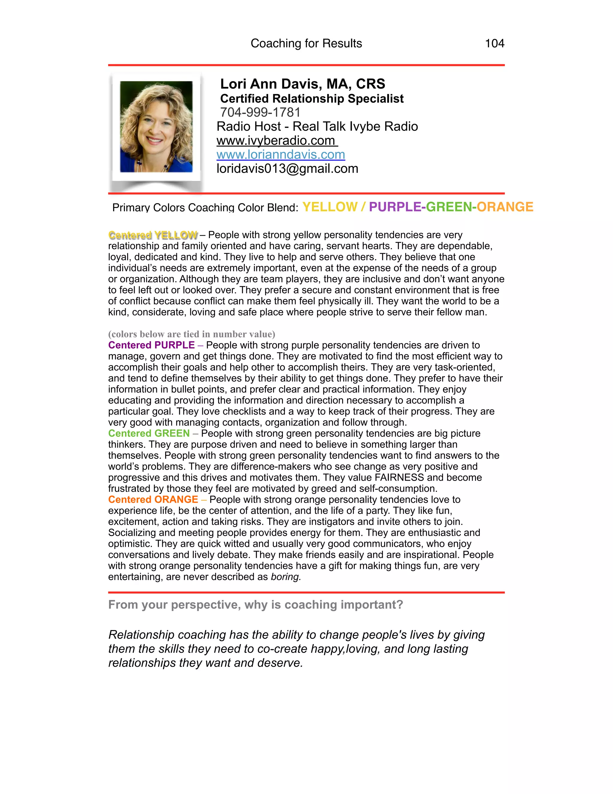 Coaching for Results 104
Lori Ann Davis, MA, CRS
Certified Relationship Specialist
704-999-1781
Radio Host - Real Talk Ivybe Radio
www.ivyberadio.com
www.lorianndavis.com
loridavis013@gmail.com
Centered YELLOW – People with strong yellow personality tendencies are very
relationship and family oriented and have caring, servant hearts. They are dependable,
loyal, dedicated and kind. They live to help and serve others. They believe that one
individual’s needs are extremely important, even at the expense of the needs of a group
or organization. Although they are team players, they are inclusive and don’t want anyone
to feel left out or looked over. They prefer a secure and constant environment that is free
of conflict because conflict can make them feel physically ill. They want the world to be a
kind, considerate, loving and safe place where people strive to serve their fellow man.
(colors below are tied in number value)
Centered PURPLE – People with strong purple personality tendencies are driven to
manage, govern and get things done. They are motivated to find the most efficient way to
accomplish their goals and help other to accomplish theirs. They are very task-oriented,
and tend to define themselves by their ability to get things done. They prefer to have their
information in bullet points, and prefer clear and practical information. They enjoy
educating and providing the information and direction necessary to accomplish a
particular goal. They love checklists and a way to keep track of their progress. They are
very good with managing contacts, organization and follow through.
Centered GREEN – People with strong green personality tendencies are big picture
thinkers. They are purpose driven and need to believe in something larger than
themselves. People with strong green personality tendencies want to find answers to the
world’s problems. They are difference-makers who see change as very positive and
progressive and this drives and motivates them. They value FAIRNESS and become
frustrated by those they feel are motivated by greed and self-consumption.
Centered ORANGE – People with strong orange personality tendencies love to
experience life, be the center of attention, and the life of a party. They like fun,
excitement, action and taking risks. They are instigators and invite others to join.
Socializing and meeting people provides energy for them. They are enthusiastic and
optimistic. They are quick witted and usually very good communicators, who enjoy
conversations and lively debate. They make friends easily and are inspirational. People
with strong orange personality tendencies have a gift for making things fun, are very
entertaining, are never described as boring.
From your perspective, why is coaching important?
Relationship coaching has the ability to change people's lives by giving
them the skills they need to co-create happy,loving, and long lasting
relationships they want and deserve.
Primary Colors Coaching Color Blend: YELLOW / PURPLE-GREEN-ORANGE
 