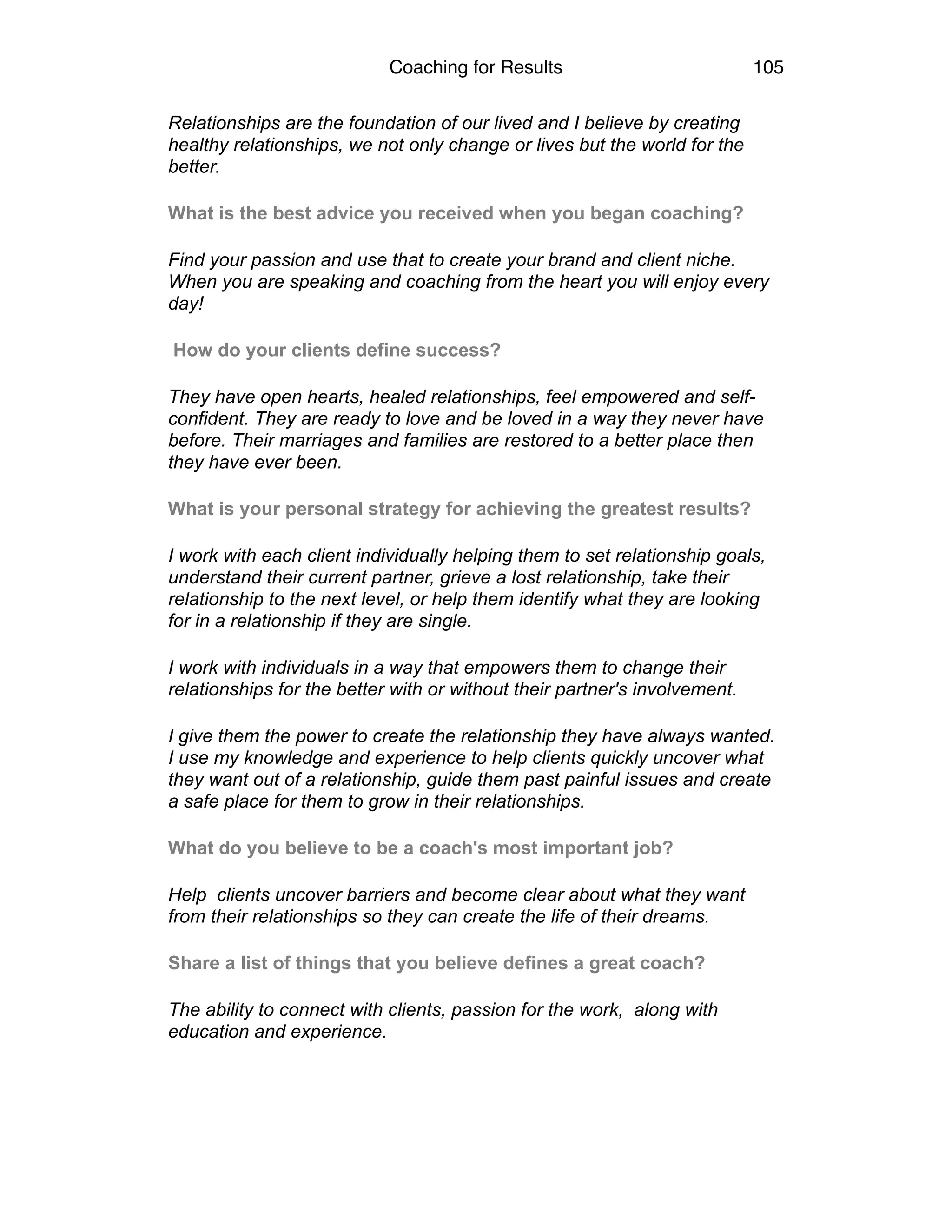 Coaching for Results 105
Relationships are the foundation of our lived and I believe by creating
healthy relationships, we not only change or lives but the world for the
better.
What is the best advice you received when you began coaching?
Find your passion and use that to create your brand and client niche.
When you are speaking and coaching from the heart you will enjoy every
day!
How do your clients define success?
They have open hearts, healed relationships, feel empowered and self-
confident. They are ready to love and be loved in a way they never have
before. Their marriages and families are restored to a better place then
they have ever been.
What is your personal strategy for achieving the greatest results?
I work with each client individually helping them to set relationship goals,
understand their current partner, grieve a lost relationship, take their
relationship to the next level, or help them identify what they are looking
for in a relationship if they are single.
I work with individuals in a way that empowers them to change their
relationships for the better with or without their partner's involvement.
I give them the power to create the relationship they have always wanted.
I use my knowledge and experience to help clients quickly uncover what
they want out of a relationship, guide them past painful issues and create
a safe place for them to grow in their relationships.
What do you believe to be a coach's most important job?
Help clients uncover barriers and become clear about what they want
from their relationships so they can create the life of their dreams.
Share a list of things that you believe defines a great coach?
The ability to connect with clients, passion for the work, along with
education and experience.
 