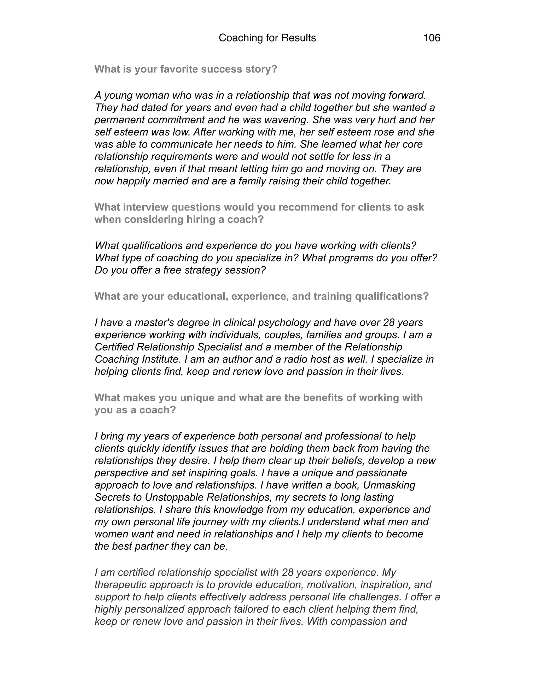 Coaching for Results 106
What is your favorite success story?
A young woman who was in a relationship that was not moving forward.
They had dated for years and even had a child together but she wanted a
permanent commitment and he was wavering. She was very hurt and her
self esteem was low. After working with me, her self esteem rose and she
was able to communicate her needs to him. She learned what her core
relationship requirements were and would not settle for less in a
relationship, even if that meant letting him go and moving on. They are
now happily married and are a family raising their child together.
What interview questions would you recommend for clients to ask
when considering hiring a coach?
What qualifications and experience do you have working with clients?
What type of coaching do you specialize in? What programs do you offer?
Do you offer a free strategy session?
What are your educational, experience, and training qualifications?
I have a master's degree in clinical psychology and have over 28 years
experience working with individuals, couples, families and groups. I am a
Certified Relationship Specialist and a member of the Relationship
Coaching Institute. I am an author and a radio host as well. I specialize in
helping clients find, keep and renew love and passion in their lives.
What makes you unique and what are the benefits of working with
you as a coach?
I bring my years of experience both personal and professional to help
clients quickly identify issues that are holding them back from having the
relationships they desire. I help them clear up their beliefs, develop a new
perspective and set inspiring goals. I have a unique and passionate
approach to love and relationships. I have written a book, Unmasking
Secrets to Unstoppable Relationships, my secrets to long lasting
relationships. I share this knowledge from my education, experience and
my own personal life journey with my clients.I understand what men and
women want and need in relationships and I help my clients to become
the best partner they can be.
I am certified relationship specialist with 28 years experience. My
therapeutic approach is to provide education, motivation, inspiration, and
support to help clients effectively address personal life challenges. I offer a
highly personalized approach tailored to each client helping them find,
keep or renew love and passion in their lives. With compassion and
 
