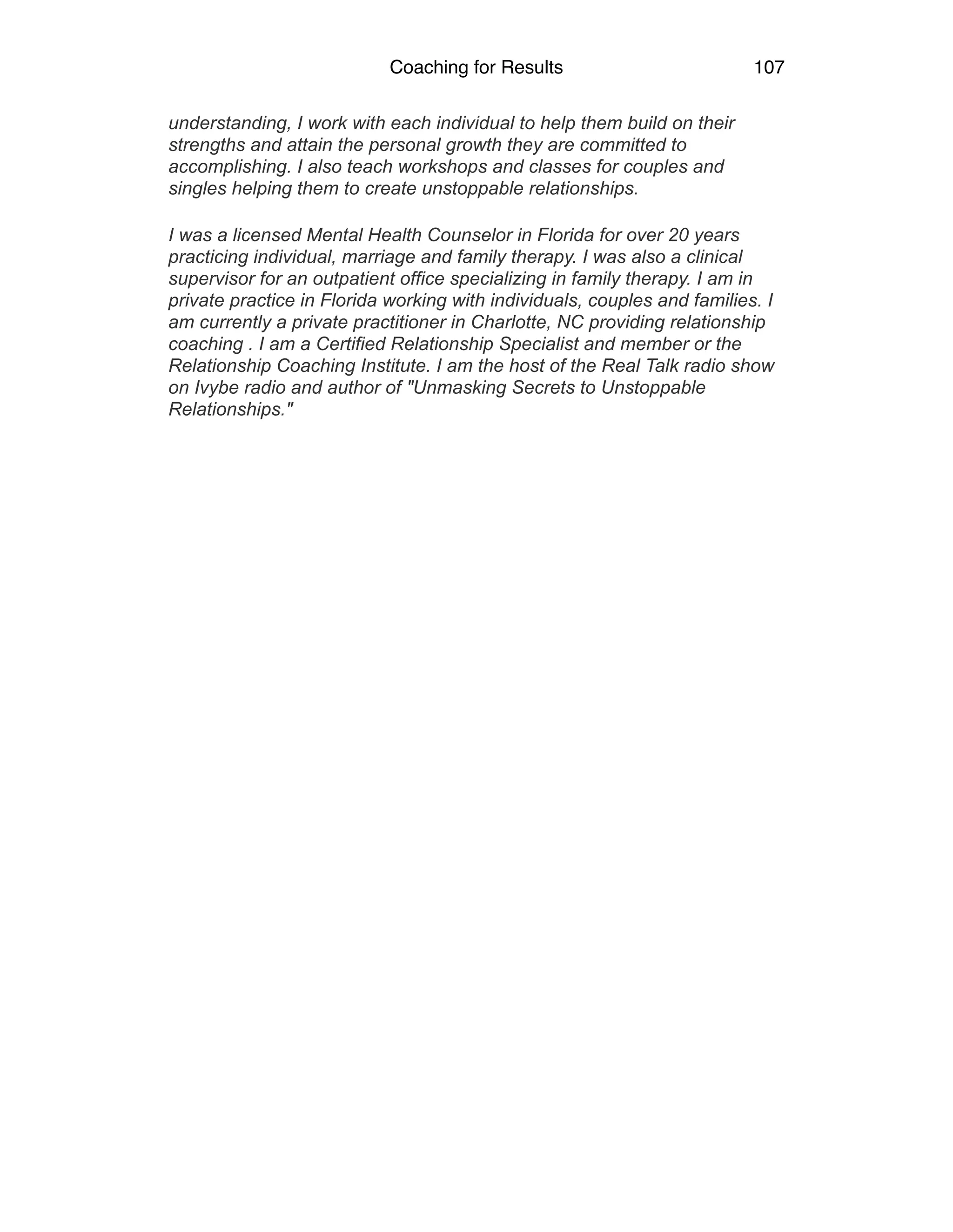 Coaching for Results 107
understanding, I work with each individual to help them build on their
strengths and attain the personal growth they are committed to
accomplishing. I also teach workshops and classes for couples and
singles helping them to create unstoppable relationships.
I was a licensed Mental Health Counselor in Florida for over 20 years
practicing individual, marriage and family therapy. I was also a clinical
supervisor for an outpatient office specializing in family therapy. I am in
private practice in Florida working with individuals, couples and families. I
am currently a private practitioner in Charlotte, NC providing relationship
coaching . I am a Certified Relationship Specialist and member or the
Relationship Coaching Institute. I am the host of the Real Talk radio show
on Ivybe radio and author of "Unmasking Secrets to Unstoppable
Relationships."
 