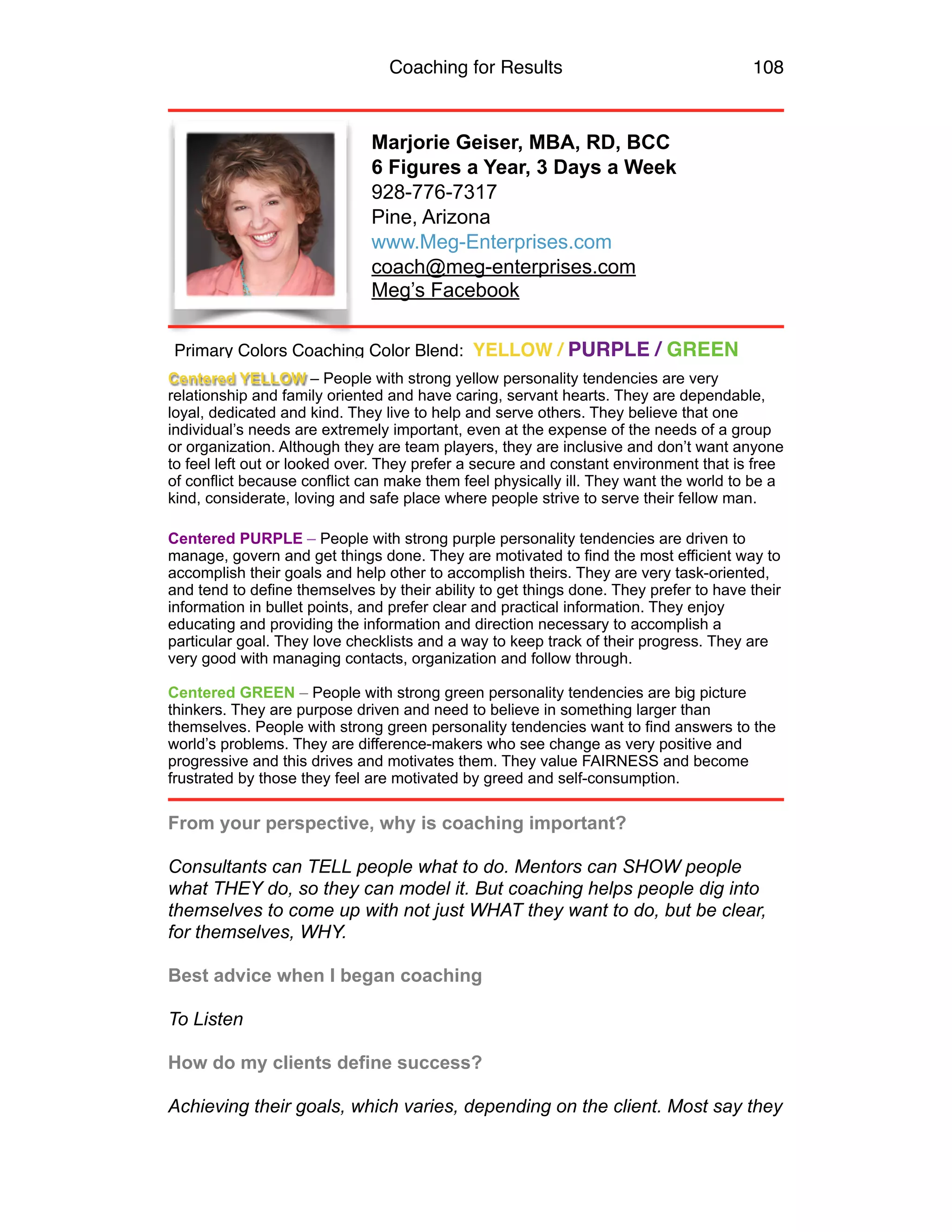 Coaching for Results 108
Marjorie Geiser, MBA, RD, BCC
6 Figures a Year, 3 Days a Week
928-776-7317
Pine, Arizona
www.Meg-Enterprises.com
coach@meg-enterprises.com
Meg’s Facebook
Centered YELLOW – People with strong yellow personality tendencies are very
relationship and family oriented and have caring, servant hearts. They are dependable,
loyal, dedicated and kind. They live to help and serve others. They believe that one
individual’s needs are extremely important, even at the expense of the needs of a group
or organization. Although they are team players, they are inclusive and don’t want anyone
to feel left out or looked over. They prefer a secure and constant environment that is free
of conflict because conflict can make them feel physically ill. They want the world to be a
kind, considerate, loving and safe place where people strive to serve their fellow man.
Centered PURPLE – People with strong purple personality tendencies are driven to
manage, govern and get things done. They are motivated to find the most efficient way to
accomplish their goals and help other to accomplish theirs. They are very task-oriented,
and tend to define themselves by their ability to get things done. They prefer to have their
information in bullet points, and prefer clear and practical information. They enjoy
educating and providing the information and direction necessary to accomplish a
particular goal. They love checklists and a way to keep track of their progress. They are
very good with managing contacts, organization and follow through.
Centered GREEN – People with strong green personality tendencies are big picture
thinkers. They are purpose driven and need to believe in something larger than
themselves. People with strong green personality tendencies want to find answers to the
world’s problems. They are difference-makers who see change as very positive and
progressive and this drives and motivates them. They value FAIRNESS and become
frustrated by those they feel are motivated by greed and self-consumption.
From your perspective, why is coaching important? 
 
Consultants can TELL people what to do. Mentors can SHOW people
what THEY do, so they can model it. But coaching helps people dig into
themselves to come up with not just WHAT they want to do, but be clear,
for themselves, WHY. 
 
Best advice when I began coaching 
 
To Listen 
 
How do my clients define success? 
 
Achieving their goals, which varies, depending on the client. Most say they
Primary Colors Coaching Color Blend: YELLOW / PURPLE / GREEN
 