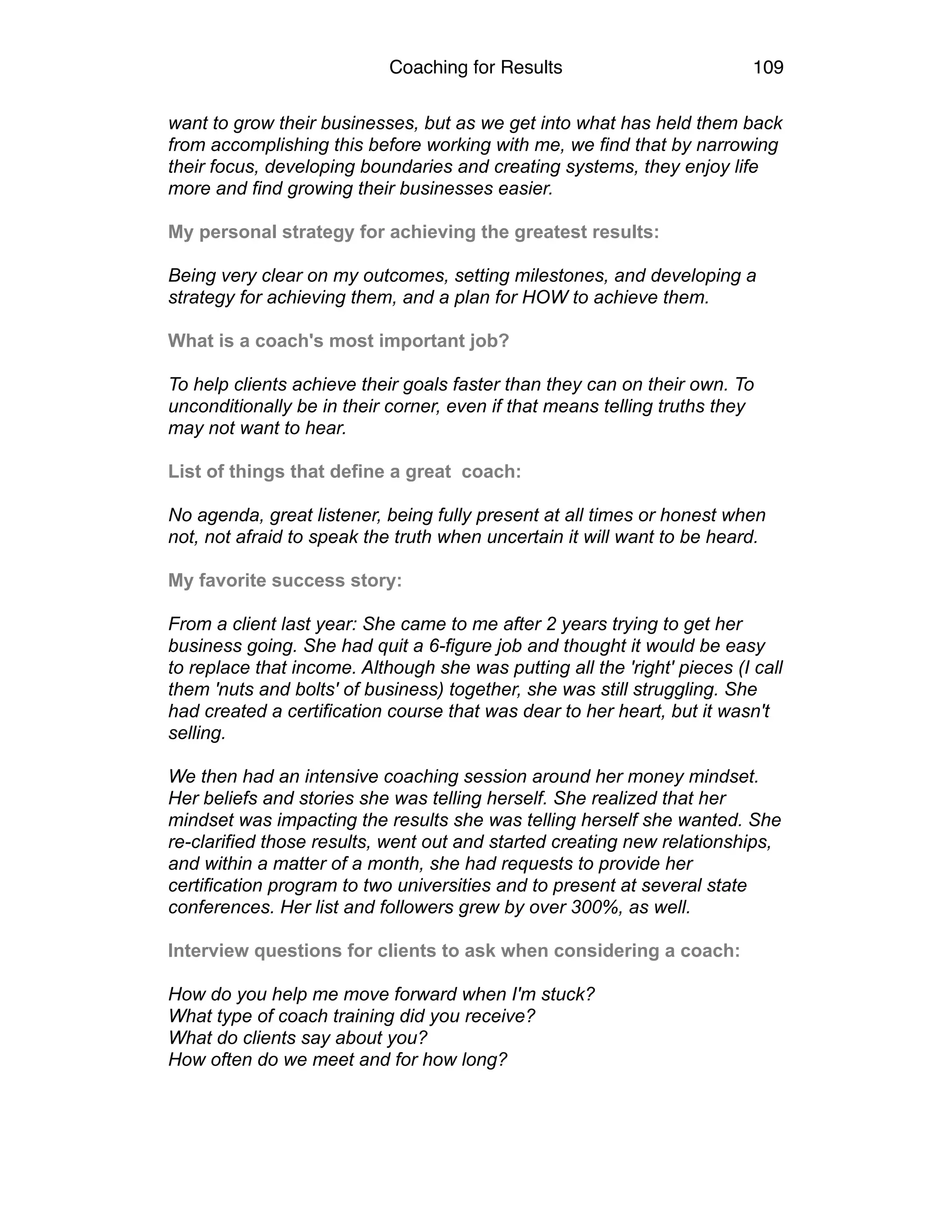 Coaching for Results 109
want to grow their businesses, but as we get into what has held them back
from accomplishing this before working with me, we find that by narrowing
their focus, developing boundaries and creating systems, they enjoy life
more and find growing their businesses easier. 
 
My personal strategy for achieving the greatest results: 
 
Being very clear on my outcomes, setting milestones, and developing a
strategy for achieving them, and a plan for HOW to achieve them. 
 
What is a coach's most important job? 
 
To help clients achieve their goals faster than they can on their own. To
unconditionally be in their corner, even if that means telling truths they
may not want to hear. 
 
List of things that define a great coach: 
 
No agenda, great listener, being fully present at all times or honest when
not, not afraid to speak the truth when uncertain it will want to be heard. 
 
My favorite success story: 
 
From a client last year: She came to me after 2 years trying to get her
business going. She had quit a 6-figure job and thought it would be easy
to replace that income. Although she was putting all the 'right' pieces (I call
them 'nuts and bolts' of business) together, she was still struggling. She
had created a certification course that was dear to her heart, but it wasn't
selling. 
 
We then had an intensive coaching session around her money mindset.
Her beliefs and stories she was telling herself. She realized that her
mindset was impacting the results she was telling herself she wanted. She
re-clarified those results, went out and started creating new relationships,
and within a matter of a month, she had requests to provide her
certification program to two universities and to present at several state
conferences. Her list and followers grew by over 300%, as well. 
 
Interview questions for clients to ask when considering a coach: 
 
How do you help me move forward when I'm stuck? 
What type of coach training did you receive?  
What do clients say about you? 
How often do we meet and for how long? 
 
 
