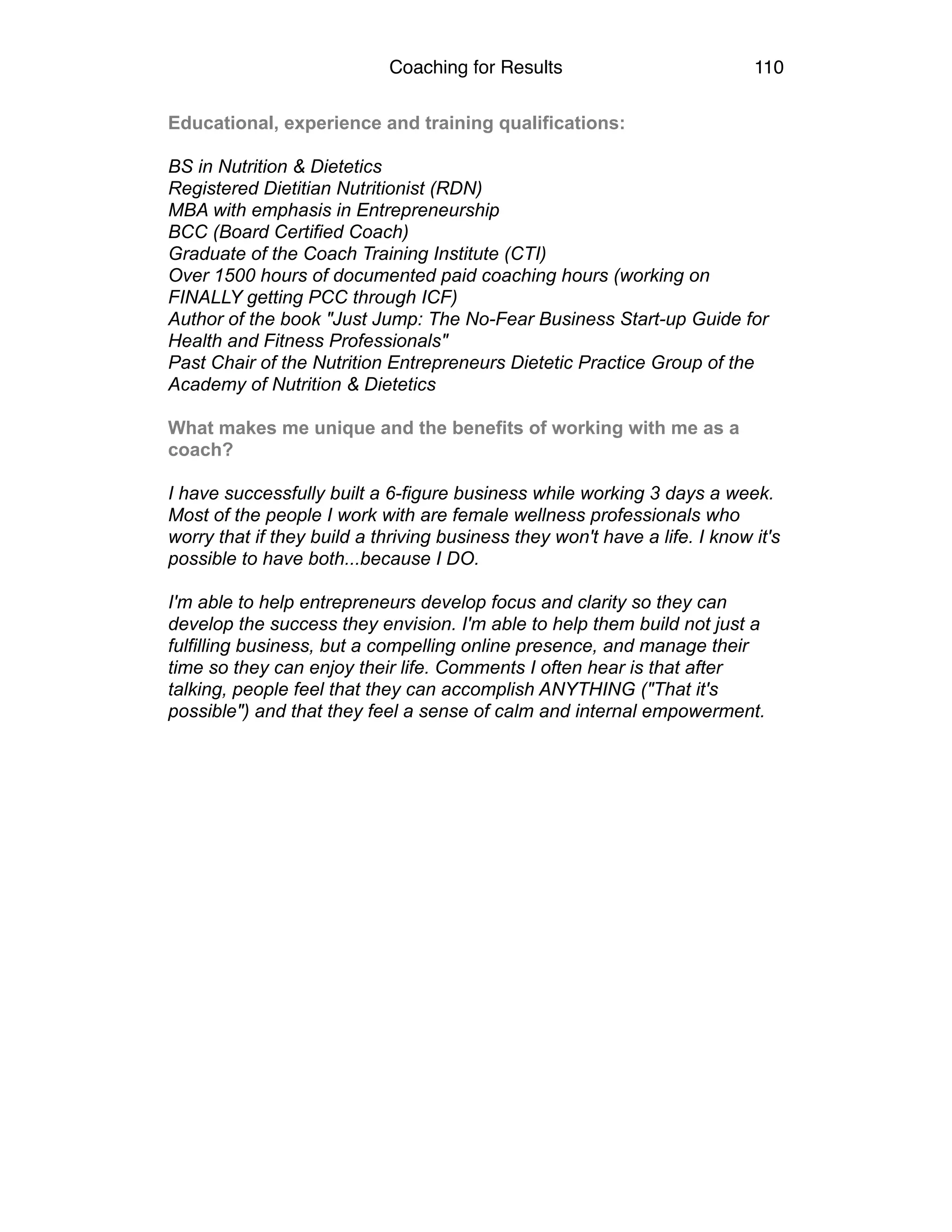Coaching for Results 110
Educational, experience and training qualifications: 
 
BS in Nutrition & Dietetics 
Registered Dietitian Nutritionist (RDN) 
MBA with emphasis in Entrepreneurship 
BCC (Board Certified Coach) 
Graduate of the Coach Training Institute (CTI) 
Over 1500 hours of documented paid coaching hours (working on
FINALLY getting PCC through ICF) 
Author of the book "Just Jump: The No-Fear Business Start-up Guide for
Health and Fitness Professionals" 
Past Chair of the Nutrition Entrepreneurs Dietetic Practice Group of the
Academy of Nutrition & Dietetics 
 
What makes me unique and the benefits of working with me as a
coach? 
 
I have successfully built a 6-figure business while working 3 days a week.
Most of the people I work with are female wellness professionals who
worry that if they build a thriving business they won't have a life. I know it's
possible to have both...because I DO. 
 
I'm able to help entrepreneurs develop focus and clarity so they can
develop the success they envision. I'm able to help them build not just a
fulfilling business, but a compelling online presence, and manage their
time so they can enjoy their life. Comments I often hear is that after
talking, people feel that they can accomplish ANYTHING ("That it's
possible") and that they feel a sense of calm and internal empowerment. 
 