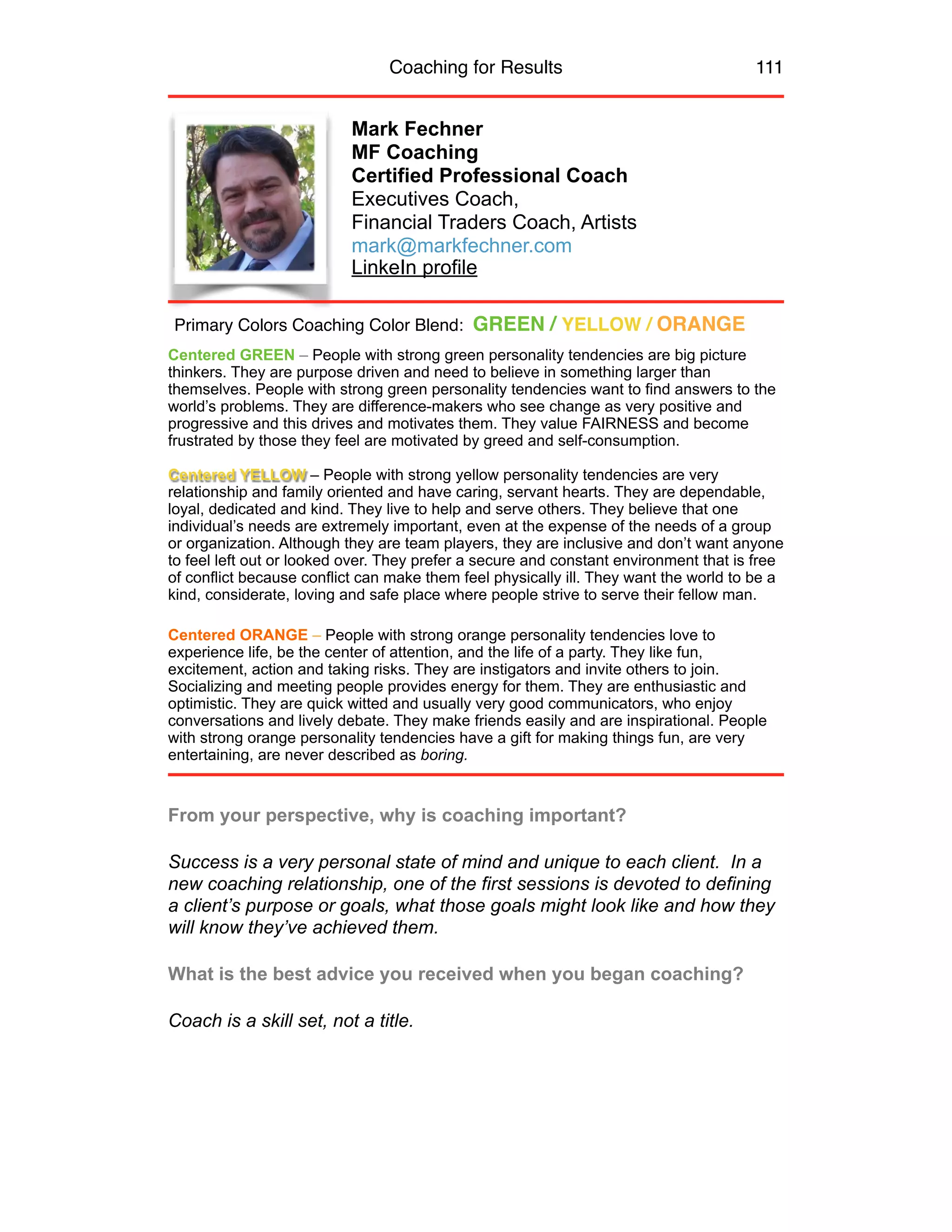 Coaching for Results 111
Mark Fechner
MF Coaching
Certified Professional Coach
Executives Coach,
Financial Traders Coach, Artists
mark@markfechner.com
LinkeIn profile
Centered GREEN – People with strong green personality tendencies are big picture
thinkers. They are purpose driven and need to believe in something larger than
themselves. People with strong green personality tendencies want to find answers to the
world’s problems. They are difference-makers who see change as very positive and
progressive and this drives and motivates them. They value FAIRNESS and become
frustrated by those they feel are motivated by greed and self-consumption.
Centered YELLOW – People with strong yellow personality tendencies are very
relationship and family oriented and have caring, servant hearts. They are dependable,
loyal, dedicated and kind. They live to help and serve others. They believe that one
individual’s needs are extremely important, even at the expense of the needs of a group
or organization. Although they are team players, they are inclusive and don’t want anyone
to feel left out or looked over. They prefer a secure and constant environment that is free
of conflict because conflict can make them feel physically ill. They want the world to be a
kind, considerate, loving and safe place where people strive to serve their fellow man.
Centered ORANGE – People with strong orange personality tendencies love to
experience life, be the center of attention, and the life of a party. They like fun,
excitement, action and taking risks. They are instigators and invite others to join.
Socializing and meeting people provides energy for them. They are enthusiastic and
optimistic. They are quick witted and usually very good communicators, who enjoy
conversations and lively debate. They make friends easily and are inspirational. People
with strong orange personality tendencies have a gift for making things fun, are very
entertaining, are never described as boring.
From your perspective, why is coaching important?
Success is a very personal state of mind and unique to each client. In a
new coaching relationship, one of the first sessions is devoted to defining
a client’s purpose or goals, what those goals might look like and how they
will know they’ve achieved them.
What is the best advice you received when you began coaching?
Coach is a skill set, not a title.
Primary Colors Coaching Color Blend: GREEN / YELLOW / ORANGE
 