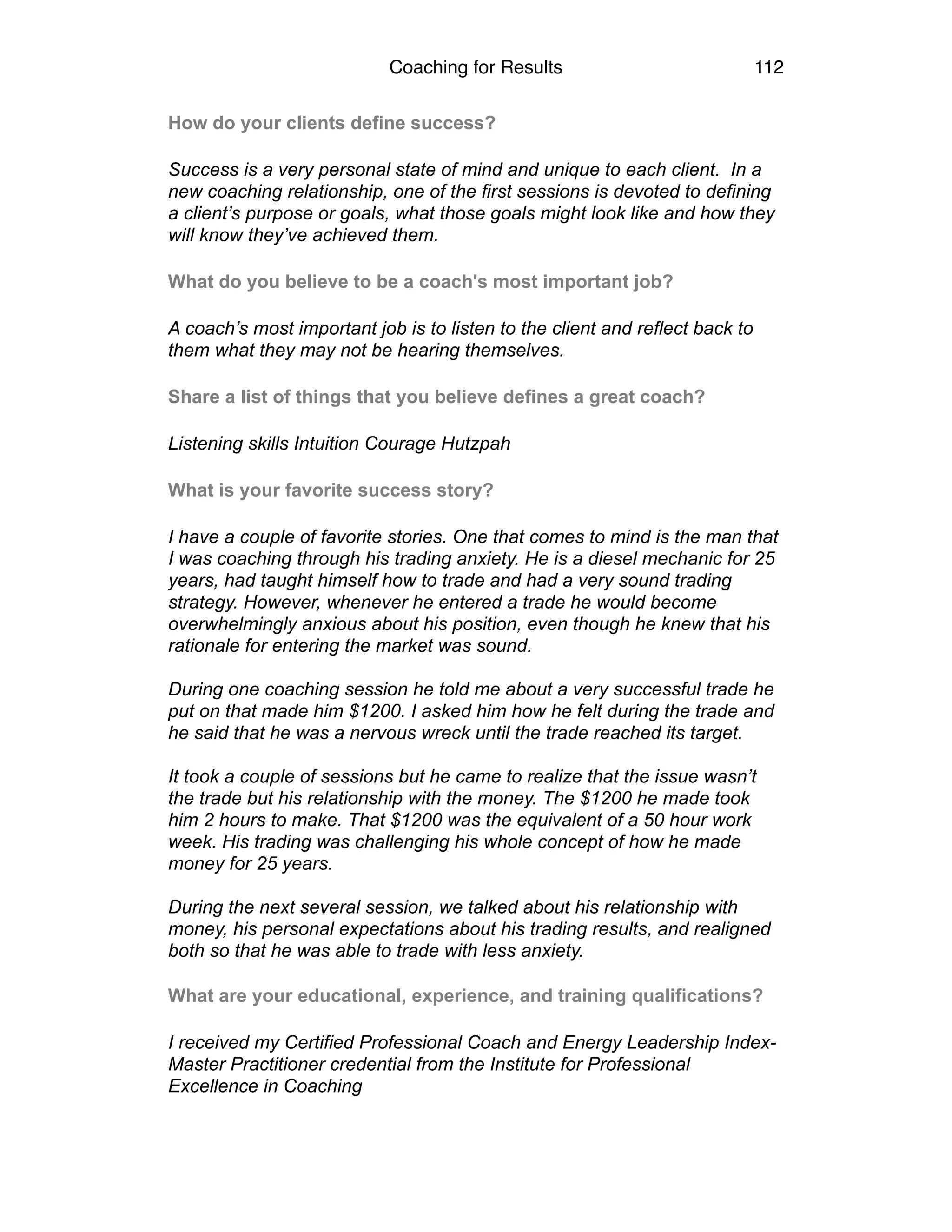 Coaching for Results 112
How do your clients define success?
Success is a very personal state of mind and unique to each client. In a
new coaching relationship, one of the first sessions is devoted to defining
a client’s purpose or goals, what those goals might look like and how they
will know they’ve achieved them.
What do you believe to be a coach's most important job?
A coach’s most important job is to listen to the client and reflect back to
them what they may not be hearing themselves.
Share a list of things that you believe defines a great coach?
Listening skills Intuition Courage Hutzpah
What is your favorite success story?
I have a couple of favorite stories. One that comes to mind is the man that
I was coaching through his trading anxiety. He is a diesel mechanic for 25
years, had taught himself how to trade and had a very sound trading
strategy. However, whenever he entered a trade he would become
overwhelmingly anxious about his position, even though he knew that his
rationale for entering the market was sound.
During one coaching session he told me about a very successful trade he
put on that made him $1200. I asked him how he felt during the trade and
he said that he was a nervous wreck until the trade reached its target.
It took a couple of sessions but he came to realize that the issue wasn’t
the trade but his relationship with the money. The $1200 he made took
him 2 hours to make. That $1200 was the equivalent of a 50 hour work
week. His trading was challenging his whole concept of how he made
money for 25 years.
During the next several session, we talked about his relationship with
money, his personal expectations about his trading results, and realigned
both so that he was able to trade with less anxiety.
What are your educational, experience, and training qualifications?
I received my Certified Professional Coach and Energy Leadership Index-
Master Practitioner credential from the Institute for Professional
Excellence in Coaching
 
