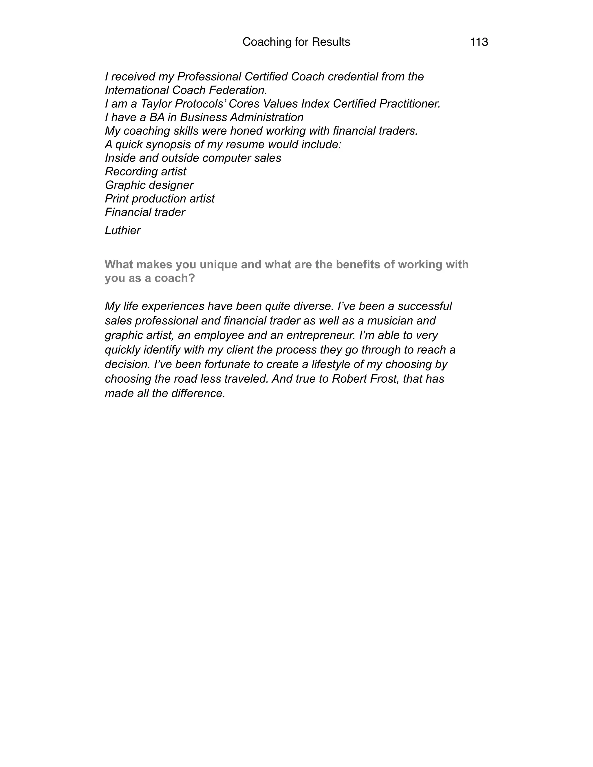 Coaching for Results 113
I received my Professional Certified Coach credential from the
International Coach Federation.
I am a Taylor Protocols’ Cores Values Index Certified Practitioner.
I have a BA in Business Administration
My coaching skills were honed working with financial traders.
A quick synopsis of my resume would include:
Inside and outside computer sales
Recording artist
Graphic designer
Print production artist
Financial trader
Luthier 
What makes you unique and what are the benefits of working with
you as a coach?  
My life experiences have been quite diverse. I’ve been a successful
sales professional and financial trader as well as a musician and
graphic artist, an employee and an entrepreneur. I’m able to very
quickly identify with my client the process they go through to reach a
decision. I’ve been fortunate to create a lifestyle of my choosing by
choosing the road less traveled. And true to Robert Frost, that has
made all the difference.  
 