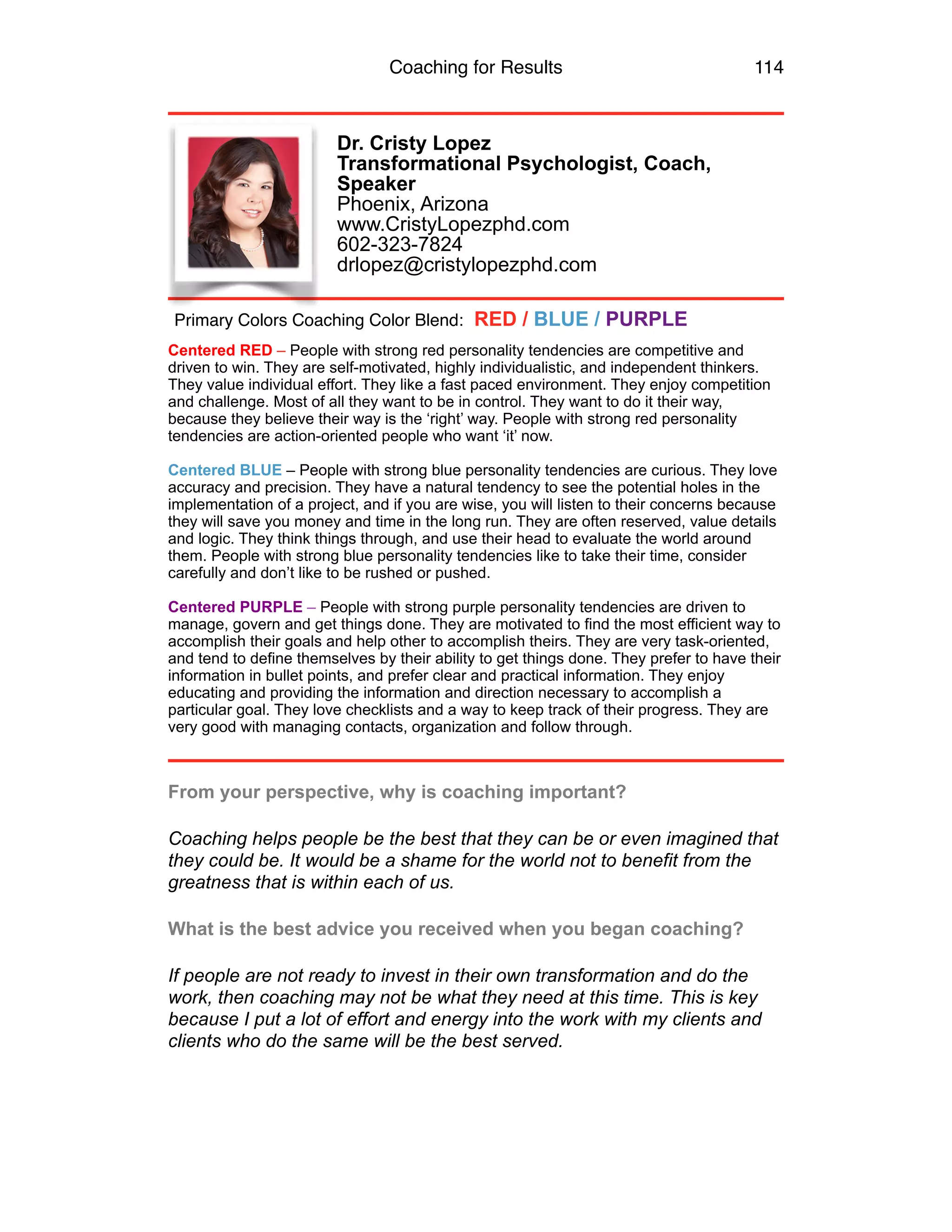 Coaching for Results 114
Dr. Cristy Lopez 
Transformational Psychologist, Coach,
Speaker 
Phoenix, Arizona 
www.CristyLopezphd.com 
602-323-7824 
drlopez@cristylopezphd.com 
Centered RED – People with strong red personality tendencies are competitive and
driven to win. They are self-motivated, highly individualistic, and independent thinkers.
They value individual effort. They like a fast paced environment. They enjoy competition
and challenge. Most of all they want to be in control. They want to do it their way,
because they believe their way is the ‘right’ way. People with strong red personality
tendencies are action-oriented people who want ‘it’ now.
Centered BLUE – People with strong blue personality tendencies are curious. They love
accuracy and precision. They have a natural tendency to see the potential holes in the
implementation of a project, and if you are wise, you will listen to their concerns because
they will save you money and time in the long run. They are often reserved, value details
and logic. They think things through, and use their head to evaluate the world around
them. People with strong blue personality tendencies like to take their time, consider
carefully and don’t like to be rushed or pushed.
Centered PURPLE – People with strong purple personality tendencies are driven to
manage, govern and get things done. They are motivated to find the most efficient way to
accomplish their goals and help other to accomplish theirs. They are very task-oriented,
and tend to define themselves by their ability to get things done. They prefer to have their
information in bullet points, and prefer clear and practical information. They enjoy
educating and providing the information and direction necessary to accomplish a
particular goal. They love checklists and a way to keep track of their progress. They are
very good with managing contacts, organization and follow through.
From your perspective, why is coaching important?
Coaching helps people be the best that they can be or even imagined that
they could be. It would be a shame for the world not to benefit from the
greatness that is within each of us.
What is the best advice you received when you began coaching?
If people are not ready to invest in their own transformation and do the
work, then coaching may not be what they need at this time. This is key
because I put a lot of effort and energy into the work with my clients and
clients who do the same will be the best served.
Primary Colors Coaching Color Blend: RED / BLUE / PURPLE
 