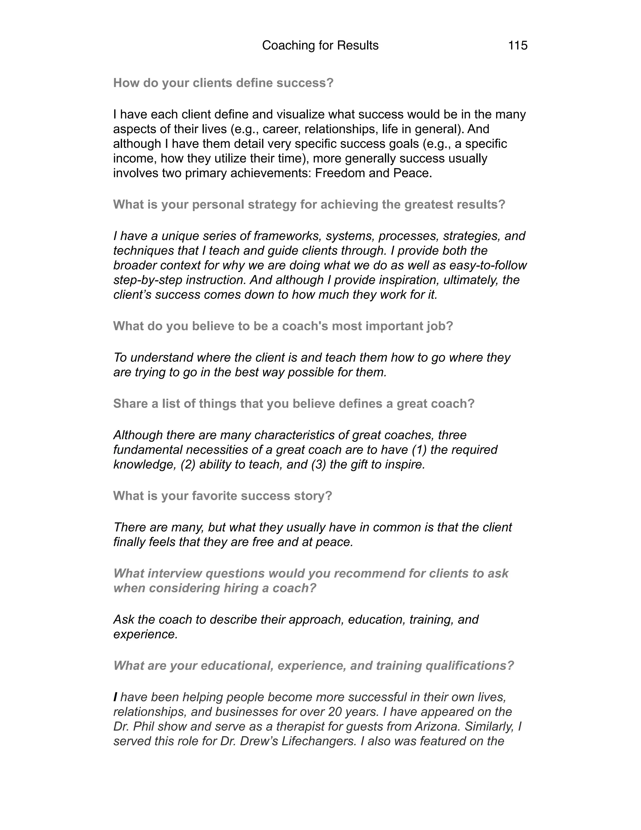 Coaching for Results 115
How do your clients define success?
I have each client define and visualize what success would be in the many
aspects of their lives (e.g., career, relationships, life in general). And
although I have them detail very specific success goals (e.g., a specific
income, how they utilize their time), more generally success usually
involves two primary achievements: Freedom and Peace.
What is your personal strategy for achieving the greatest results?
I have a unique series of frameworks, systems, processes, strategies, and
techniques that I teach and guide clients through. I provide both the
broader context for why we are doing what we do as well as easy-to-follow
step-by-step instruction. And although I provide inspiration, ultimately, the
client’s success comes down to how much they work for it.
What do you believe to be a coach's most important job?
To understand where the client is and teach them how to go where they
are trying to go in the best way possible for them.
Share a list of things that you believe defines a great coach?
Although there are many characteristics of great coaches, three
fundamental necessities of a great coach are to have (1) the required
knowledge, (2) ability to teach, and (3) the gift to inspire.
What is your favorite success story?
There are many, but what they usually have in common is that the client
finally feels that they are free and at peace.
What interview questions would you recommend for clients to ask
when considering hiring a coach?
Ask the coach to describe their approach, education, training, and
experience.
What are your educational, experience, and training qualifications?
I have been helping people become more successful in their own lives,
relationships, and businesses for over 20 years. I have appeared on the
Dr. Phil show and serve as a therapist for guests from Arizona. Similarly, I
served this role for Dr. Drew’s Lifechangers. I also was featured on the
 