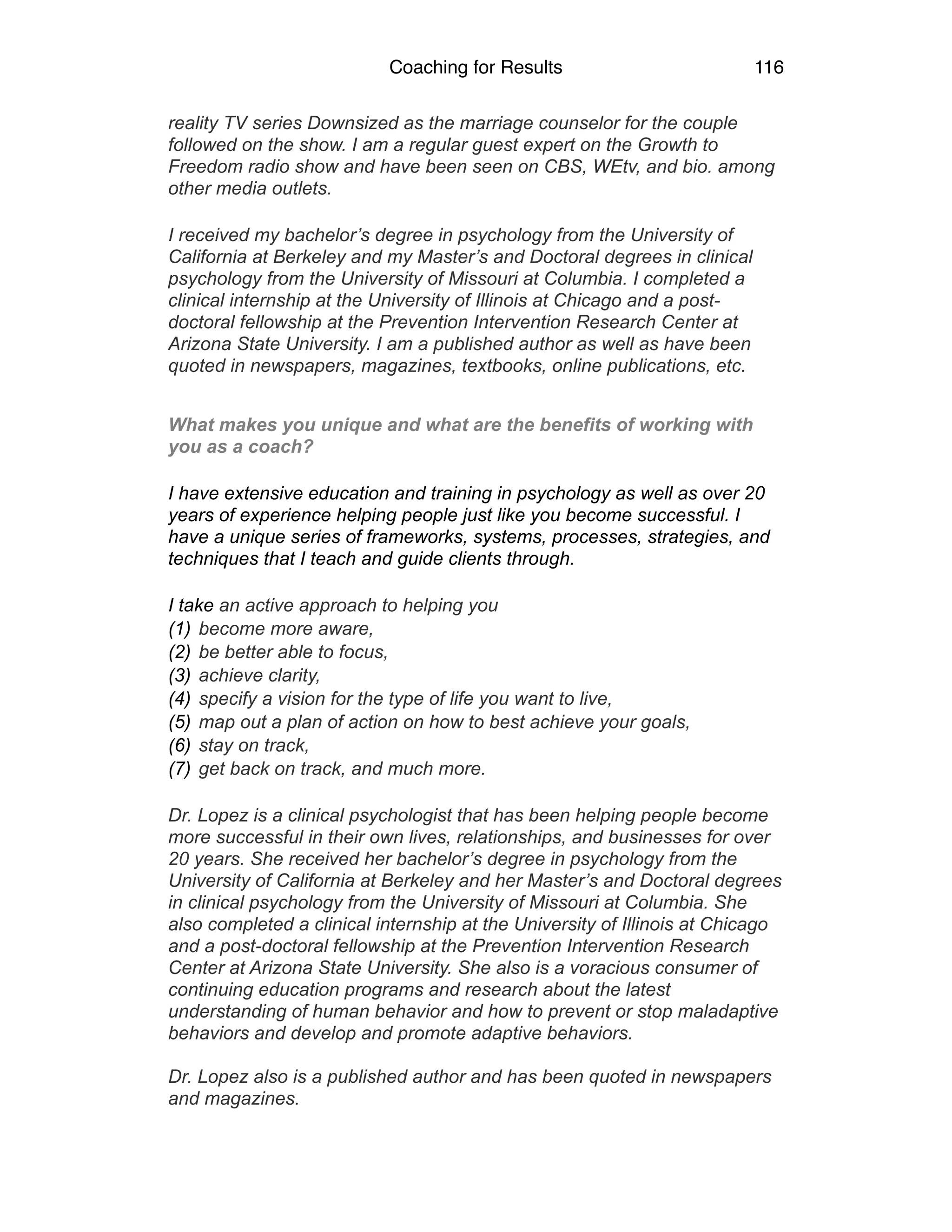 Coaching for Results 116
reality TV series Downsized as the marriage counselor for the couple
followed on the show. I am a regular guest expert on the Growth to
Freedom radio show and have been seen on CBS, WEtv, and bio. among
other media outlets.
I received my bachelor’s degree in psychology from the University of
California at Berkeley and my Master’s and Doctoral degrees in clinical
psychology from the University of Missouri at Columbia. I completed a
clinical internship at the University of Illinois at Chicago and a post-
doctoral fellowship at the Prevention Intervention Research Center at
Arizona State University. I am a published author as well as have been
quoted in newspapers, magazines, textbooks, online publications, etc.	
  
What makes you unique and what are the benefits of working with
you as a coach?
I have extensive education and training in psychology as well as over 20
years of experience helping people just like you become successful. I
have a unique series of frameworks, systems, processes, strategies, and
techniques that I teach and guide clients through.
I take an active approach to helping you
(1) become more aware,
(2) be better able to focus,
(3) achieve clarity,
(4) specify a vision for the type of life you want to live,
(5) map out a plan of action on how to best achieve your goals,
(6) stay on track,
(7) get back on track, and much more.
Dr. Lopez is a clinical psychologist that has been helping people become
more successful in their own lives, relationships, and businesses for over
20 years. She received her bachelor’s degree in psychology from the
University of California at Berkeley and her Master’s and Doctoral degrees
in clinical psychology from the University of Missouri at Columbia. She
also completed a clinical internship at the University of Illinois at Chicago
and a post-doctoral fellowship at the Prevention Intervention Research
Center at Arizona State University. She also is a voracious consumer of
continuing education programs and research about the latest
understanding of human behavior and how to prevent or stop maladaptive
behaviors and develop and promote adaptive behaviors.
Dr. Lopez also is a published author and has been quoted in newspapers
and magazines.
 