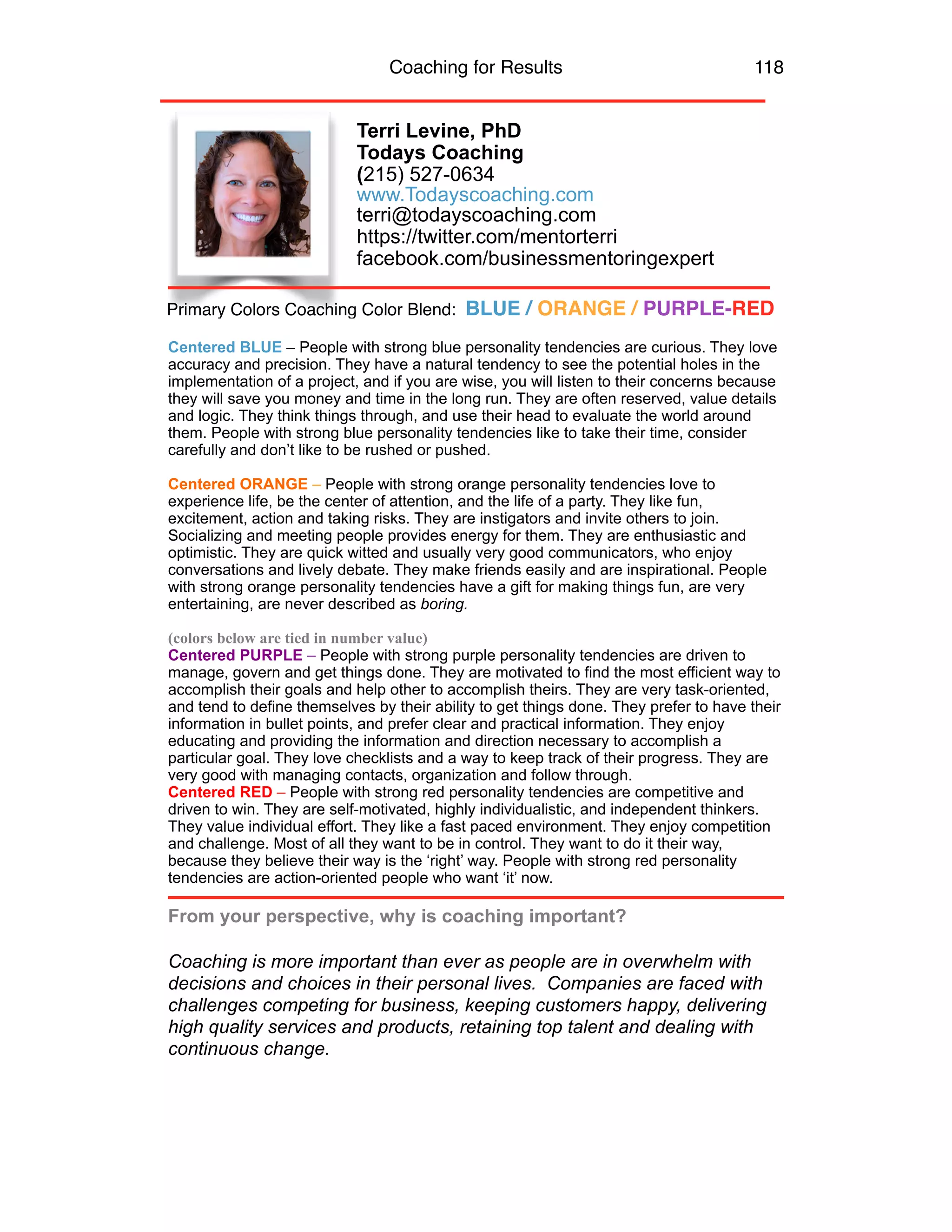 Coaching for Results 118
Terri Levine, PhD
Todays Coaching
(215) 527-0634 
www.Todayscoaching.com  
terri@todayscoaching.com
https://twitter.com/mentorterri
facebook.com/businessmentoringexpert
Centered BLUE – People with strong blue personality tendencies are curious. They love
accuracy and precision. They have a natural tendency to see the potential holes in the
implementation of a project, and if you are wise, you will listen to their concerns because
they will save you money and time in the long run. They are often reserved, value details
and logic. They think things through, and use their head to evaluate the world around
them. People with strong blue personality tendencies like to take their time, consider
carefully and don’t like to be rushed or pushed.
Centered ORANGE – People with strong orange personality tendencies love to
experience life, be the center of attention, and the life of a party. They like fun,
excitement, action and taking risks. They are instigators and invite others to join.
Socializing and meeting people provides energy for them. They are enthusiastic and
optimistic. They are quick witted and usually very good communicators, who enjoy
conversations and lively debate. They make friends easily and are inspirational. People
with strong orange personality tendencies have a gift for making things fun, are very
entertaining, are never described as boring.
(colors below are tied in number value)
Centered PURPLE – People with strong purple personality tendencies are driven to
manage, govern and get things done. They are motivated to find the most efficient way to
accomplish their goals and help other to accomplish theirs. They are very task-oriented,
and tend to define themselves by their ability to get things done. They prefer to have their
information in bullet points, and prefer clear and practical information. They enjoy
educating and providing the information and direction necessary to accomplish a
particular goal. They love checklists and a way to keep track of their progress. They are
very good with managing contacts, organization and follow through.
Centered RED – People with strong red personality tendencies are competitive and
driven to win. They are self-motivated, highly individualistic, and independent thinkers.
They value individual effort. They like a fast paced environment. They enjoy competition
and challenge. Most of all they want to be in control. They want to do it their way,
because they believe their way is the ‘right’ way. People with strong red personality
tendencies are action-oriented people who want ‘it’ now.
From your perspective, why is coaching important?
Coaching is more important than ever as people are in overwhelm with
decisions and choices in their personal lives. Companies are faced with
challenges competing for business, keeping customers happy, delivering
high quality services and products, retaining top talent and dealing with
continuous change.
Primary Colors Coaching Color Blend: BLUE / ORANGE / PURPLE-RED
 