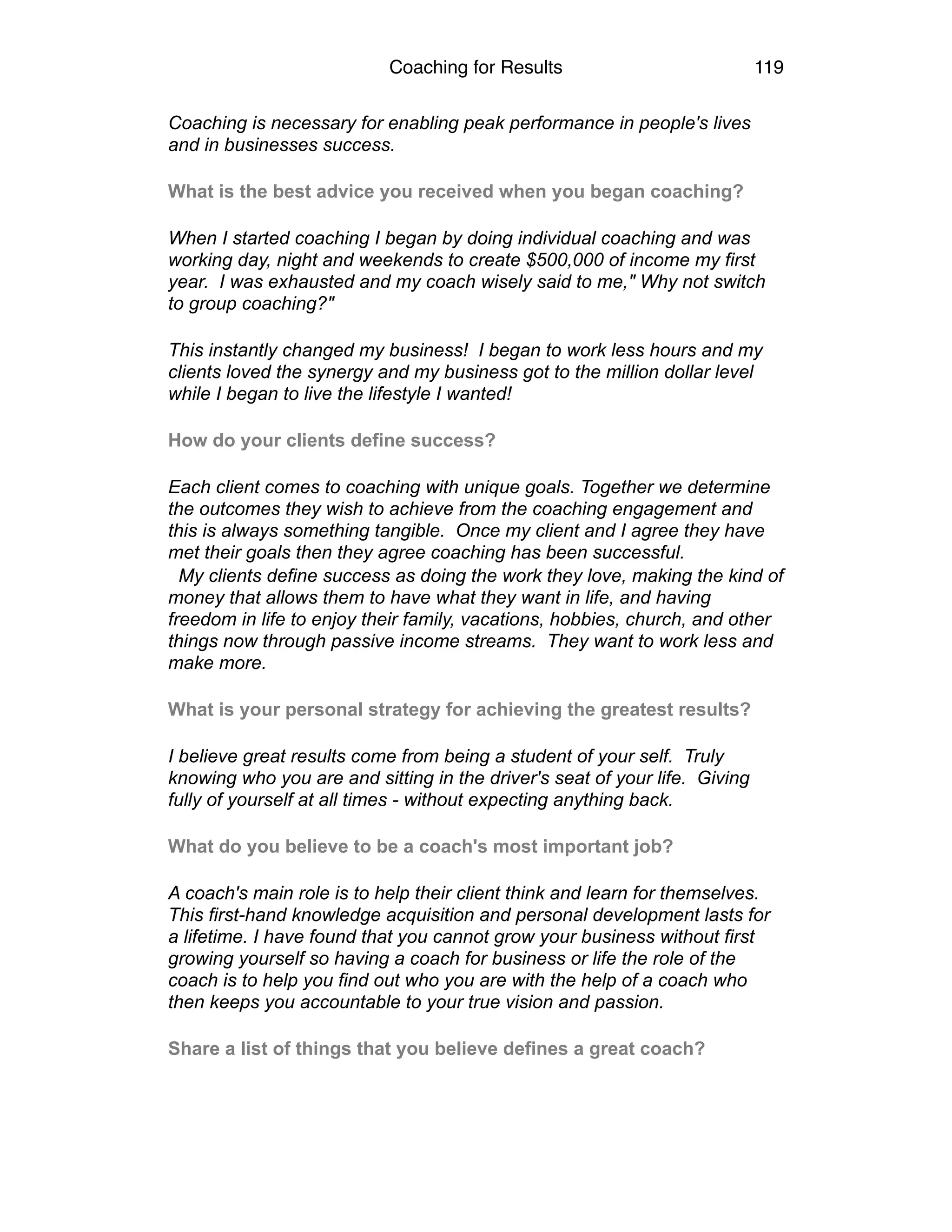 Coaching for Results 119
Coaching is necessary for enabling peak performance in people's lives
and in businesses success.
What is the best advice you received when you began coaching?
When I started coaching I began by doing individual coaching and was
working day, night and weekends to create $500,000 of income my first
year. I was exhausted and my coach wisely said to me," Why not switch
to group coaching?"
This instantly changed my business! I began to work less hours and my
clients loved the synergy and my business got to the million dollar level
while I began to live the lifestyle I wanted!
How do your clients define success?
Each client comes to coaching with unique goals. Together we determine
the outcomes they wish to achieve from the coaching engagement and
this is always something tangible. Once my client and I agree they have
met their goals then they agree coaching has been successful.
My clients define success as doing the work they love, making the kind of
money that allows them to have what they want in life, and having
freedom in life to enjoy their family, vacations, hobbies, church, and other
things now through passive income streams. They want to work less and
make more.
What is your personal strategy for achieving the greatest results?
I believe great results come from being a student of your self. Truly
knowing who you are and sitting in the driver's seat of your life. Giving
fully of yourself at all times - without expecting anything back.
What do you believe to be a coach's most important job?
A coach's main role is to help their client think and learn for themselves.
This first-hand knowledge acquisition and personal development lasts for
a lifetime. I have found that you cannot grow your business without first
growing yourself so having a coach for business or life the role of the
coach is to help you find out who you are with the help of a coach who
then keeps you accountable to your true vision and passion.
Share a list of things that you believe defines a great coach?
 