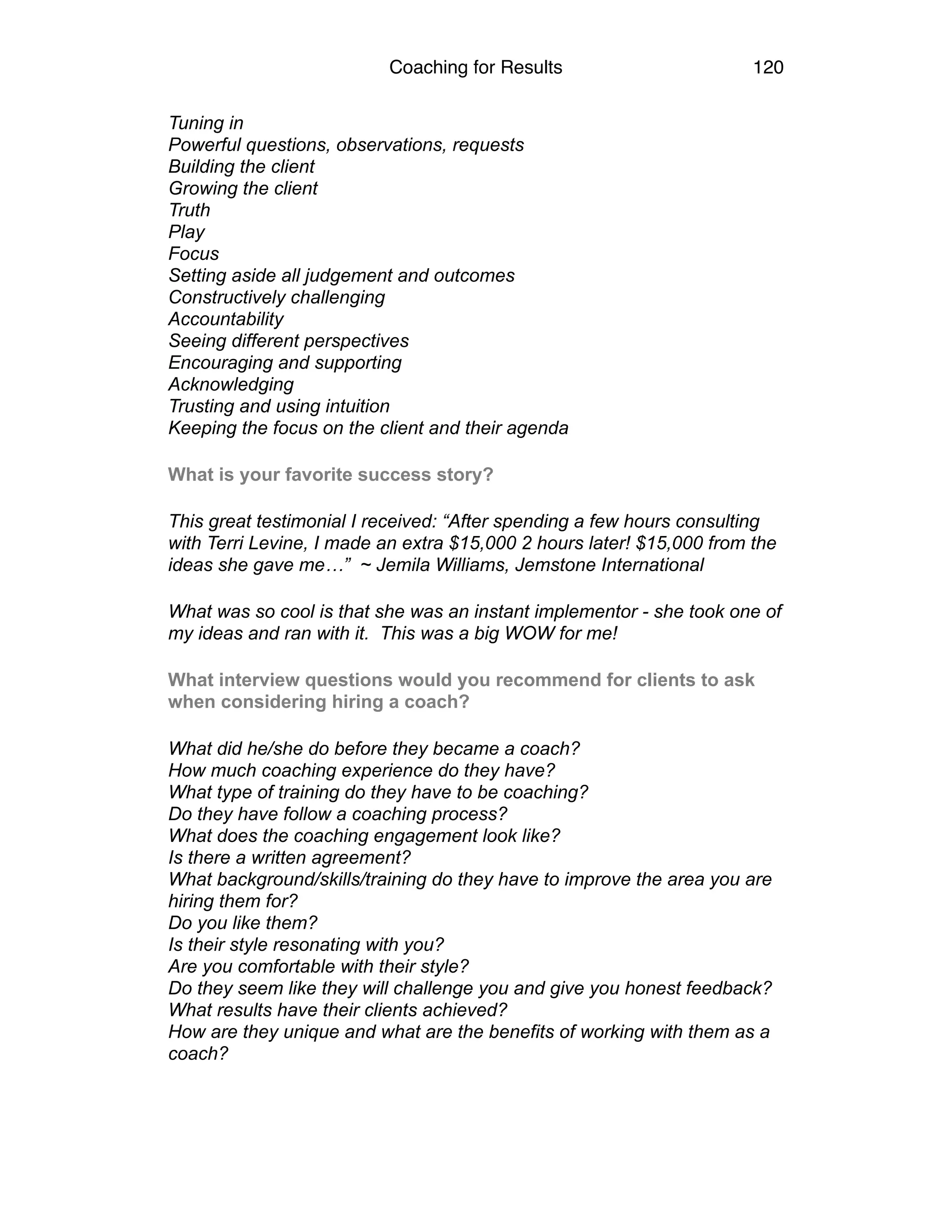 Coaching for Results 120
Tuning in 
Powerful questions, observations, requests 
Building the client 
Growing the client 
Truth 
Play 
Focus 
Setting aside all judgement and outcomes 
Constructively challenging 
Accountability 
Seeing different perspectives 
Encouraging and supporting 
Acknowledging  
Trusting and using intuition 
Keeping the focus on the client and their agenda
What is your favorite success story?
This great testimonial I received: “After spending a few hours consulting
with Terri Levine, I made an extra $15,000 2 hours later! $15,000 from the
ideas she gave me…” ~ Jemila Williams, Jemstone International
What was so cool is that she was an instant implementor - she took one of
my ideas and ran with it. This was a big WOW for me!
What interview questions would you recommend for clients to ask
when considering hiring a coach?
What did he/she do before they became a coach? 
How much coaching experience do they have? 
What type of training do they have to be coaching? 
Do they have follow a coaching process? 
What does the coaching engagement look like? 
Is there a written agreement? 
What background/skills/training do they have to improve the area you are
hiring them for? 
Do you like them? 
Is their style resonating with you? 
Are you comfortable with their style? 
Do they seem like they will challenge you and give you honest feedback? 
What results have their clients achieved? 
How are they unique and what are the benefits of working with them as a
coach?  
 
 