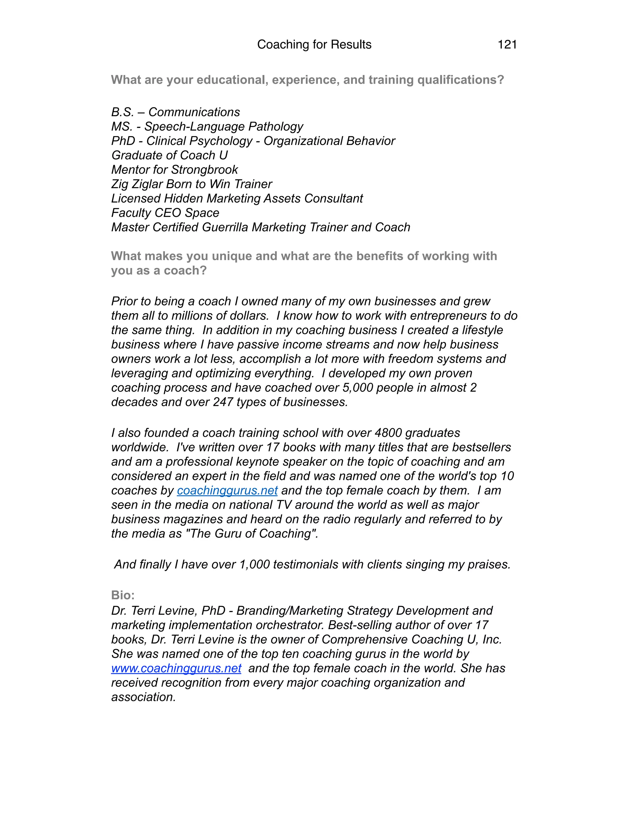 Coaching for Results 121
What are your educational, experience, and training qualifications?
B.S. – Communications 
MS. - Speech-Language Pathology 
PhD - Clinical Psychology - Organizational Behavior 
Graduate of Coach U 
Mentor for Strongbrook 
Zig Ziglar Born to Win Trainer 
Licensed Hidden Marketing Assets Consultant 
Faculty CEO Space 
Master Certified Guerrilla Marketing Trainer and Coach 
 
What makes you unique and what are the benefits of working with
you as a coach?
Prior to being a coach I owned many of my own businesses and grew
them all to millions of dollars. I know how to work with entrepreneurs to do
the same thing. In addition in my coaching business I created a lifestyle
business where I have passive income streams and now help business
owners work a lot less, accomplish a lot more with freedom systems and
leveraging and optimizing everything. I developed my own proven
coaching process and have coached over 5,000 people in almost 2
decades and over 247 types of businesses.
I also founded a coach training school with over 4800 graduates
worldwide. I've written over 17 books with many titles that are bestsellers
and am a professional keynote speaker on the topic of coaching and am
considered an expert in the field and was named one of the world's top 10
coaches by coachinggurus.net and the top female coach by them. I am
seen in the media on national TV around the world as well as major
business magazines and heard on the radio regularly and referred to by
the media as "The Guru of Coaching".
And finally I have over 1,000 testimonials with clients singing my praises.
Bio:
Dr. Terri Levine, PhD - Branding/Marketing Strategy Development and
marketing implementation orchestrator. Best-selling author of over 17
books, Dr. Terri Levine is the owner of Comprehensive Coaching U, Inc.
She was named one of the top ten coaching gurus in the world by
www.coachinggurus.net and the top female coach in the world. She has
received recognition from every major coaching organization and
association.
 