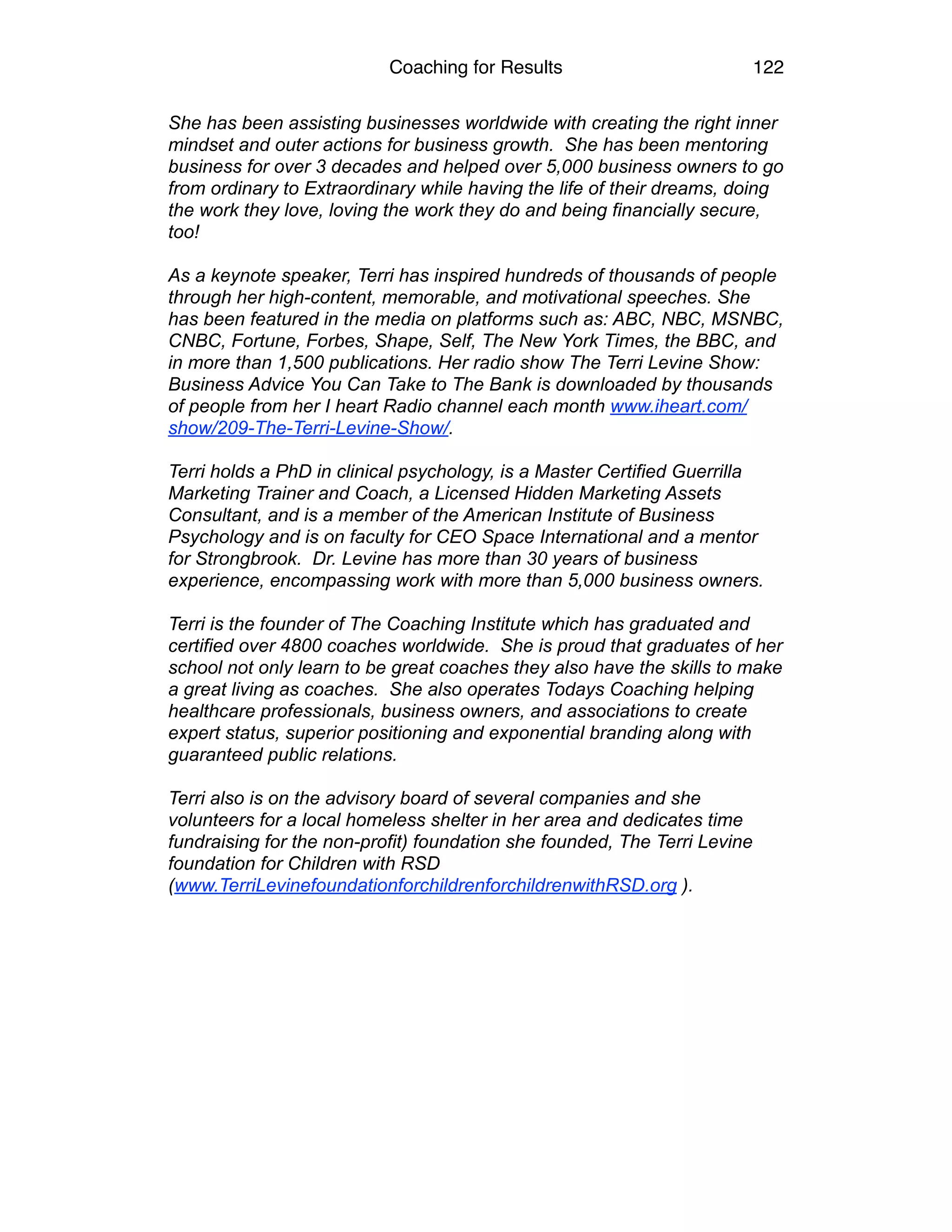 Coaching for Results 122
She has been assisting businesses worldwide with creating the right inner
mindset and outer actions for business growth. She has been mentoring
business for over 3 decades and helped over 5,000 business owners to go
from ordinary to Extraordinary while having the life of their dreams, doing
the work they love, loving the work they do and being financially secure,
too!
As a keynote speaker, Terri has inspired hundreds of thousands of people
through her high-content, memorable, and motivational speeches. She
has been featured in the media on platforms such as: ABC, NBC, MSNBC,
CNBC, Fortune, Forbes, Shape, Self, The New York Times, the BBC, and
in more than 1,500 publications. Her radio show The Terri Levine Show:
Business Advice You Can Take to The Bank is downloaded by thousands
of people from her I heart Radio channel each month www.iheart.com/
show/209-The-Terri-Levine-Show/.
Terri holds a PhD in clinical psychology, is a Master Certified Guerrilla
Marketing Trainer and Coach, a Licensed Hidden Marketing Assets
Consultant, and is a member of the American Institute of Business
Psychology and is on faculty for CEO Space International and a mentor
for Strongbrook. Dr. Levine has more than 30 years of business
experience, encompassing work with more than 5,000 business owners.
Terri is the founder of The Coaching Institute which has graduated and
certified over 4800 coaches worldwide. She is proud that graduates of her
school not only learn to be great coaches they also have the skills to make
a great living as coaches. She also operates Todays Coaching helping
healthcare professionals, business owners, and associations to create
expert status, superior positioning and exponential branding along with
guaranteed public relations.
Terri also is on the advisory board of several companies and she
volunteers for a local homeless shelter in her area and dedicates time
fundraising for the non-profit) foundation she founded, The Terri Levine
foundation for Children with RSD
(www.TerriLevinefoundationforchildrenforchildrenwithRSD.org ). 
 