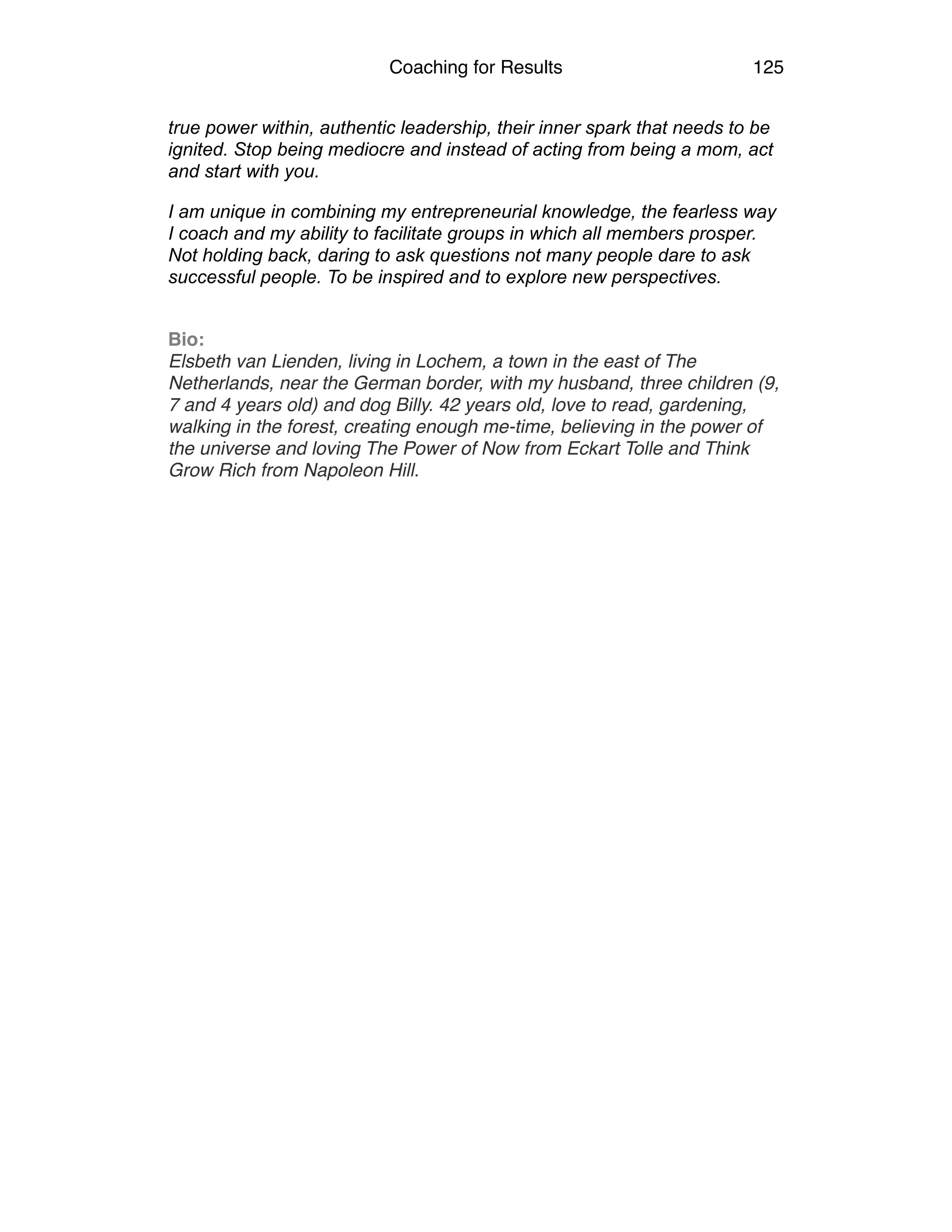Coaching for Results 125
true power within, authentic leadership, their inner spark that needs to be
ignited. Stop being mediocre and instead of acting from being a mom, act
and start with you.
I am unique in combining my entrepreneurial knowledge, the fearless way
I coach and my ability to facilitate groups in which all members prosper.
Not holding back, daring to ask questions not many people dare to ask
successful people. To be inspired and to explore new perspectives.
Bio:
Elsbeth van Lienden, living in Lochem, a town in the east of The
Netherlands, near the German border, with my husband, three children (9,
7 and 4 years old) and dog Billy. 42 years old, love to read, gardening,
walking in the forest, creating enough me-time, believing in the power of
the universe and loving The Power of Now from Eckart Tolle and Think
Grow Rich from Napoleon Hill.
 