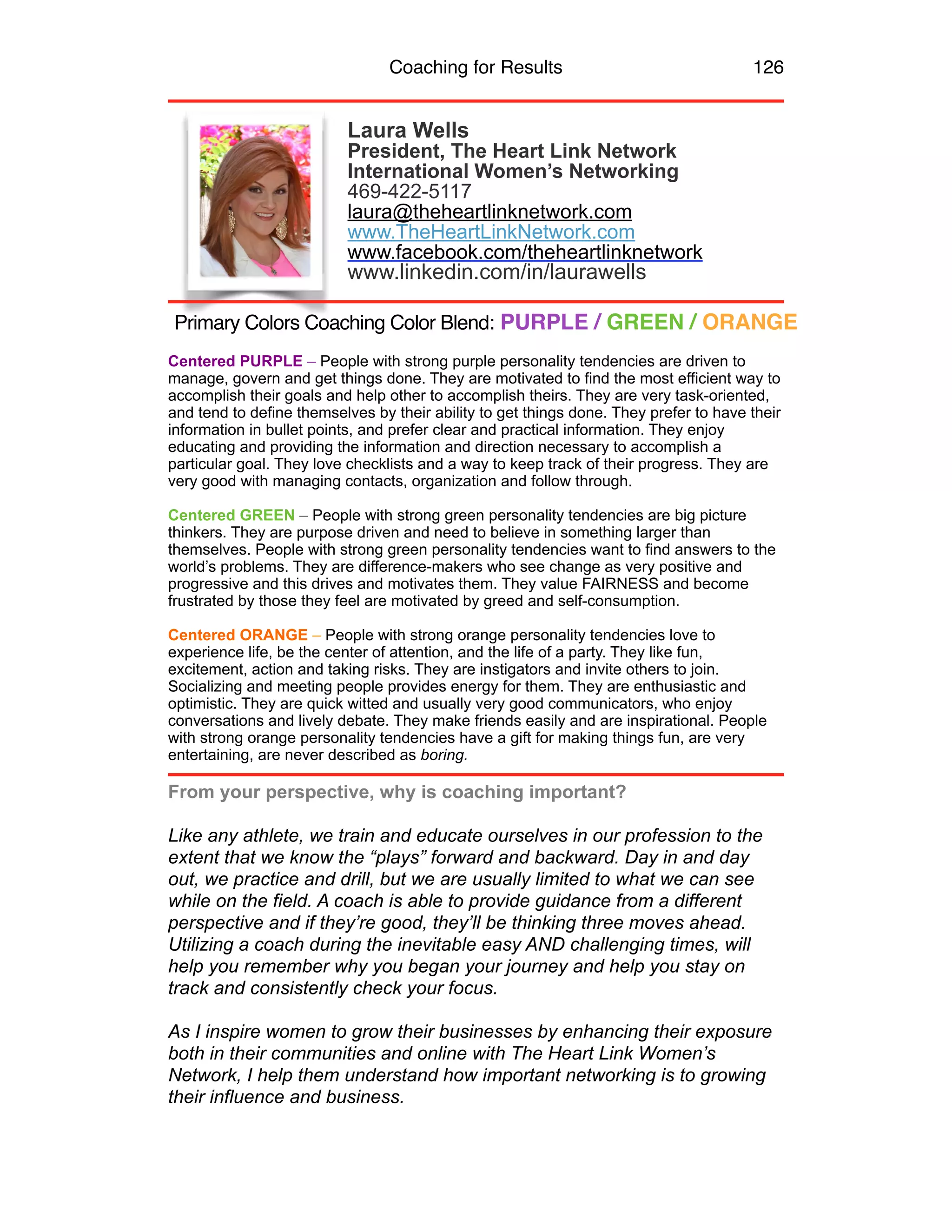 Coaching for Results 126
Laura Wells
President, The Heart Link Network
International Women’s Networking
469-422-5117
laura@theheartlinknetwork.com
www.TheHeartLinkNetwork.com
www.facebook.com/theheartlinknetwork	
  
www.linkedin.com/in/laurawells
Centered PURPLE – People with strong purple personality tendencies are driven to
manage, govern and get things done. They are motivated to find the most efficient way to
accomplish their goals and help other to accomplish theirs. They are very task-oriented,
and tend to define themselves by their ability to get things done. They prefer to have their
information in bullet points, and prefer clear and practical information. They enjoy
educating and providing the information and direction necessary to accomplish a
particular goal. They love checklists and a way to keep track of their progress. They are
very good with managing contacts, organization and follow through.
Centered GREEN – People with strong green personality tendencies are big picture
thinkers. They are purpose driven and need to believe in something larger than
themselves. People with strong green personality tendencies want to find answers to the
world’s problems. They are difference-makers who see change as very positive and
progressive and this drives and motivates them. They value FAIRNESS and become
frustrated by those they feel are motivated by greed and self-consumption.
Centered ORANGE – People with strong orange personality tendencies love to
experience life, be the center of attention, and the life of a party. They like fun,
excitement, action and taking risks. They are instigators and invite others to join.
Socializing and meeting people provides energy for them. They are enthusiastic and
optimistic. They are quick witted and usually very good communicators, who enjoy
conversations and lively debate. They make friends easily and are inspirational. People
with strong orange personality tendencies have a gift for making things fun, are very
entertaining, are never described as boring.
From your perspective, why is coaching important?
 
Like any athlete, we train and educate ourselves in our profession to the
extent that we know the “plays” forward and backward. Day in and day
out, we practice and drill, but we are usually limited to what we can see
while on the field. A coach is able to provide guidance from a different
perspective and if they’re good, they’ll be thinking three moves ahead.
Utilizing a coach during the inevitable easy AND challenging times, will
help you remember why you began your journey and help you stay on
track and consistently check your focus.
As I inspire women to grow their businesses by enhancing their exposure
both in their communities and online with The Heart Link Women’s
Network, I help them understand how important networking is to growing
their influence and business.
Primary Colors Coaching Color Blend: PURPLE / GREEN / ORANGE
 