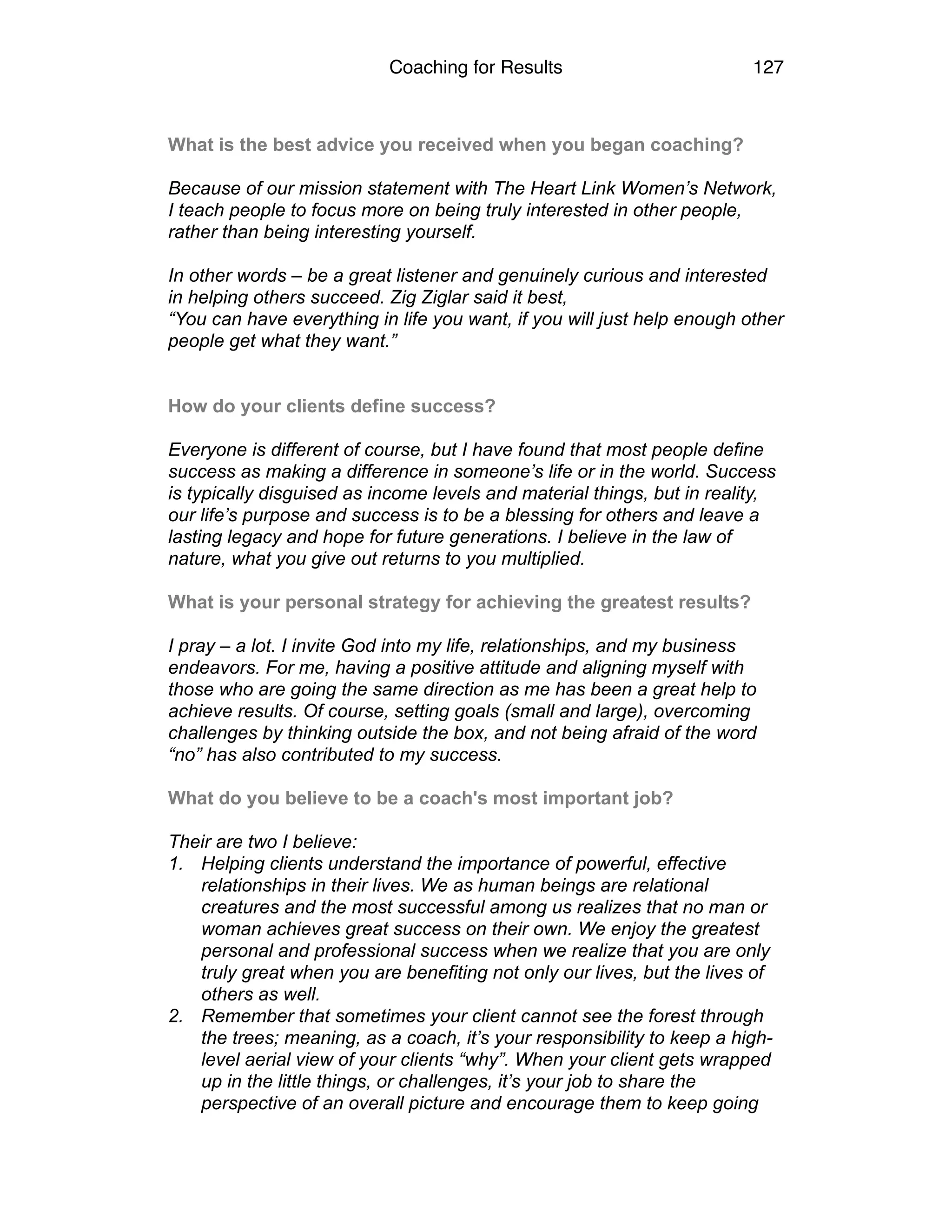 Coaching for Results 127
What is the best advice you received when you began coaching?  
Because of our mission statement with The Heart Link Women’s Network,
I teach people to focus more on being truly interested in other people,
rather than being interesting yourself.
In other words – be a great listener and genuinely curious and interested
in helping others succeed. Zig Ziglar said it best,
“You can have everything in life you want, if you will just help enough other
people get what they want.”
How do your clients define success?  
Everyone is different of course, but I have found that most people define
success as making a difference in someone’s life or in the world. Success
is typically disguised as income levels and material things, but in reality,
our life’s purpose and success is to be a blessing for others and leave a
lasting legacy and hope for future generations. I believe in the law of
nature, what you give out returns to you multiplied.
What is your personal strategy for achieving the greatest results?
I pray – a lot. I invite God into my life, relationships, and my business
endeavors. For me, having a positive attitude and aligning myself with
those who are going the same direction as me has been a great help to
achieve results. Of course, setting goals (small and large), overcoming
challenges by thinking outside the box, and not being afraid of the word
“no” has also contributed to my success.
 
What do you believe to be a coach's most important job?
Their are two I believe:
1. Helping clients understand the importance of powerful, effective
relationships in their lives. We as human beings are relational
creatures and the most successful among us realizes that no man or
woman achieves great success on their own. We enjoy the greatest
personal and professional success when we realize that you are only
truly great when you are benefiting not only our lives, but the lives of
others as well.
2. Remember that sometimes your client cannot see the forest through
the trees; meaning, as a coach, it’s your responsibility to keep a high-
level aerial view of your clients “why”. When your client gets wrapped
up in the little things, or challenges, it’s your job to share the
perspective of an overall picture and encourage them to keep going
 
