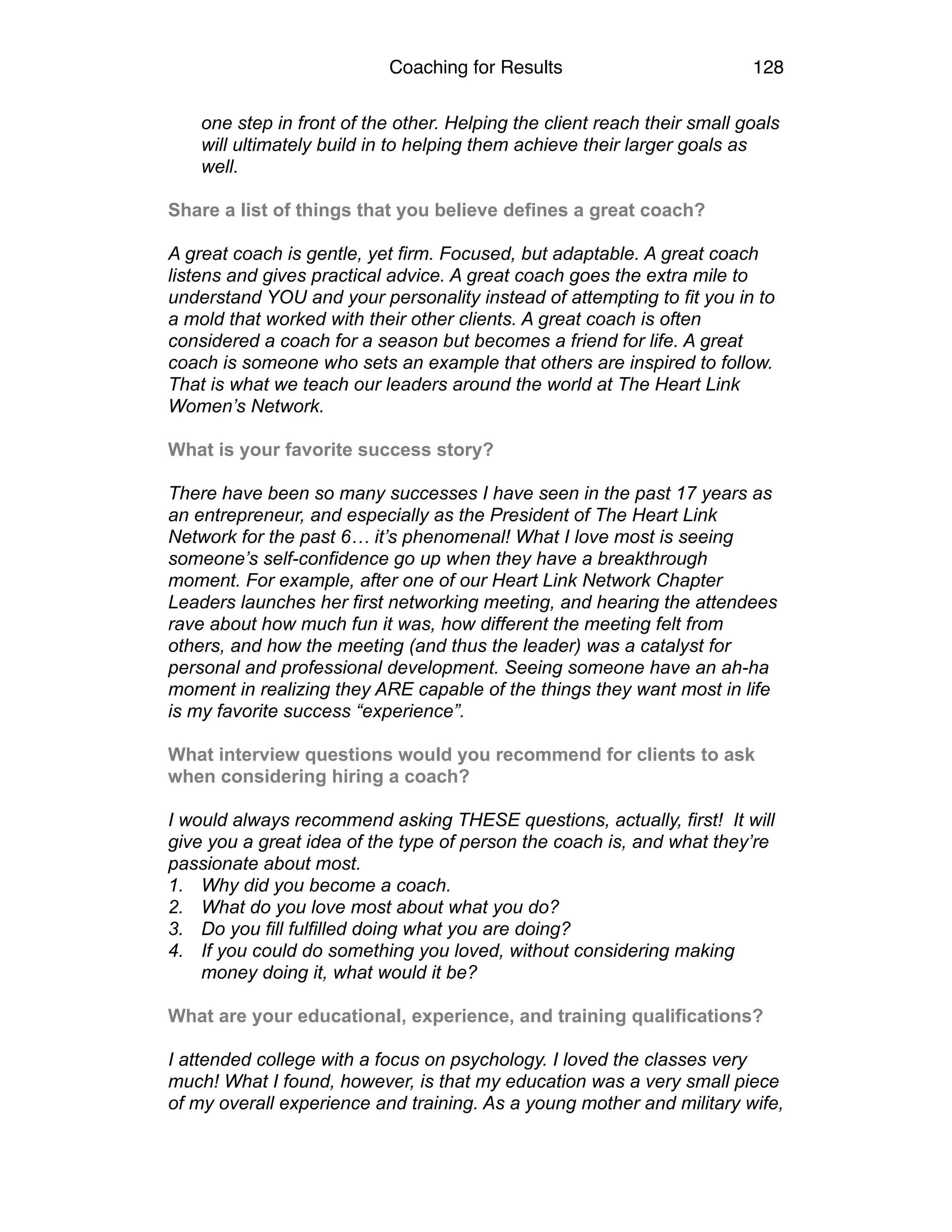 Coaching for Results 128
one step in front of the other. Helping the client reach their small goals
will ultimately build in to helping them achieve their larger goals as
well.
 
Share a list of things that you believe defines a great coach?
A great coach is gentle, yet firm. Focused, but adaptable. A great coach
listens and gives practical advice. A great coach goes the extra mile to
understand YOU and your personality instead of attempting to fit you in to
a mold that worked with their other clients. A great coach is often
considered a coach for a season but becomes a friend for life. A great
coach is someone who sets an example that others are inspired to follow.
That is what we teach our leaders around the world at The Heart Link
Women’s Network.
 
What is your favorite success story?
There have been so many successes I have seen in the past 17 years as
an entrepreneur, and especially as the President of The Heart Link
Network for the past 6… it’s phenomenal! What I love most is seeing
someone’s self-confidence go up when they have a breakthrough
moment. For example, after one of our Heart Link Network Chapter
Leaders launches her first networking meeting, and hearing the attendees
rave about how much fun it was, how different the meeting felt from
others, and how the meeting (and thus the leader) was a catalyst for
personal and professional development. Seeing someone have an ah-ha
moment in realizing they ARE capable of the things they want most in life
is my favorite success “experience”.
 
What interview questions would you recommend for clients to ask
when considering hiring a coach?
I would always recommend asking THESE questions, actually, first! It will
give you a great idea of the type of person the coach is, and what they’re
passionate about most.
1. Why did you become a coach.
2. What do you love most about what you do?
3. Do you fill fulfilled doing what you are doing?
4. If you could do something you loved, without considering making
money doing it, what would it be?
 
What are your educational, experience, and training qualifications?
I attended college with a focus on psychology. I loved the classes very
much! What I found, however, is that my education was a very small piece
of my overall experience and training. As a young mother and military wife,
 