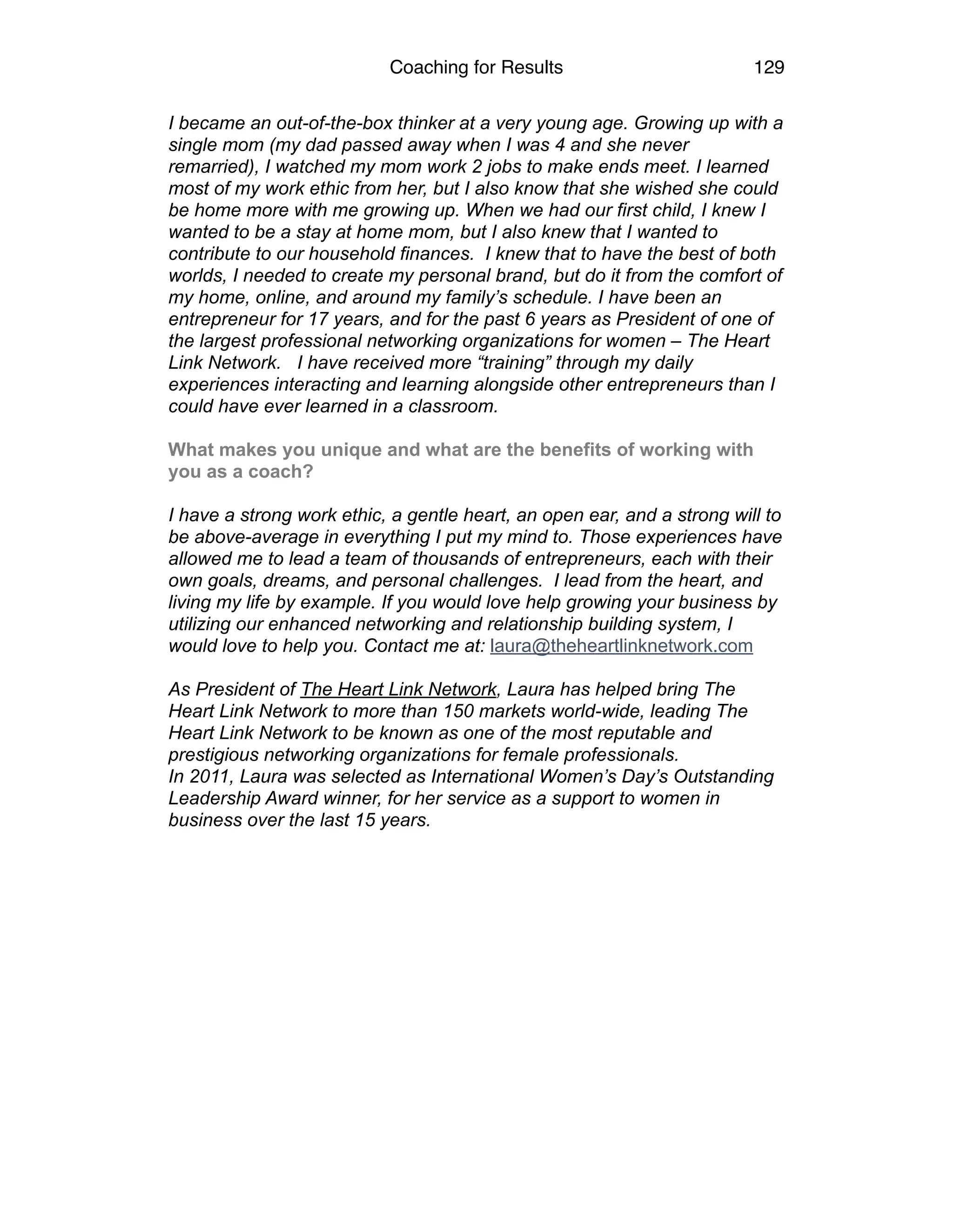 Coaching for Results 129
I became an out-of-the-box thinker at a very young age. Growing up with a
single mom (my dad passed away when I was 4 and she never
remarried), I watched my mom work 2 jobs to make ends meet. I learned
most of my work ethic from her, but I also know that she wished she could
be home more with me growing up. When we had our first child, I knew I
wanted to be a stay at home mom, but I also knew that I wanted to
contribute to our household finances. I knew that to have the best of both
worlds, I needed to create my personal brand, but do it from the comfort of
my home, online, and around my family’s schedule. I have been an
entrepreneur for 17 years, and for the past 6 years as President of one of
the largest professional networking organizations for women – The Heart
Link Network. I have received more “training” through my daily
experiences interacting and learning alongside other entrepreneurs than I
could have ever learned in a classroom.
 
What makes you unique and what are the benefits of working with
you as a coach?
I have a strong work ethic, a gentle heart, an open ear, and a strong will to
be above-average in everything I put my mind to. Those experiences have
allowed me to lead a team of thousands of entrepreneurs, each with their
own goals, dreams, and personal challenges. I lead from the heart, and
living my life by example. If you would love help growing your business by
utilizing our enhanced networking and relationship building system, I
would love to help you. Contact me at: laura@theheartlinknetwork.com
As President of The Heart Link Network, Laura has helped bring The
Heart Link Network to more than 150 markets world-wide, leading The
Heart Link Network to be known as one of the most reputable and
prestigious networking organizations for female professionals.
In 2011, Laura was selected as International Women’s Day’s Outstanding
Leadership Award winner, for her service as a support to women in
business over the last 15 years.
 