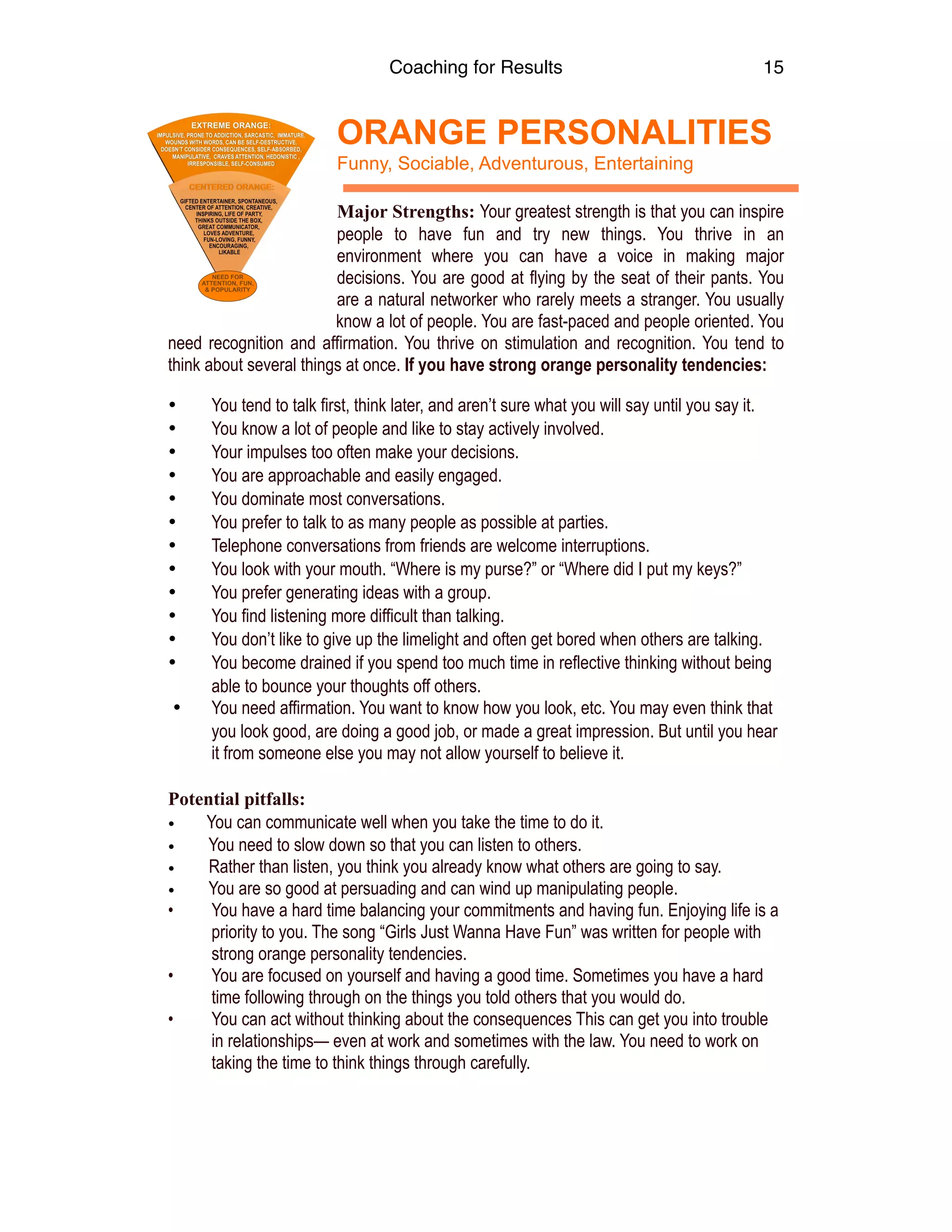 Coaching for Results 15
ORANGE PERSONALITIES  
Funny, Sociable, Adventurous, Entertaining
Major Strengths: Your greatest strength is that you can inspire
people to have fun and try new things. You thrive in an
environment where you can have a voice in making major
decisions. You are good at flying by the seat of their pants. You
are a natural networker who rarely meets a stranger. You usually
know a lot of people. You are fast-paced and people oriented. You
need recognition and affirmation. You thrive on stimulation and recognition. You tend to
think about several things at once. If you have strong orange personality tendencies:
• You tend to talk first, think later, and aren’t sure what you will say until you say it.
• You know a lot of people and like to stay actively involved.
• Your impulses too often make your decisions. 
• You are approachable and easily engaged.
• You dominate most conversations.
• You prefer to talk to as many people as possible at parties.
• Telephone conversations from friends are welcome interruptions.
• You look with your mouth. “Where is my purse?” or “Where did I put my keys?”
• You prefer generating ideas with a group.
• You find listening more difficult than talking.
• You don’t like to give up the limelight and often get bored when others are talking.
• You become drained if you spend too much time in reflective thinking without being
able to bounce your thoughts off others.
• You need affirmation. You want to know how you look, etc. You may even think that
you look good, are doing a good job, or made a great impression. But until you hear
it from someone else you may not allow yourself to believe it.
Potential pitfalls:
• You can communicate well when you take the time to do it.
• You need to slow down so that you can listen to others.
• Rather than listen, you think you already know what others are going to say.
• You are so good at persuading and can wind up manipulating people.
• You have a hard time balancing your commitments and having fun. Enjoying life is a
priority to you. The song “Girls Just Wanna Have Fun” was written for people with
strong orange personality tendencies.
• You are focused on yourself and having a good time. Sometimes you have a hard
time following through on the things you told others that you would do.
• You can act without thinking about the consequences This can get you into trouble
in relationships— even at work and sometimes with the law. You need to work on
taking the time to think things through carefully. 
 
