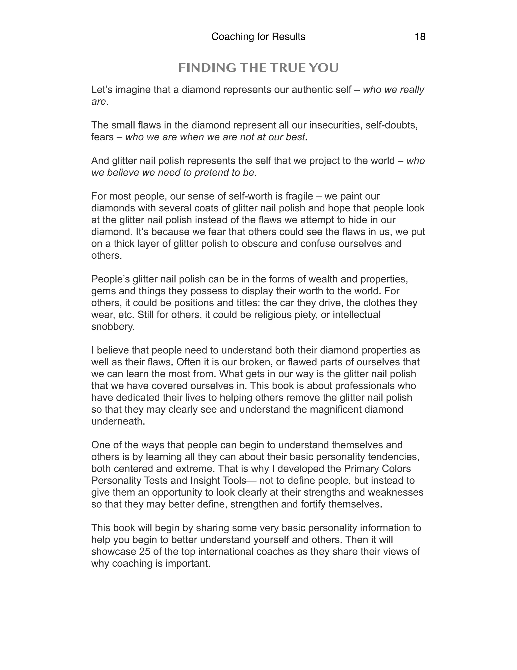 Coaching for Results 18
FINDING THE TRUE YOU
Let’s imagine that a diamond represents our authentic self – who we really
are.
The small flaws in the diamond represent all our insecurities, self-doubts,
fears – who we are when we are not at our best.
And glitter nail polish represents the self that we project to the world – who
we believe we need to pretend to be.
For most people, our sense of self-worth is fragile – we paint our
diamonds with several coats of glitter nail polish and hope that people look
at the glitter nail polish instead of the flaws we attempt to hide in our
diamond. It’s because we fear that others could see the flaws in us, we put
on a thick layer of glitter polish to obscure and confuse ourselves and
others.
People’s glitter nail polish can be in the forms of wealth and properties,
gems and things they possess to display their worth to the world. For
others, it could be positions and titles: the car they drive, the clothes they
wear, etc. Still for others, it could be religious piety, or intellectual
snobbery.
I believe that people need to understand both their diamond properties as
well as their flaws. Often it is our broken, or flawed parts of ourselves that
we can learn the most from. What gets in our way is the glitter nail polish
that we have covered ourselves in. This book is about professionals who
have dedicated their lives to helping others remove the glitter nail polish
so that they may clearly see and understand the magnificent diamond
underneath.
One of the ways that people can begin to understand themselves and
others is by learning all they can about their basic personality tendencies,
both centered and extreme. That is why I developed the Primary Colors
Personality Tests and Insight Tools— not to define people, but instead to
give them an opportunity to look clearly at their strengths and weaknesses
so that they may better define, strengthen and fortify themselves.
This book will begin by sharing some very basic personality information to
help you begin to better understand yourself and others. Then it will
showcase 25 of the top international coaches as they share their views of
why coaching is important.
 