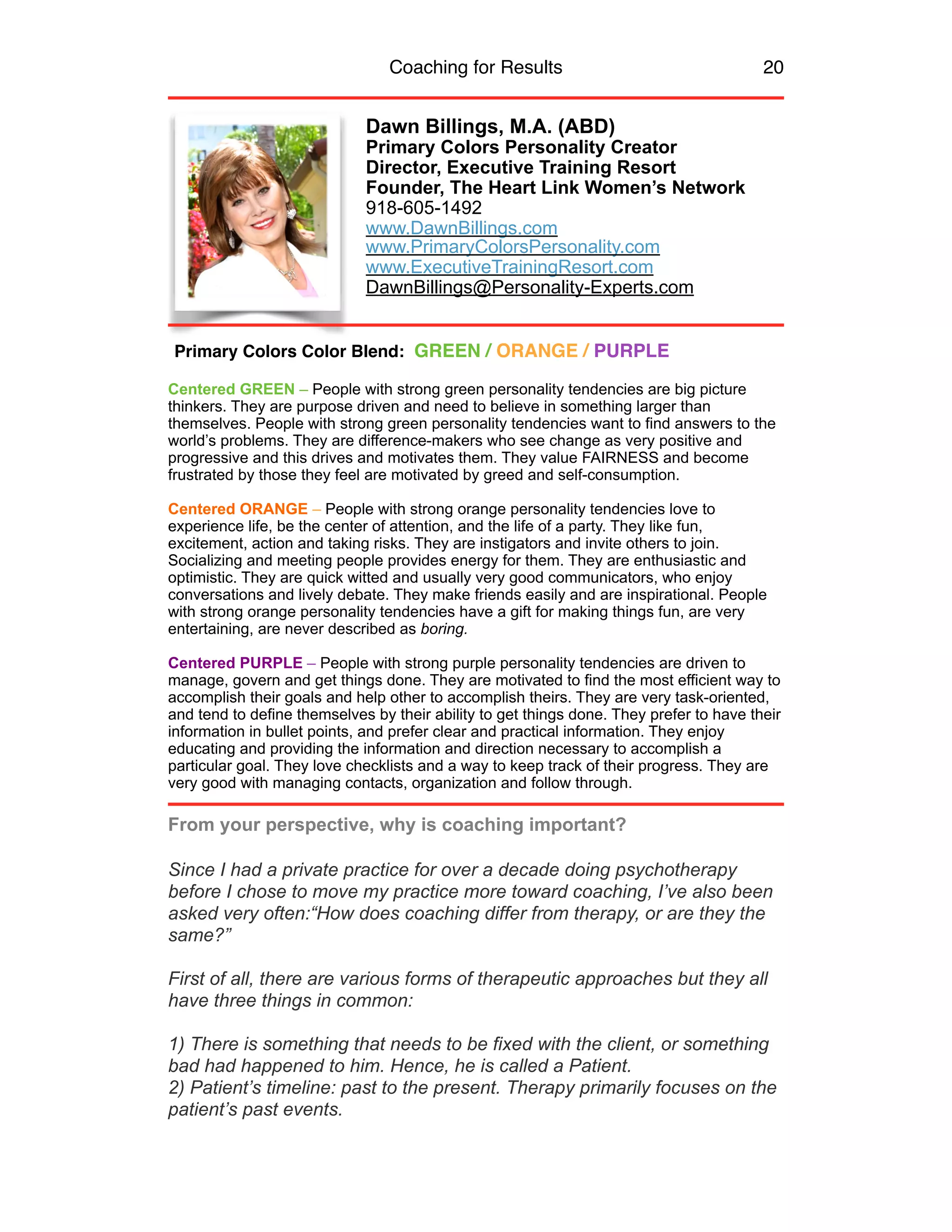 Coaching for Results 20
Dawn Billings, M.A. (ABD)
Primary Colors Personality Creator
Director, Executive Training Resort
Founder, The Heart Link Women’s Network
918-605-1492
www.DawnBillings.com
www.PrimaryColorsPersonality.com
www.ExecutiveTrainingResort.com
DawnBillings@Personality-Experts.com
Centered GREEN – People with strong green personality tendencies are big picture
thinkers. They are purpose driven and need to believe in something larger than
themselves. People with strong green personality tendencies want to find answers to the
world’s problems. They are difference-makers who see change as very positive and
progressive and this drives and motivates them. They value FAIRNESS and become
frustrated by those they feel are motivated by greed and self-consumption.
Centered ORANGE – People with strong orange personality tendencies love to
experience life, be the center of attention, and the life of a party. They like fun,
excitement, action and taking risks. They are instigators and invite others to join.
Socializing and meeting people provides energy for them. They are enthusiastic and
optimistic. They are quick witted and usually very good communicators, who enjoy
conversations and lively debate. They make friends easily and are inspirational. People
with strong orange personality tendencies have a gift for making things fun, are very
entertaining, are never described as boring.
Centered PURPLE – People with strong purple personality tendencies are driven to
manage, govern and get things done. They are motivated to find the most efficient way to
accomplish their goals and help other to accomplish theirs. They are very task-oriented,
and tend to define themselves by their ability to get things done. They prefer to have their
information in bullet points, and prefer clear and practical information. They enjoy
educating and providing the information and direction necessary to accomplish a
particular goal. They love checklists and a way to keep track of their progress. They are
very good with managing contacts, organization and follow through.
From your perspective, why is coaching important?
Since I had a private practice for over a decade doing psychotherapy
before I chose to move my practice more toward coaching, I’ve also been
asked very often:“How does coaching differ from therapy, or are they the
same?”
First of all, there are various forms of therapeutic approaches but they all
have three things in common:
.
1) There is something that needs to be fixed with the client, or something
bad had happened to him. Hence, he is called a Patient.
2) Patient’s timeline: past to the present. Therapy primarily focuses on the
patient’s past events.
Primary Colors Color Blend: GREEN / ORANGE / PURPLE
 