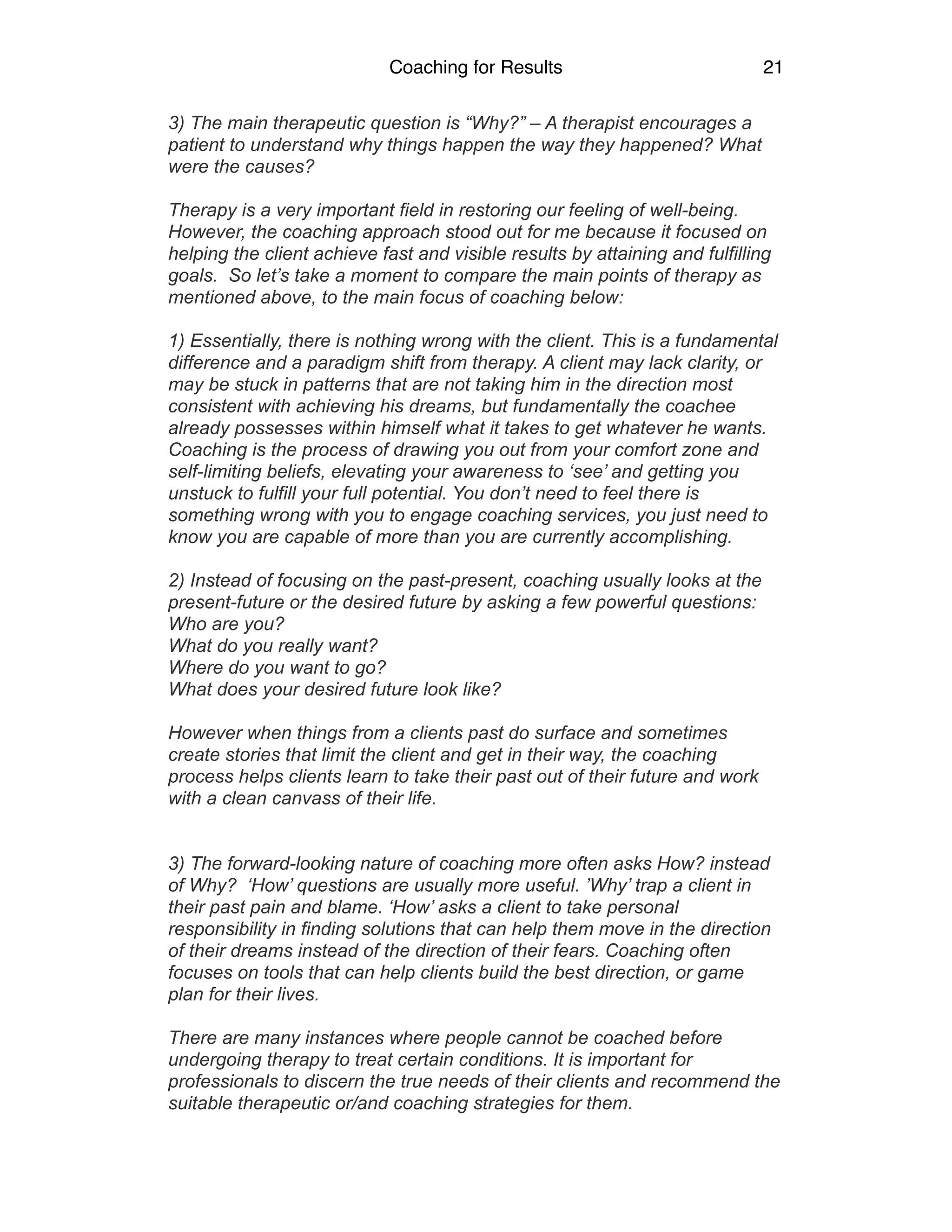 Coaching for Results 21
3) The main therapeutic question is “Why?” – A therapist encourages a
patient to understand why things happen the way they happened? What
were the causes?
.
Therapy is a very important field in restoring our feeling of well-being.
However, the coaching approach stood out for me because it focused on
helping the client achieve fast and visible results by attaining and fulfilling
goals. So let’s take a moment to compare the main points of therapy as
mentioned above, to the main focus of coaching below:
1) Essentially, there is nothing wrong with the client. This is a fundamental
difference and a paradigm shift from therapy. A client may lack clarity, or
may be stuck in patterns that are not taking him in the direction most
consistent with achieving his dreams, but fundamentally the coachee
already possesses within himself what it takes to get whatever he wants.
Coaching is the process of drawing you out from your comfort zone and
self-limiting beliefs, elevating your awareness to ‘see’ and getting you
unstuck to fulfill your full potential. You don’t need to feel there is
something wrong with you to engage coaching services, you just need to
know you are capable of more than you are currently accomplishing.
.
2) Instead of focusing on the past-present, coaching usually looks at the
present-future or the desired future by asking a few powerful questions:
Who are you?
What do you really want?
Where do you want to go?
What does your desired future look like?
However when things from a clients past do surface and sometimes
create stories that limit the client and get in their way, the coaching
process helps clients learn to take their past out of their future and work
with a clean canvass of their life.
3) The forward-looking nature of coaching more often asks How? instead
of Why? ‘How’ questions are usually more useful. ’Why’ trap a client in
their past pain and blame. ‘How’ asks a client to take personal
responsibility in finding solutions that can help them move in the direction
of their dreams instead of the direction of their fears. Coaching often
focuses on tools that can help clients build the best direction, or game
plan for their lives.
.
There are many instances where people cannot be coached before
undergoing therapy to treat certain conditions. It is important for
professionals to discern the true needs of their clients and recommend the
suitable therapeutic or/and coaching strategies for them.
 