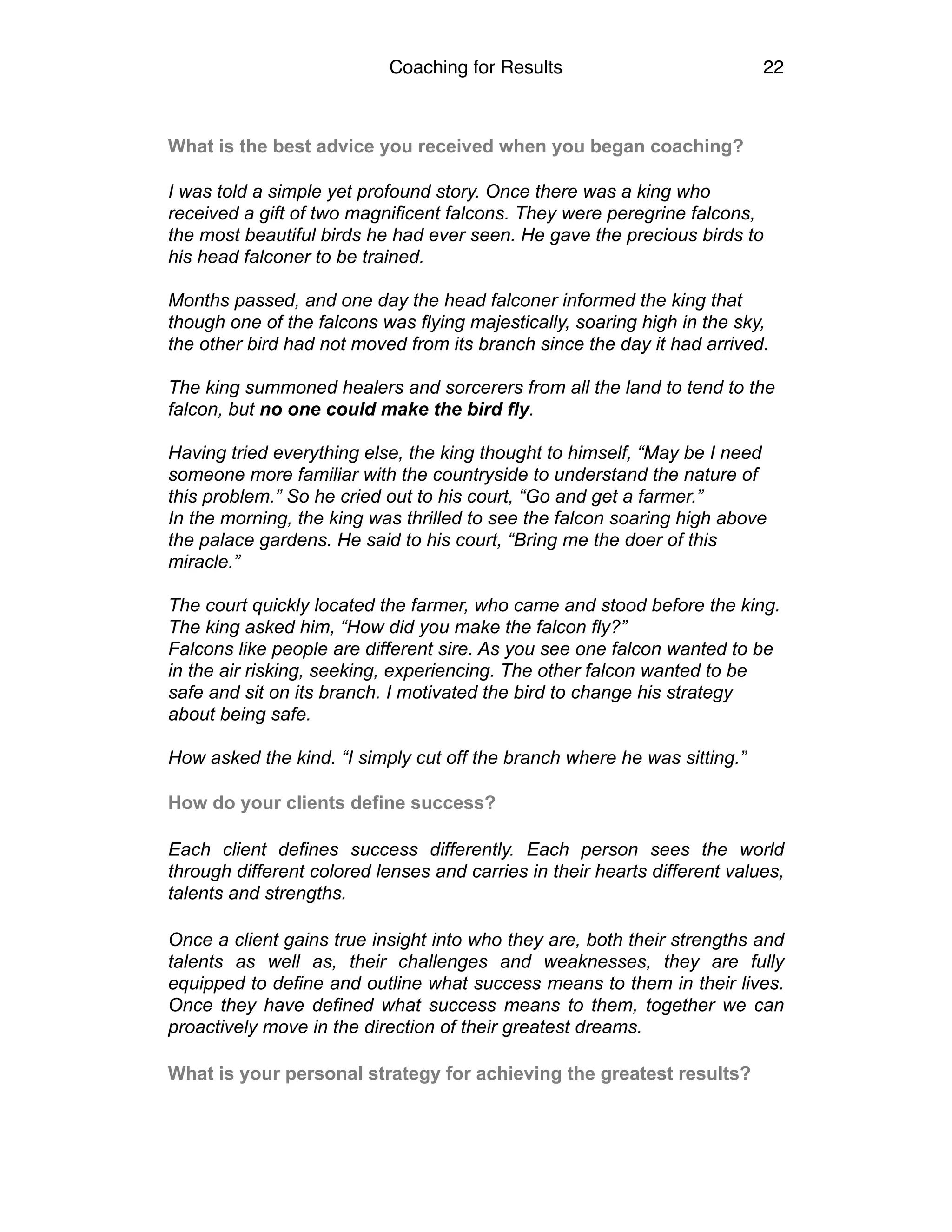 Coaching for Results 22
What is the best advice you received when you began coaching?
I was told a simple yet profound story. Once there was a king who
received a gift of two magnificent falcons. They were peregrine falcons,
the most beautiful birds he had ever seen. He gave the precious birds to
his head falconer to be trained.
Months passed, and one day the head falconer informed the king that
though one of the falcons was flying majestically, soaring high in the sky,
the other bird had not moved from its branch since the day it had arrived.
The king summoned healers and sorcerers from all the land to tend to the
falcon, but no one could make the bird fly.
Having tried everything else, the king thought to himself, “May be I need
someone more familiar with the countryside to understand the nature of
this problem.” So he cried out to his court, “Go and get a farmer.”
In the morning, the king was thrilled to see the falcon soaring high above
the palace gardens. He said to his court, “Bring me the doer of this
miracle.”
The court quickly located the farmer, who came and stood before the king.
The king asked him, “How did you make the falcon fly?”
Falcons like people are different sire. As you see one falcon wanted to be
in the air risking, seeking, experiencing. The other falcon wanted to be
safe and sit on its branch. I motivated the bird to change his strategy
about being safe.
How asked the kind. “I simply cut off the branch where he was sitting.”
How do your clients define success?
Each client defines success differently. Each person sees the world
through different colored lenses and carries in their hearts different values,
talents and strengths.
Once a client gains true insight into who they are, both their strengths and
talents as well as, their challenges and weaknesses, they are fully
equipped to define and outline what success means to them in their lives.
Once they have defined what success means to them, together we can
proactively move in the direction of their greatest dreams.
What is your personal strategy for achieving the greatest results?
 