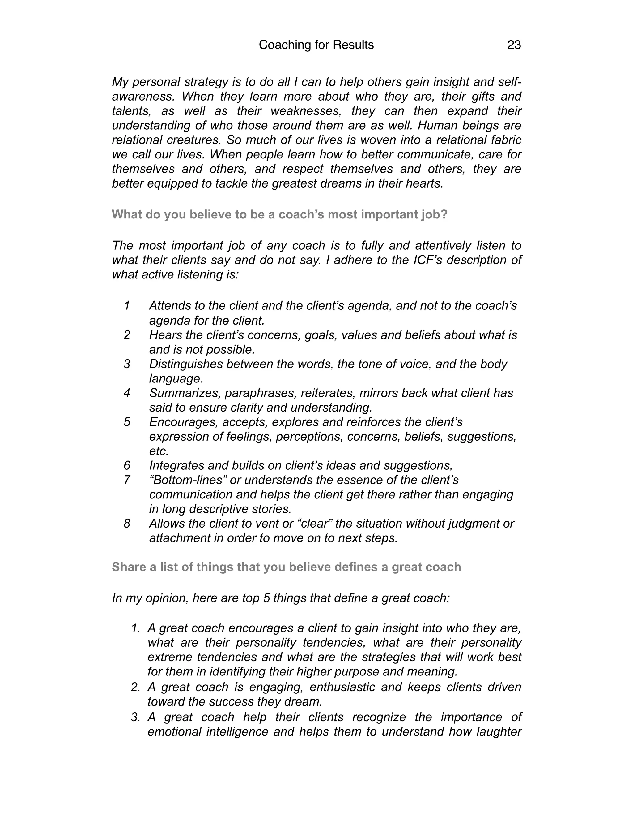 Coaching for Results 23
My personal strategy is to do all I can to help others gain insight and self-
awareness. When they learn more about who they are, their gifts and
talents, as well as their weaknesses, they can then expand their
understanding of who those around them are as well. Human beings are
relational creatures. So much of our lives is woven into a relational fabric
we call our lives. When people learn how to better communicate, care for
themselves and others, and respect themselves and others, they are
better equipped to tackle the greatest dreams in their hearts.
What do you believe to be a coach’s most important job?
The most important job of any coach is to fully and attentively listen to
what their clients say and do not say. I adhere to the ICF’s description of
what active listening is:
1 Attends to the client and the client’s agenda, and not to the coach’s
agenda for the client.
2 Hears the client’s concerns, goals, values and beliefs about what is
and is not possible.
3 Distinguishes between the words, the tone of voice, and the body
language.
4 Summarizes, paraphrases, reiterates, mirrors back what client has
said to ensure clarity and understanding.
5 Encourages, accepts, explores and reinforces the client’s
expression of feelings, perceptions, concerns, beliefs, suggestions,
etc.
6 Integrates and builds on client’s ideas and suggestions,
7 “Bottom-lines” or understands the essence of the client’s
communication and helps the client get there rather than engaging
in long descriptive stories.
8 Allows the client to vent or “clear” the situation without judgment or
attachment in order to move on to next steps.
Share a list of things that you believe defines a great coach
In my opinion, here are top 5 things that define a great coach:  
1. A great coach encourages a client to gain insight into who they are,
what are their personality tendencies, what are their personality
extreme tendencies and what are the strategies that will work best
for them in identifying their higher purpose and meaning.
2. A great coach is engaging, enthusiastic and keeps clients driven
toward the success they dream.
3. A great coach help their clients recognize the importance of
emotional intelligence and helps them to understand how laughter
 
