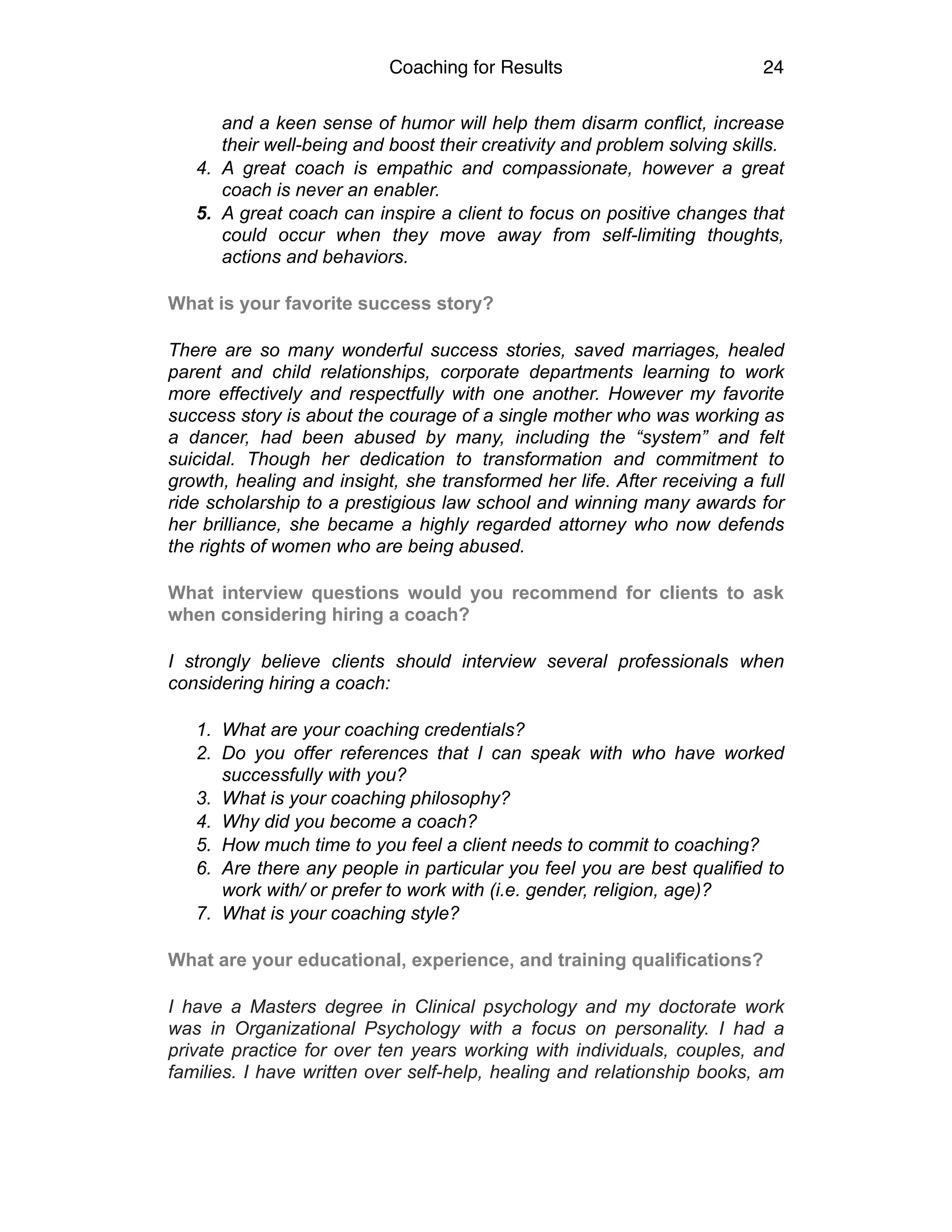 Coaching for Results 24
and a keen sense of humor will help them disarm conflict, increase
their well-being and boost their creativity and problem solving skills.
4. A great coach is empathic and compassionate, however a great
coach is never an enabler.
5. A great coach can inspire a client to focus on positive changes that
could occur when they move away from self-limiting thoughts,
actions and behaviors.
What is your favorite success story?
There are so many wonderful success stories, saved marriages, healed
parent and child relationships, corporate departments learning to work
more effectively and respectfully with one another. However my favorite
success story is about the courage of a single mother who was working as
a dancer, had been abused by many, including the “system” and felt
suicidal. Though her dedication to transformation and commitment to
growth, healing and insight, she transformed her life. After receiving a full
ride scholarship to a prestigious law school and winning many awards for
her brilliance, she became a highly regarded attorney who now defends
the rights of women who are being abused.
What interview questions would you recommend for clients to ask
when considering hiring a coach?
I strongly believe clients should interview several professionals when
considering hiring a coach:
1. What are your coaching credentials?
2. Do you offer references that I can speak with who have worked
successfully with you?
3. What is your coaching philosophy?
4. Why did you become a coach?
5. How much time to you feel a client needs to commit to coaching?
6. Are there any people in particular you feel you are best qualified to
work with/ or prefer to work with (i.e. gender, religion, age)?
7. What is your coaching style?
What are your educational, experience, and training qualifications?
I have a Masters degree in Clinical psychology and my doctorate work
was in Organizational Psychology with a focus on personality. I had a
private practice for over ten years working with individuals, couples, and
families. I have written over self-help, healing and relationship books, am
 