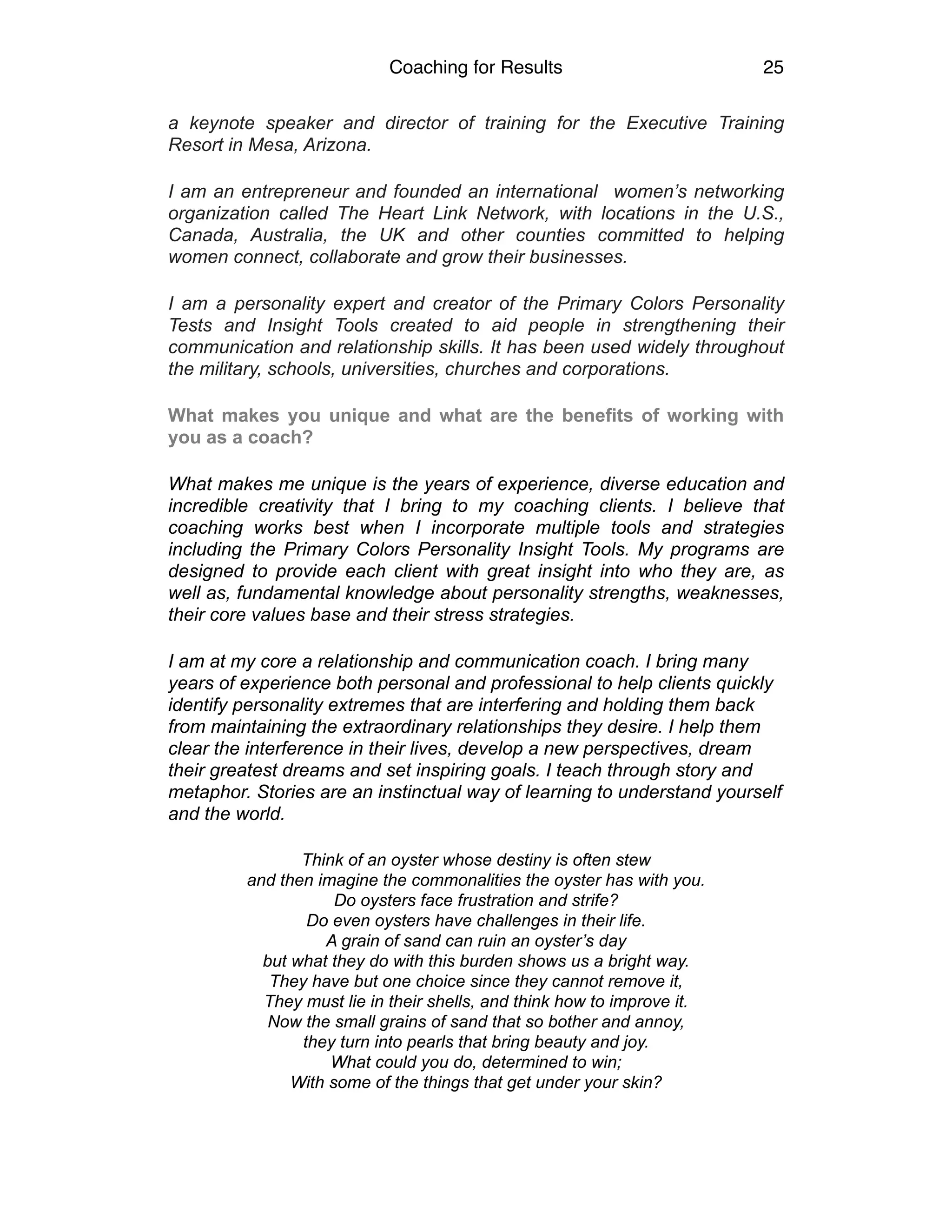 Coaching for Results 25
a keynote speaker and director of training for the Executive Training
Resort in Mesa, Arizona.
I am an entrepreneur and founded an international women’s networking
organization called The Heart Link Network, with locations in the U.S.,
Canada, Australia, the UK and other counties committed to helping
women connect, collaborate and grow their businesses.
I am a personality expert and creator of the Primary Colors Personality
Tests and Insight Tools created to aid people in strengthening their
communication and relationship skills. It has been used widely throughout
the military, schools, universities, churches and corporations.
What makes you unique and what are the benefits of working with
you as a coach?
What makes me unique is the years of experience, diverse education and
incredible creativity that I bring to my coaching clients. I believe that
coaching works best when I incorporate multiple tools and strategies
including the Primary Colors Personality Insight Tools. My programs are
designed to provide each client with great insight into who they are, as
well as, fundamental knowledge about personality strengths, weaknesses,
their core values base and their stress strategies.
I am at my core a relationship and communication coach. I bring many
years of experience both personal and professional to help clients quickly
identify personality extremes that are interfering and holding them back
from maintaining the extraordinary relationships they desire. I help them
clear the interference in their lives, develop a new perspectives, dream
their greatest dreams and set inspiring goals. I teach through story and
metaphor. Stories are an instinctual way of learning to understand yourself
and the world.
Think of an oyster whose destiny is often stew
and then imagine the commonalities the oyster has with you.
Do oysters face frustration and strife?
Do even oysters have challenges in their life.
A grain of sand can ruin an oyster’s day
but what they do with this burden shows us a bright way.
They have but one choice since they cannot remove it,
They must lie in their shells, and think how to improve it.
Now the small grains of sand that so bother and annoy,
they turn into pearls that bring beauty and joy.
What could you do, determined to win;
With some of the things that get under your skin?
 