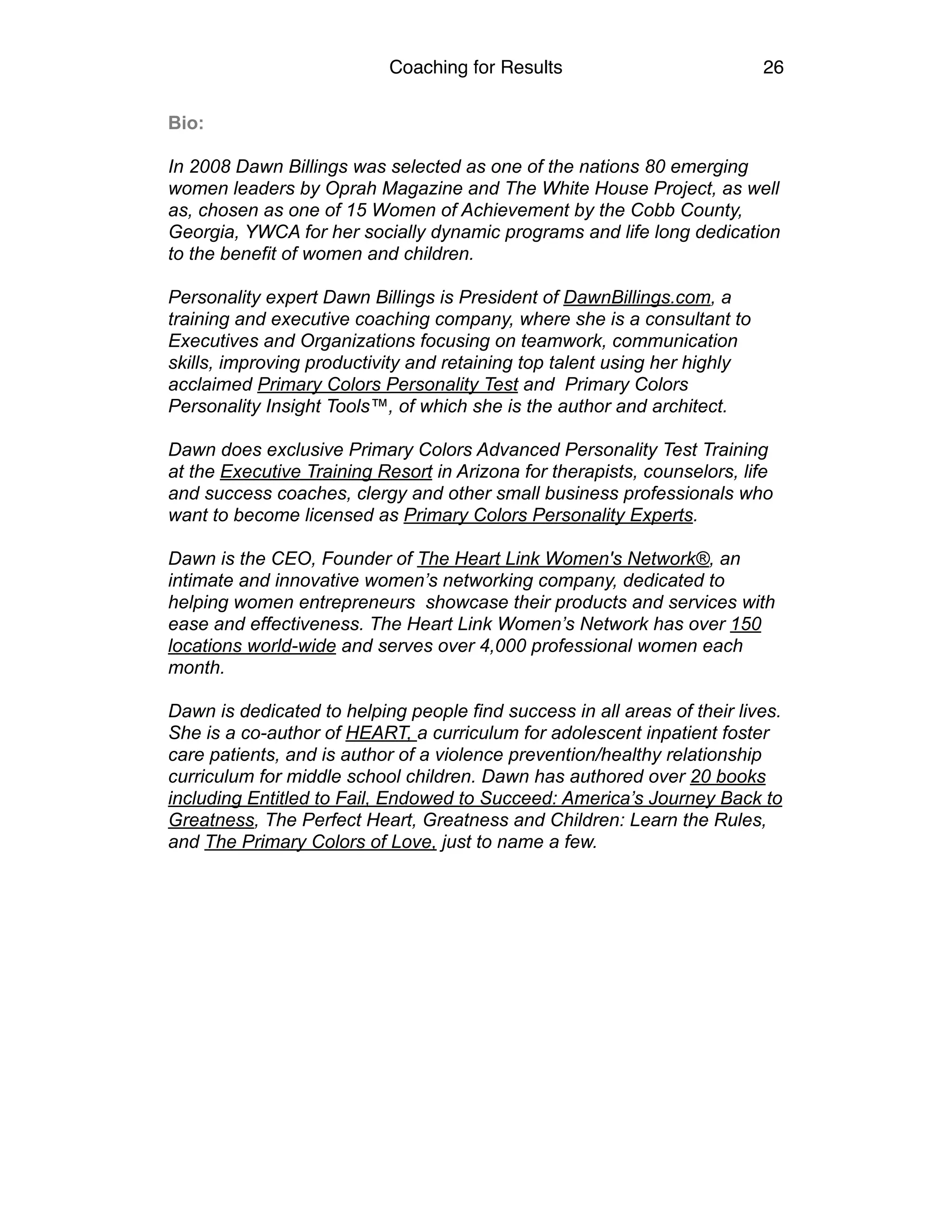 Coaching for Results 26
Bio:
In 2008 Dawn Billings was selected as one of the nations 80 emerging
women leaders by Oprah Magazine and The White House Project, as well
as, chosen as one of 15 Women of Achievement by the Cobb County,
Georgia, YWCA for her socially dynamic programs and life long dedication
to the benefit of women and children.
Personality expert Dawn Billings is President of DawnBillings.com, a
training and executive coaching company, where she is a consultant to
Executives and Organizations focusing on teamwork, communication
skills, improving productivity and retaining top talent using her highly
acclaimed Primary Colors Personality Test and Primary Colors
Personality Insight Tools™, of which she is the author and architect.
Dawn does exclusive Primary Colors Advanced Personality Test Training
at the Executive Training Resort in Arizona for therapists, counselors, life
and success coaches, clergy and other small business professionals who
want to become licensed as Primary Colors Personality Experts.
Dawn is the CEO, Founder of The Heart Link Women's Network®, an
intimate and innovative women’s networking company, dedicated to
helping women entrepreneurs showcase their products and services with
ease and effectiveness. The Heart Link Women’s Network has over 150
locations world-wide and serves over 4,000 professional women each
month.
Dawn is dedicated to helping people find success in all areas of their lives.
She is a co-author of HEART, a curriculum for adolescent inpatient foster
care patients, and is author of a violence prevention/healthy relationship
curriculum for middle school children. Dawn has authored over 20 books
including Entitled to Fail, Endowed to Succeed: America’s Journey Back to
Greatness, The Perfect Heart, Greatness and Children: Learn the Rules,
and The Primary Colors of Love, just to name a few.  
 