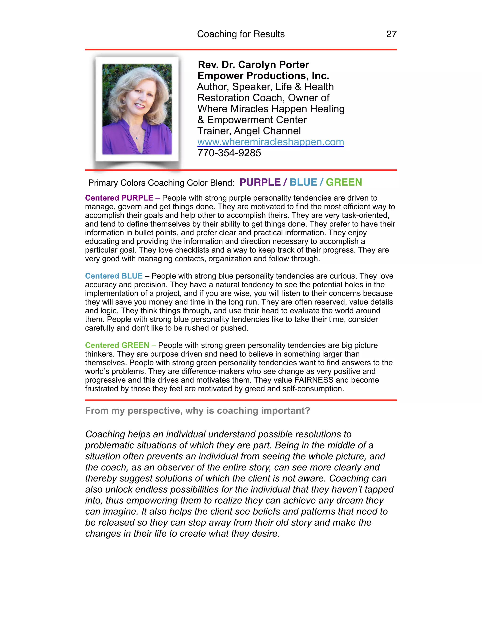 Coaching for Results 27
Rev. Dr. Carolyn Porter
Empower Productions, Inc.
Author, Speaker, Life & Health
Restoration Coach, Owner of
Where Miracles Happen Healing
& Empowerment Center
Trainer, Angel Channel
www.wheremiracleshappen.com
770-354-9285
Centered PURPLE – People with strong purple personality tendencies are driven to
manage, govern and get things done. They are motivated to find the most efficient way to
accomplish their goals and help other to accomplish theirs. They are very task-oriented,
and tend to define themselves by their ability to get things done. They prefer to have their
information in bullet points, and prefer clear and practical information. They enjoy
educating and providing the information and direction necessary to accomplish a
particular goal. They love checklists and a way to keep track of their progress. They are
very good with managing contacts, organization and follow through.
Centered BLUE – People with strong blue personality tendencies are curious. They love
accuracy and precision. They have a natural tendency to see the potential holes in the
implementation of a project, and if you are wise, you will listen to their concerns because
they will save you money and time in the long run. They are often reserved, value details
and logic. They think things through, and use their head to evaluate the world around
them. People with strong blue personality tendencies like to take their time, consider
carefully and don’t like to be rushed or pushed.
Centered GREEN – People with strong green personality tendencies are big picture
thinkers. They are purpose driven and need to believe in something larger than
themselves. People with strong green personality tendencies want to find answers to the
world’s problems. They are difference-makers who see change as very positive and
progressive and this drives and motivates them. They value FAIRNESS and become
frustrated by those they feel are motivated by greed and self-consumption.
From my perspective, why is coaching important?
Coaching helps an individual understand possible resolutions to
problematic situations of which they are part. Being in the middle of a
situation often prevents an individual from seeing the whole picture, and
the coach, as an observer of the entire story, can see more clearly and
thereby suggest solutions of which the client is not aware. Coaching can
also unlock endless possibilities for the individual that they haven’t tapped
into, thus empowering them to realize they can achieve any dream they
can imagine. It also helps the client see beliefs and patterns that need to
be released so they can step away from their old story and make the
changes in their life to create what they desire.
Primary Colors Coaching Color Blend: PURPLE / BLUE / GREEN
 