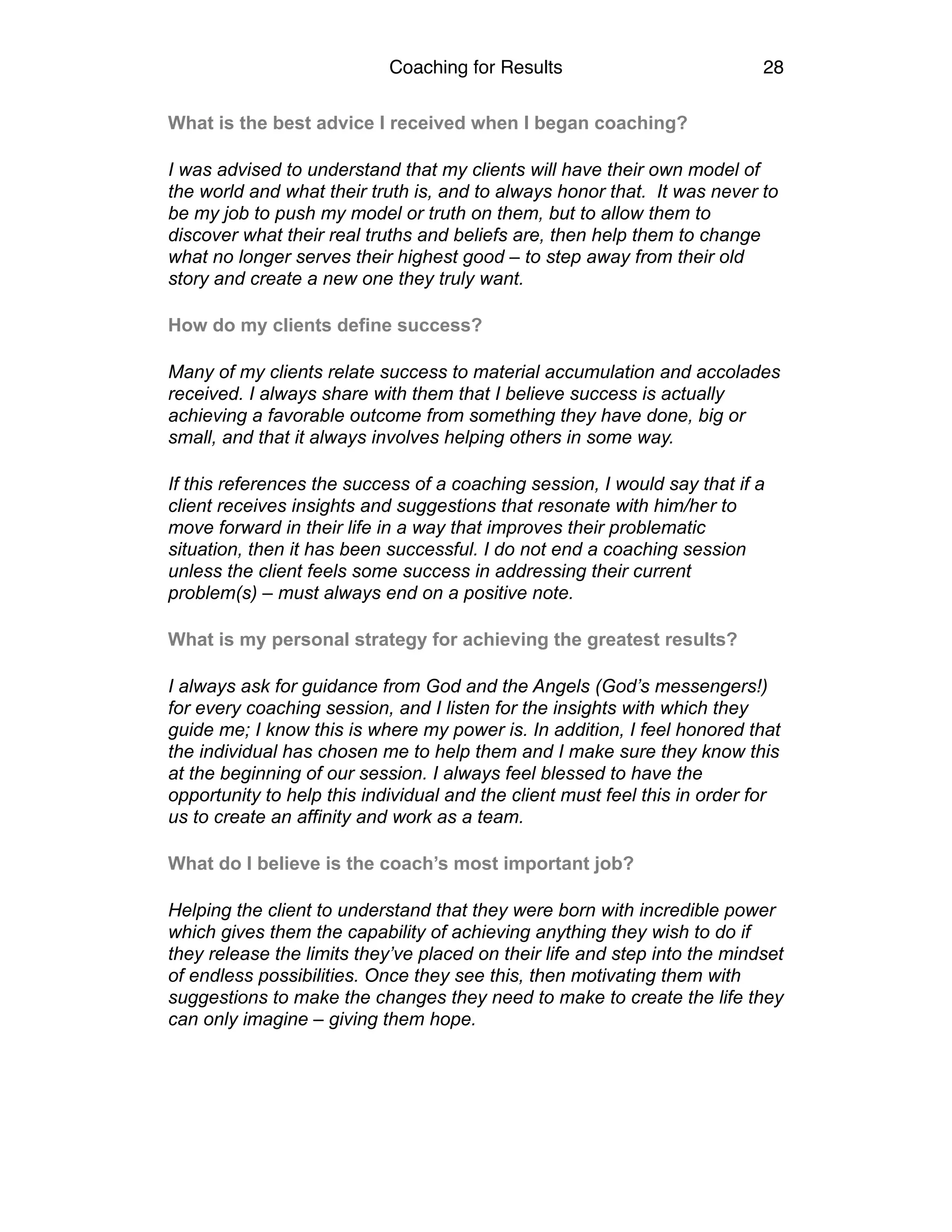 Coaching for Results 28
What is the best advice I received when I began coaching?
I was advised to understand that my clients will have their own model of
the world and what their truth is, and to always honor that. It was never to
be my job to push my model or truth on them, but to allow them to
discover what their real truths and beliefs are, then help them to change
what no longer serves their highest good – to step away from their old
story and create a new one they truly want.
How do my clients define success?
Many of my clients relate success to material accumulation and accolades
received. I always share with them that I believe success is actually
achieving a favorable outcome from something they have done, big or
small, and that it always involves helping others in some way.
If this references the success of a coaching session, I would say that if a
client receives insights and suggestions that resonate with him/her to
move forward in their life in a way that improves their problematic
situation, then it has been successful. I do not end a coaching session
unless the client feels some success in addressing their current
problem(s) – must always end on a positive note.
What is my personal strategy for achieving the greatest results?
I always ask for guidance from God and the Angels (God’s messengers!)
for every coaching session, and I listen for the insights with which they
guide me; I know this is where my power is. In addition, I feel honored that
the individual has chosen me to help them and I make sure they know this
at the beginning of our session. I always feel blessed to have the
opportunity to help this individual and the client must feel this in order for
us to create an affinity and work as a team.
What do I believe is the coach’s most important job?
Helping the client to understand that they were born with incredible power
which gives them the capability of achieving anything they wish to do if
they release the limits they’ve placed on their life and step into the mindset
of endless possibilities. Once they see this, then motivating them with
suggestions to make the changes they need to make to create the life they
can only imagine – giving them hope.
 