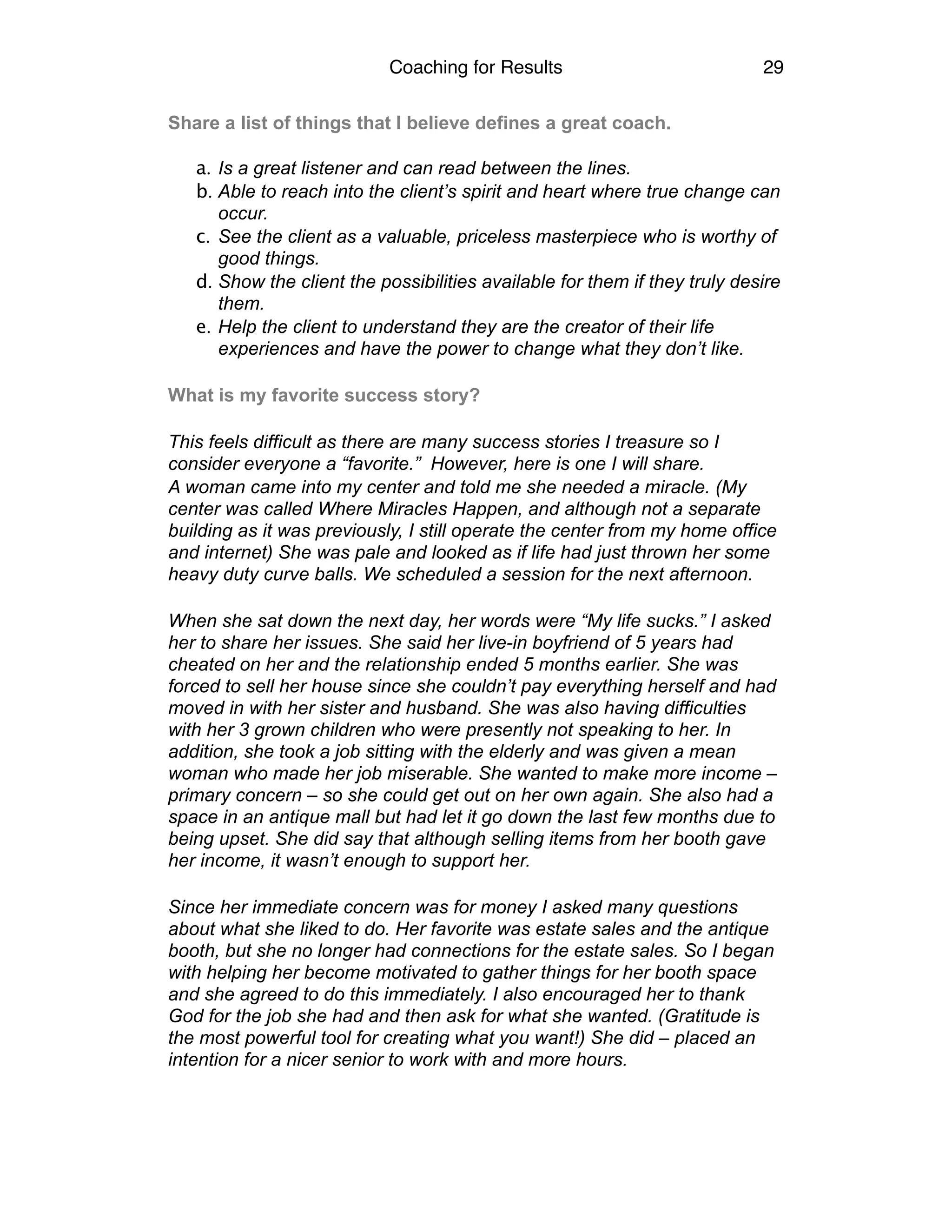 Coaching for Results 29
Share a list of things that I believe defines a great coach. 
a. Is a great listener and can read between the lines.
b. Able to reach into the client’s spirit and heart where true change can
occur.
c. See the client as a valuable, priceless masterpiece who is worthy of
good things.
d. Show the client the possibilities available for them if they truly desire
them.
e. Help the client to understand they are the creator of their life
experiences and have the power to change what they don’t like.
What is my favorite success story?
This feels difficult as there are many success stories I treasure so I
consider everyone a “favorite.” However, here is one I will share.
A woman came into my center and told me she needed a miracle. (My
center was called Where Miracles Happen, and although not a separate
building as it was previously, I still operate the center from my home office
and internet) She was pale and looked as if life had just thrown her some
heavy duty curve balls. We scheduled a session for the next afternoon.
When she sat down the next day, her words were “My life sucks.” I asked
her to share her issues. She said her live-in boyfriend of 5 years had
cheated on her and the relationship ended 5 months earlier. She was
forced to sell her house since she couldn’t pay everything herself and had
moved in with her sister and husband. She was also having difficulties
with her 3 grown children who were presently not speaking to her. In
addition, she took a job sitting with the elderly and was given a mean
woman who made her job miserable. She wanted to make more income –
primary concern – so she could get out on her own again. She also had a
space in an antique mall but had let it go down the last few months due to
being upset. She did say that although selling items from her booth gave
her income, it wasn’t enough to support her.
Since her immediate concern was for money I asked many questions
about what she liked to do. Her favorite was estate sales and the antique
booth, but she no longer had connections for the estate sales. So I began
with helping her become motivated to gather things for her booth space
and she agreed to do this immediately. I also encouraged her to thank
God for the job she had and then ask for what she wanted. (Gratitude is
the most powerful tool for creating what you want!) She did – placed an
intention for a nicer senior to work with and more hours.
 