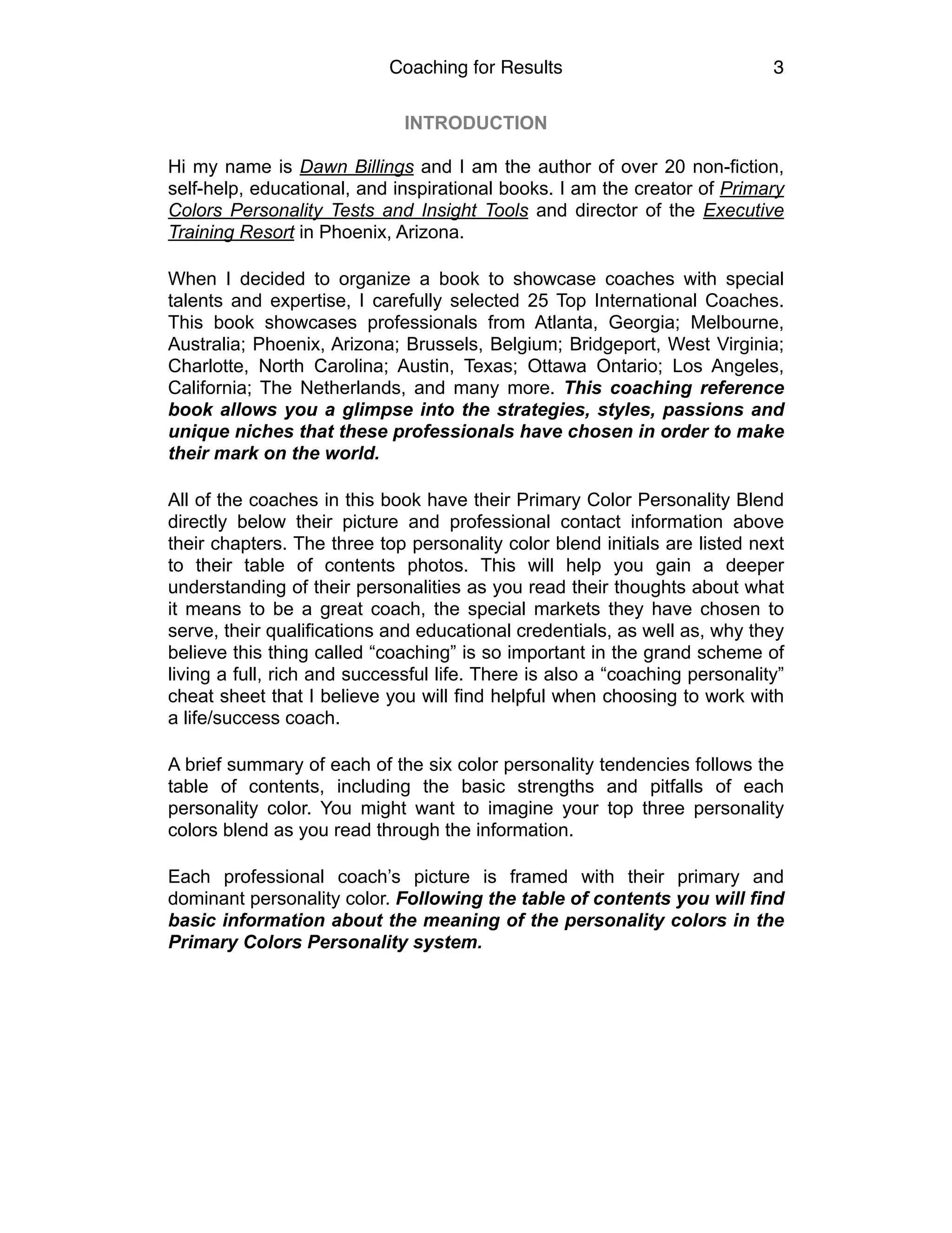 Coaching for Results 3
INTRODUCTION
Hi my name is Dawn Billings and I am the author of over 20 non-fiction,
self-help, educational, and inspirational books. I am the creator of Primary
Colors Personality Tests and Insight Tools and director of the Executive
Training Resort in Phoenix, Arizona.
When I decided to organize a book to showcase coaches with special
talents and expertise, I carefully selected 25 Top International Coaches.
This book showcases professionals from Atlanta, Georgia; Melbourne,
Australia; Phoenix, Arizona; Brussels, Belgium; Bridgeport, West Virginia;
Charlotte, North Carolina; Austin, Texas; Ottawa Ontario; Los Angeles,
California; The Netherlands, and many more. This coaching reference
book allows you a glimpse into the strategies, styles, passions and
unique niches that these professionals have chosen in order to make
their mark on the world.
All of the coaches in this book have their Primary Color Personality Blend
directly below their picture and professional contact information above
their chapters. The three top personality color blend initials are listed next
to their table of contents photos. This will help you gain a deeper
understanding of their personalities as you read their thoughts about what
it means to be a great coach, the special markets they have chosen to
serve, their qualifications and educational credentials, as well as, why they
believe this thing called “coaching” is so important in the grand scheme of
living a full, rich and successful life. There is also a “coaching personality”
cheat sheet that I believe you will find helpful when choosing to work with
a life/success coach.
A brief summary of each of the six color personality tendencies follows the
table of contents, including the basic strengths and pitfalls of each
personality color. You might want to imagine your top three personality
colors blend as you read through the information.
Each professional coach’s picture is framed with their primary and
dominant personality color. Following the table of contents you will find
basic information about the meaning of the personality colors in the
Primary Colors Personality system.
 
 