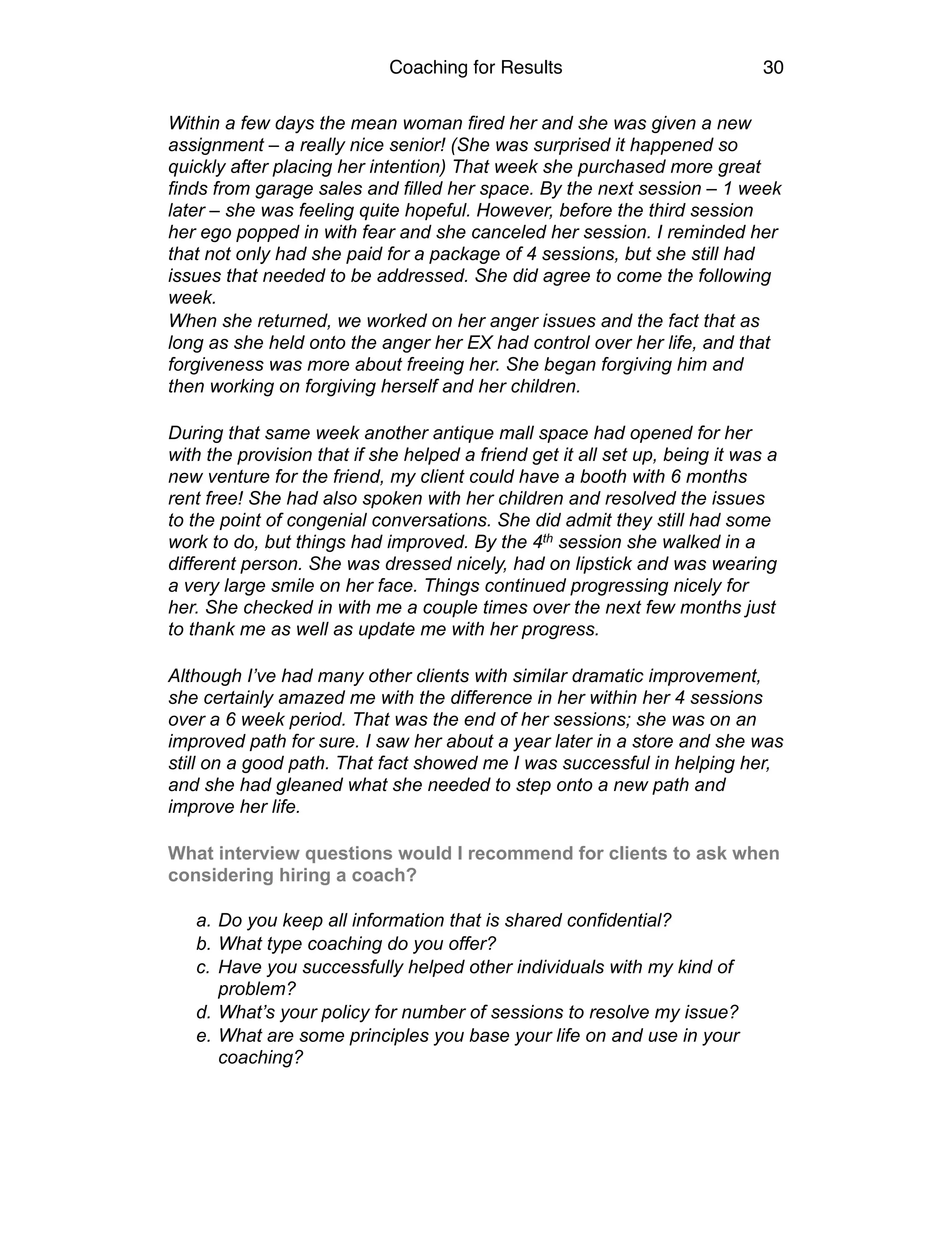 Coaching for Results 30
Within a few days the mean woman fired her and she was given a new
assignment – a really nice senior! (She was surprised it happened so
quickly after placing her intention) That week she purchased more great
finds from garage sales and filled her space. By the next session – 1 week
later – she was feeling quite hopeful. However, before the third session
her ego popped in with fear and she canceled her session. I reminded her
that not only had she paid for a package of 4 sessions, but she still had
issues that needed to be addressed. She did agree to come the following
week.
When she returned, we worked on her anger issues and the fact that as
long as she held onto the anger her EX had control over her life, and that
forgiveness was more about freeing her. She began forgiving him and
then working on forgiving herself and her children.
During that same week another antique mall space had opened for her
with the provision that if she helped a friend get it all set up, being it was a
new venture for the friend, my client could have a booth with 6 months
rent free! She had also spoken with her children and resolved the issues
to the point of congenial conversations. She did admit they still had some
work to do, but things had improved. By the 4th session she walked in a
different person. She was dressed nicely, had on lipstick and was wearing
a very large smile on her face. Things continued progressing nicely for
her. She checked in with me a couple times over the next few months just
to thank me as well as update me with her progress.
Although I’ve had many other clients with similar dramatic improvement,
she certainly amazed me with the difference in her within her 4 sessions
over a 6 week period. That was the end of her sessions; she was on an
improved path for sure. I saw her about a year later in a store and she was
still on a good path. That fact showed me I was successful in helping her,
and she had gleaned what she needed to step onto a new path and
improve her life.
What interview questions would I recommend for clients to ask when
considering hiring a coach? 
a. Do you keep all information that is shared confidential?
b. What type coaching do you offer?
c. Have you successfully helped other individuals with my kind of
problem?
d. What’s your policy for number of sessions to resolve my issue?
e. What are some principles you base your life on and use in your
coaching?
 